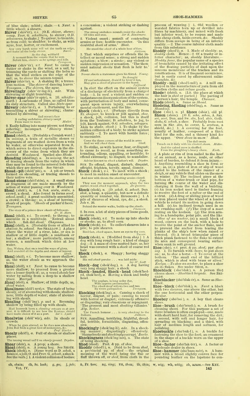 of blue slate; schist; sliale. — 4. Naut. a little wheel; a sheave. Shiver (shiv'er), v.i. [O.E. chiver, chever; comp. Prov. G. sclnibbem, to shiver; O.D. schoeveren, to shake.] To quiver; to tremble, as from cold; to shudder; to shake, as with ague, fear, lioiTor, or excitement. Any very harsh noise will set the teeth on edge, and malce all the body shiver. Bacon. As the dosj, withheld A moment from tlie verniin that he sees Before him, shivers as he springes and kills. Tennysoti. Shiver (shiv'er). v.t. Naut. to cause to flutter or shake in the wind, as a sail, by trimming the yards or shifting the helm so that tlie wind strikes on the edge of the sail; as, to shiver the mizzen-topsail. Shiver (shiv'er), n. A shaking fit; a tremu- lous motion. ' The shiner of dancing leaves.' Tennyson.—The sliivers, the ague. Shiveringly (shiv'er-ing-li), adv. With sliivering or slight trembling. Shiver-spar (sluv'er-spiir), n. [G. schiefer- spath ] A carbonate of lime, so called from its slaty structure. Called also Slate-spar. Shivery (shiv'er-i), a. 1. Pertaining to or resembling a shiver or sliivering; chaxac- terized by shivering. Sad ocean's face A curling undulation shivery swept From wave to wave. Mallet. 2. Easily falling into many pieces; not firmly cohering; incompact. 'Shivery stone.' Woodwa rd. Shoad (shod), 11. [Probably a Coraish word.] In mining, a train of mi'tallic stones or fragments of ore waslied down from a vein by water, or otliervvise separated from it, which serves to direct explorers in the dis- covery of the veins from which they are derived. Woodward. Spelled also Shade. Sheading (shod'ing), n. In mining, the act of tracing shoads from the valley in which they may be found to tlie mineral lode from wliich they are derived. See .Shoad. Shoad-pit (sliod'pit), n. A pit or trench formed on slioading, or tracing shoads to tlieir native vein. Shoad-stone (sliod'ston), n. A small stone or fragment of ore made smooth by the action of water passing over it. Woodward. Shoal (sliol), n. [ A. Sax. scolii, scalu, a crowd, a shoal. Also found in forms soool, school,scull.] A great iniiltitude assembled; a crowd; a throng; as, a shoal of iierring; shoals of people. 'Shoals of pucker'd faces.' Tennyson. The vices of a prince draw shoals of followers. Dr. H. More. Shoal (sliol), V. i. To crowd; to throng; to assemble in a multitude. ' Eiitrail about whicli . . . fish did shoal.' Chapman. Shoal (shol), 11. [Probably from or allied to shallow. Sc. schaul. See Shallow. ] A place where the water of a river, lake, or sea is shallow or of little deptli; a sandbank or bar; a shallow; more particularly, among seamen, a sandbank which dries at low water. Say, Wolsey. that once trod the ways of g;lory. And sounded all the depths and shoals of honour. Shak. Shoal (shol), v.-i. To become more shallow; as, the water shoals as we approach the town. Shoal (shol), v.t. Naut. to cause to become more sliallow; to proceed from a greater into a lesser depth of; as, a vessel shoals her water by sailing from a deep to a sliallow place. Marryat. Shoal (shol), a. Shallow; of little depth; as, s)ioal water. Shoaliness (sliol'i-nes),?!. The state of being shoaly, orof abounding with slioals; shallow- ness; little depth of water; state of abound- ing with shoals. Shoaling (sliol'ing), p. and a. Becoming shallow by being filled up with shoals. Had Inveresk been a shoaling estuary as at pre- sent, it is difficult to see how the Romans should have made choice of it as a port. Sir C. Lyell. Shoalwise (shol'wiz), adv. In shoals or crowds. Wlien he goes abroad, as he does now sltoalwise, John Bull finds a great host of innkeepers, &c. Prof. Blackie. Shoaly (shol'i), a. Full of shoals or shallow places. The tossing vessel sail'd on shoaly ground. Drydeit. Shoar (shor), n. A prop; a shore. Shoat (shot), n. A young hog. See Shote. Shock (shok), 11. [Same word as D. schok, a bounce, ajolt;0. aiidProv. G. sc/ioc/f, ashock. See the verb. ] 1. A violent collision of bodies; a concussion; a violent striking or dashing against. The strong unshaken mounds resist the shocks Of tides and seas. Sir R. Blackntore. 2. Violent onset; assault of contending armies or foes; hostile encounter. 'In tliis doubtful shock of arms.' Siiak. He stood the shock of a whole host of foes, .IddisOH. .3. Tliat which surprises or offends the in- tellect or moral sense; a strong and sudden agitation; a blow; a stroke ; any violent or sudden impression or sensation. ' The thou- sand natural shocks that flesh is heir to.' Shak. Fewer shocks a statesman gives his friend. Yoiiiig. Its draught Of cool refreshment, drain'd by fever'd lips. May give a shock of pleasure to the frame. Tal/ourd. 1. In elect, the effect on the animal system of a discliarge of electricity from a chargeil body.—5. In med. a violent and sudden or instantaneous disorganization of the system, with perturbation of body and mind, conse- quent upon severe injury, overwhelming mental excitement, and the like. Shock (sliok), v.t. [Perhaps directly from Fr. clioquer, to knock or jolt against, choc, a shock, jolt, collision, but this is itself from the Teutonic; D. schokken, to jog, to jolt, knock against; O.G. schocken, schoggen. Akin to shake, chock.] 1. To shake by the sudden collision of a body; to strike against suddenly. — 2. To meet with hostile force; to encounter. Come the three corners of the world in arms And we will shock them. Shak. 3. To strike, as witli horror, fear, or disgust; to cause to recoil, as from something as- tounding, odious, appalling, or horrible; to offend extremely; to disgust; to scandalize. Advise him not to shock a father's will. Dryden. Syn. To offend, disgust, disturb, disquiet, affright, frighten, terrify, appal, dismay. Shock (shok), v.i. To meet with a shock; to meet in sudden onset or encounter. And now with shouts the shocking armies closed. Pofe. They saw the moment approach, when the two parties would shock together. De Quiitcey. Shock (shok), n. [D. schok, G. schock, Dan. skok, a lieap, a quantity, but now a definite quantity or number, viz. tlireescore. ] 1. A pile of sheaves of wheat, rye, &c.; a stook. Job V. 26. Behind the master walks, builds up the shocks. I'hotitsoH. 2. In com. a lot of si.xty pieces of loose goods, as staves. Shock (shok), V. t. To make up into shocks or stooks; as, to shock corn. Shock (sliok), v.i. To collect sheaves into a pile; to pile sheaves. Bind fast, shock apace, have an eye to thy corn. Titsser. Shock (shok), n. [Modified from shag ] 1. A dog witli long rough hair; a kind of shaggy dog.—2. A mass of close matted hair; as, her head was covered witli a shock of coarse red hair. Shock (shok), a. Shaggy; having shaggy hair. His red shock peruke . . . was laid aside. Sir Ii : Scott. Shock - dog (shok'dog), ?i. A dog having very long shaggy hair; a shock. Shock - headed. Shock-head (shoklied- ed, shok'hed), a. Having a tliick and bushy head. The poplars, in long order due. With cypress promenaded. The shock-head willows two and two By rivers gallopaded. Tennyson. Shocking (shok'ing), a. Causing a shock of lioiTor, disgust, or pain; causing to recoil with horror or disgust; extremely offensive or disgusting; very obnoxious or repugnant. 'The grossest and most s/ioc/ci)i(/villanies.' Abp. Seeker. The French humour ... is very shockLn.t^ to the Italians. Addison. Syn. Appalling, terrifying, frightful, dread- ful, terrible, formidable, disgusting, offen- sive. Shockingly (shok'ing-li), adv. In a shock- ing manner; disgustingly; offensively. ' Shamelessly and shockingly corrupt. 'Burke. ShOCkingness (sliok'ing-'nes), n. The state of being sliocliing. Shod (shod). Pret. & pp. of shoe. Shoddy (shod'i), n. [Said to be from shod, a prcivincial pp. of shed — the original meaning of tlie word being tlie flue or fluff thrown off, or shed, from cloth in the process of weaving. ] 1. Old woollen or worsted fabrics torn up or devilled into fibres by machinery, and mixed witli fresh ljut inferior wool, to be respun and made into cheap clotli, table-covers, etc. Shoddy differs from mungo in being of an inferior (|uality. — 2. The coarse inferior clotli made from tliis substance. Shoddy (shod'i), a. 1. Made of shoddy; as, slioddy cloth. Hence—2. Of a trashy or in- ferior cliaracter; as, shoddy literature.— Shoddy fever, the popular name of a species of bronchitis caused by the irritating effect of the floating particles of dust upon tlie mucous membrane of the trachea and its ramifications. It is of frequent occurrence, but is easily cured by effervescent saline draiiglits, etc. Shoddy-mill (shod'i-mil), n. A mill em- ployetl in tlie manufacture of yai'n from old woollen cloths and refuse goods. Shode t (sliod), n. [Lit. the place at which the liair is shed or parted.] The parting of a person's hair; the temple. Chaucer. Shode (sliod), 11. Same as Shoad. Shodeing, Shoding (shod'ing), n. Same as Shoad ing. Shoe (shb), n. pi. Shoes (shoz), old pi. Shoon (shon). [O.K. scho, schoo, A. Sax. SCO, seed, Dan. and Sw. sko, Icel. skir, Goth. skohs, G. schuh, a shoe. Probably from root seen in Skr. sku, to cover, L. scutum, a shield, &c.] 1. A covering for the foot, usually of leather, composed of a thick kind for the sole, and a thinner kind for the upper. ' Over shoes in snow.' Shak. The dull swain Treads on it daily with his clouted shoon. Milton. And the caked snow is shuffled 1-roni the plougliboy's heavy shoon. Keats. 2, A plate or rim of iron nailed to the hoof of an animal, as a horse, mule, or other beast of burden, to defend it from injury.— 3. Aiiytliing resembling a shoe in form or use; as, (a) a plate of iron or slip of wood nailed to the bottom of the runner of a sleigh, or any vehicle that slides on tlie snow in winter. (6) The inclined piece at the bottom of a water-trunk or lead pipe, for turning the course of the water and dis- charging it from the wall of a building, (c) An iron socket used in timber framing to receive the foot of a rafter or the end of a strut. (fZ) A drag or sliding piece of wood or iron placed under the wheel of a loaded vehicle to retard its motion in going down a hill, (e) An inclined trougli used in an ore crushing-mill. (/) The step of a mast resting on tlie keelson, (jr) Tlie iron arm- ing to a handspike, polar pile, and the like. —Shoe of an anchor, (a) a small block of wood, convex on the back, with a bole to receive the point of the anclior fluke, used to prevent the anchor from tearing tlie planks of tlie ship's bow when raised or lowered. (Ij) A broad triangular piece of tliick planli fastened to the fluke to extend its area and consequent bearing surface wlien sunk in soft ground. Shoe (shb), v.t. pret. & pp. shod; ppr. shoe- ing. 1. To furnisli with slioes; to put shoes on; as, to shoe a horse.—2. To cover at tlie bottom. ' The small end of tlie billiard stick, which is shod witli brass or silver.' Evelyn.—To shoe an anchor, to place a shoe .011 its flukes. See under SHOE, n. Shoeblack (sho'blak), n. A person thaf cleans nhoes.-ShoeMack brigade. See Bri- GAIIE Shoeblacker (sho'blak-er), n. Same as Shoe- black. Shoe-hlock (sho'blok), n. Naid. a block with two sheaves, one above the other, but the one horizontal and the other perpen- dicular. Shoeboy (shb'boi), n. A hoy that cleans slioe^^. Shoe - brush (slib'brush), n. A brush for cleaning shoes. For this pui-pose a set of three bruslies is often employed—one, made witli short hard liair, for removing the dirt; a second, with soft and longer hair, for spreading on blacking; and a third, witli liair of medium length and softness, for polishing. Shoebuckle (shb'buk-1), n. A buckle for fastening tlie shoe to tlie foot; an ornament in tlie shape of a buckle worn on the upper of a shoe. Shoe-factor (shb'fak-ter), n. A factor or wholesale dealer in shoes. Shoe - hammer (shb'ham-mer), n. A ham- mer witli a broad sliglitly convex face for pounding leather on the lapstone to cou- ch, c/iain; ch. Sc. locA; g, go; j, job; h, Fr. to?i; ns, sing; in, then; tb, thin; w, wig; \\h, whig; zh, azure.—See Key. Vol. IV. 143