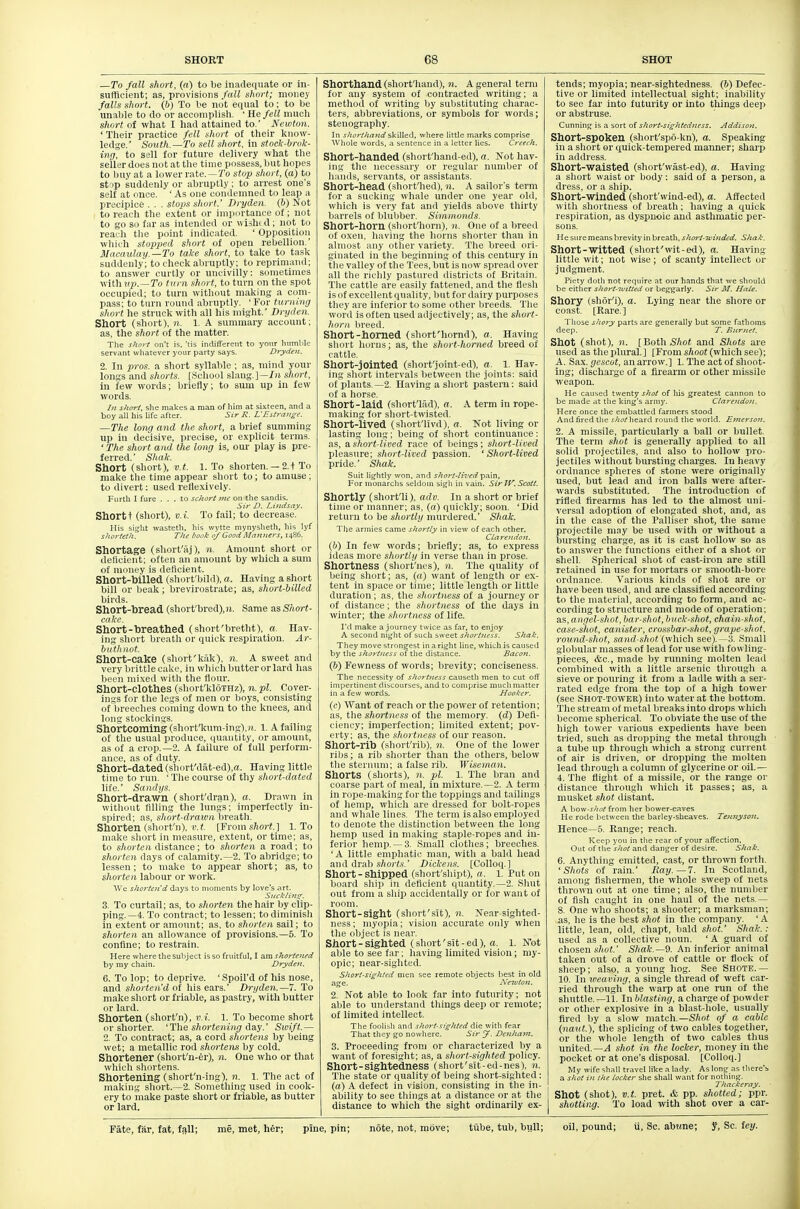 —To fall short, (a) to be inadequate or in- sufficient; as, provisions f(cU shorf; money falls short, (b) To be not equal to; to be unal)le to do or accomplish. ' He fell much short of what I had attained to.' Newton. ' Their practice fell short of their know- ledge.' South.—To sell short, in stock-brok- ing, to sell for future delivery what the seller does not at the time possess, but hopes to buy at a lower rate. —7'o stryp short, (a) to strip suddenly or abruptly; to arrest one's self at once. ' As one condemned to leap a precipice . . . stops short.' Dryden. (6) Not to reach the extent or impnrtance of; not to go so far as intended or wishi d; not to reach tlie point indicated. ' Opposition which stopped short of open rebellion.' Macaulay.—To take short, to take to task suddenly; to check abruptly; to reprimand; to answer curtly or uncivilly: sometimes viithup.—To turn short, to turn on the spot occupied; to turn without making a com- pass; to turn round abruptly. ' For turning short he struck with all his might. Dryden. Short (short), 71. 1. A summary account; as, the short of the matter. The s/io)-f on't is. 'tis indifferent to your huml^le servant wliatever your party says. Dryden. 2. In pros, a short syllable ; as, mind your longs and shorts. [.School slang.]—/)!, short, in few words; briefly; to sum up in few words. In short, she makes a man of him at sixteen, and a boy all his life after. Sir R. L'Estrange. —The long and the short, a brief summing up in decisive, precise, or explicit terms. ' The short and the long is, our play is pre- ferred. ' Shak. Short (short), v.t. 1. To shorten. —2.t To make tlie time appear sliort to; to amuse ; to divert: used reflexively. Furth I fure ... to schort me on the sandis. Sir D. Lindsay. Short t (short), v.i. To fail; to decrease. His sijilt wasteth. his wytte mynysheth, his lyf shortetJi. The book of Good Maimers, i486. Shortage (short'aj), n. Amount short or deHcient; often an amount by which a sura of money is deficient. Short-hilled (short'bild), a. Having a short bill or beak; brevirostrate; as, short-billed birds. Short-hread (short'bred),H. Same as Short- cake. Short-breathed (short'bretht), a. Hav- ing short breath or quick respiration. Ar- butJiJiot. Short-cake (short'kak), n. A sweet and very brittle cake, in which butteror lard has been mixed with the fiour. Short-clothes (sliort'kloTHz), n.pl. Cover- ings for the legs of men or boys, consisting of breeches coming down to the knees, and long stockings. Shortcoming (short'kum-ing),ii. 1. A failing of the usual produce, (juaiitity, or amount, as of a crop.—2. A failure of full perform- ance, as of duty. Short-dated (short'dat-ed),a. Having little time to run. ' The course of thy short-dated life.' Sandys. Short-drawn (short'dran), a. Drawn in without filling the lungs; imperfectly in- spired; as, sliort-draioii hventh. Shorten (shnrt'n), K.l [Froms/iort.] 1. To make sliort in measure, extent, or time; as, to shorten distance; to shorten a road; to shorten days of calamity.—2. To abridge; to lessen; to make to appear short; as, to shorten labour or work. We shorten'd days to nioinents by love's art. Suckling. 3. To curtail; as, to shorten the hair by clip- ping.—4. To contract; to lessen; to diminish in extent or amount; as, to shorten sail; to shorten an allowance of provisions.—5. To confine; to restrain. Here where the subject is so fruitful, I am shortened by my chain. Dryden. 6. To lop; to deprive. 'Spoil'd of his nose, and shorten'd of liis ears.' Dryden.—7. To make sliort or friable, as pastry, with butter or lard. Shorten (short'n), v.i. 1. To become short or sliorter. 'The shortening day.' Swift.— 2. To contract; as, a cord shortens by being wet; a metallic rod shortens by cold. Shortener (short'n-er), n. One who or that whicli sliortens. Shortening (short'n-ing), n. 1. The act of making sliort.—2. Something used in cook- ery to make paste short or friable, as butter or lard. Shorthand (short'hand), n. A general term for any system of contracted writing; a method of writing by substituting cliarac- ters, abbreviations, or symbols for words; stenography. In shorthand skilled, where little marks comprise Whole words, a sentence in a letter lies. Creech. Short-handed (short'hand-ed), a. Not hav- ing tlie necessary or regular number of hands, servants, or assistants. Short-head (short'lied), n. A sailor's term for a sucking whale under one year old, which is very fat and yields above thirty barrels of blubber. Simmonds. Short-horn (short'horn), n. One of a breed of oxen, having the horns shorter than in almost any otiier variety. The breed ori- ginated in the beginning of this century in the valley of the Tees, but is now spread over all the richly pastured districts of Britain. The cattle are easily fattened, and the flesh is of excellent quality, but for dairy purposes they are inferior to some other breeds. Tlie word is often used adjectively; as, the short- horn, breed. Short-homed (short'hornd), a. Having sliort horns; as, the short-horned breed of cattle. Short-jointed (short'joint-ed), a. 1. Hav- ing short intervals between the joints: said of plants.—2. Having a short pastern: said of a horse. Short-laid (short'liid), a. A term in rope- making for short-twisted. Short-lived (short'livd), a. Not living or lasting long; being of short continuance: as, a short-lived race of beings; short-lived pleasure; short-lived passion. 'Short-lived pride.' Shak. Suit lightly won, and short-lived pain. For nionarchs seldom si^li in vain. Sir IV. Scott. Shortly (short'li), adv. In a short or brief time or manner; as, («) quickly; soon. 'Did return to be shortly murdered.' Shak. The armies came shortly in view of each other. Clarendon. (6) In few words; briefly; as, to express ideas more shortly in verse than in prose. Shortness (shorf'nes), n. The quality of being short; as, {a) want of length or ex- tent in space or time; little length or little duration ; as, the shorttiess of a journey or of distance; the shortness of the days in winter; the shortness of life. I'd make a journey twice as far, to enjoy A second nij^lit of such sweet shortness. Shak. They move strongest in a ri^ht line, which is caused by tlie shortness of the distance. Sacojt. (b) Fewness of words; brevity; conciseness. The necessity of shortness causeth men to cut off impertinent discourses, and to comprise much matter in a few words. Hooker. (c) Want of reach or the power of retention; as, the shortness of the memory, (d) Defi- ciency; imperfection; limited extent; pov- erty; as, the shortness of our reason. Short-rib (short'rib), 71. One of the lower ribs; a rib shorter than the others, below the sternum; a false rib. Wiseman. Shorts (shorts), n. pi. 1. The bran and coarse part of meal, in mixture.—2. A term in rope-niaking for the toppings and tailings of hemp, which are dressed for bolt-ropes and whale lines. The term is also employed to denote the distinction between the long hemp used in making staple-ropes and in- ferior hemp. —.3. Small clothes; breeches. 'A little emphatic man, with a bald head and drab .s/(Oi'?.s-.' Dickens. [Colloq.] Short - shipped (short'shipt), a. 1. Put on board shij) in deficient quantity.—2. Shut out from a ship accidentally or for want of room. Short-sight (short'sit), n. Near-sighted- ness; myopia; vision accurate only when the object is near Short-sighted (short'sit-ed), a. 1. Not able to see far; having limited vision ; my- opic; near-sighted. Short-sighted men see remote objects best in old age. Neioton. 2. Not able to look far into futurity; not able to understand things deep or remote; of limited intellect. The foolisli and short.sjghted die with fear That they go nowhere. Sir J. Denhavt. 3. Proceeding from or characterized by a want of foresight; as, a short-sighted policy. Short-sightedness (short'sit-ed-nes), n. The state or quality of being short-sighted: (a) A defect in vision, consisting in the in- ability to see things at a distance or at the tlistance to which the sight ordinarily ex- tends; myopia; near-sightedness. (6) Defec- tive or limited intellectual sight; inability to see far into futurity or into things deeji or abstruse. Cunning is a sort of short-sightedness. Addisoti. Short-spoken (short'sp6-kn), a. Speaking in a short or quick-tempered manner; sharp in address. Short-'waisted (short'wiist-ed), a. Having a short waist or body: said of a person, a dress, or a ship. Short-'Winded (short'wind-ed), a. Affected with shortness of breath; having a quiclc respiration, as dyspnoic and asthmatic per- sons. He sure means brevity in breath, short-wmdcd. Shak. Short-'Witted (short'wit-ed), a. Having little wit; not wise; of scanty intellect or judgment. Piety dotli not require at our hands that we should be eitlier short-witted or beggarly. Sir M. Hale. Shory (shor'i), a. Lying near the shore or coast. [Rare.) Tliose shory parts are generally but some fathoms deep. T. Burnet. Shot (shot), n. [BothSAot and Shots are used as the plural.] [From shoot (which see); A. Sax. gescot, an arrow.] 1. The act of shoot- ing; discharge of a firearm or other missile weapon. He caused twenty shot of his greatest cannon to be made at tlie king's army. Clarendon. Here once the embattled farmers stood And fired the shot heard round the world. Emerson. 2. A missile, particularly a hall or bullet. The term shot is generally applied to all solid projectiles, and also to hollow pro- jectiles without bursting charges. In heavy ordnance spheres of stone were originally used, but lead and iron balls were after- wards substituted. The introduction of rifled firearms has led to tlie almost uni- versal adoption of elongated shot, and, as in the case of the Palliser shot, tlie same projectile may be used with or without a bursting charge, as it is cast hollow so as to answer the functions either of a shot or shell. Spherical shot of cast-iron are still retained in use for mortars or smooth-bore ordnance. Various kinds of shot are or have been used, and are classified according to the material, according to form, and ac- cording to structure and mode of operation; as, angel-shot, bar-shot, bnck-shot, chain-shot, case-shot, canister, crossbar-shot, grape-shot, round-shot, sand-shot (which see).—3. Small globular masses of lead for use with fowling- pieces, &c., made by running molten lead combined with a little arsenic through a sieve or pouring it from a ladle with a ser- rated edge from the top of a high tower (see Shot-tower) into water at the bottom. The sti eam of metal breaks into drops which become spherical. To obviate the use of the high tower various expedients liave been tried, such as dropping the metal through a tube up through which a strong current of air is driven, or dropping the molten lead through a column of glycerine or oil.— 4. The flight of a missile, or the range or distance through which it passes; as, a musket shot distant. A how-shot from her bower-eaves He rode between the barley-sheaves. Tennyson. Hence—5. Range; reach. Keep you in the rear of your affection. Out of tlie shot and danger of desire. Shak. 6. Anything emitted, cast, or thrown forth. 'Shots of rain.' Ray.—7. In Scotland, among fishermen, the whole sweep of nets thrown out at one time; also, the number of fish caught in one haul of the nets.— 8. One who shoots; a shooter; a marksman; as, he is the best shot in the company. ' A little, lean, old, chapt, bald shot' Shak.: used as a collective noun. ' A guard of chosen .y/iot.' Shak.—9. An inferior animal taken out of a drove of cattle or flock of sheep; also, a young hog. See Shotb. — 10. In weaving, a single thread of weft car- ried through the warp at one run of the shuttle.—11. In blasting, a charge of powder or other explosive in a blast-hole, usually fired by a slow match.—Shot of a cable (naut.), the splicing of two cables together, or the whole length of two cables thus united.—^ sliot in the locker, money in the pocket or at one's disposal. [Colloq.] My wife shall travel like a lady. As long as there's a shot in the locker she shall want for nothing. Thackeray. - Shot (shot), V.t. pret. & pp. shotted; ppr. shotting. To load with shot over a car-