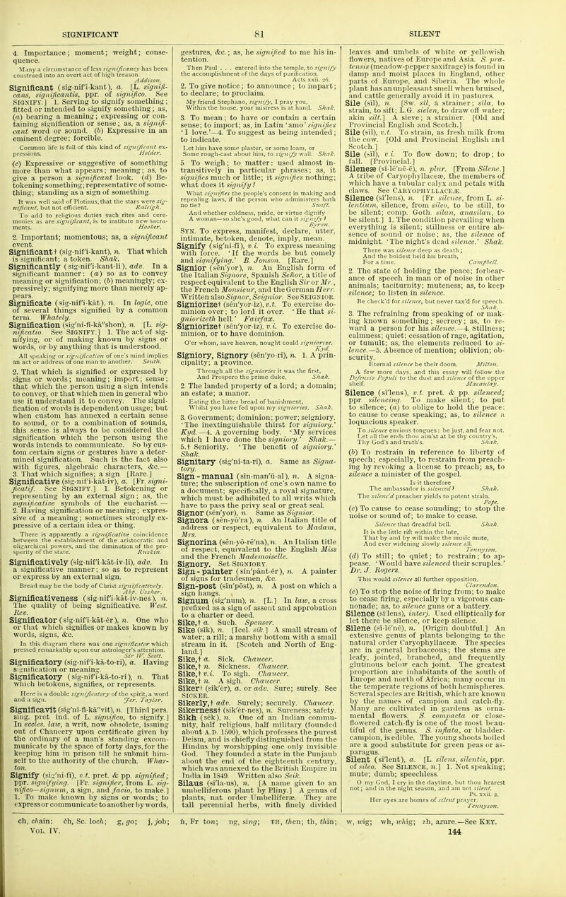 4, Importance; moment; weight; conse- quence. Many a circumstance of less signijiceittcy has been construed into an overt act of liigli treason. Addison. Significant (sig-nif'i-kant). a. [L. signifi- caiis, significantis, ppr. of significo. See Signify.] l. Serving to signify something; fitted or intended to signify something ; as, (a) bearing a meaning; expressing or con- taining signification or sense; as, a signifi- cant word or sound, (h) Expressive in an eminent degree; forcible. Common life is full of this kind of si£ni(/icn7it ex- pressions. Holder. (c) Expressive or suggestive of something more tlian what appears; meaning; as, to give a person a significant loolt. (d) Be- toliening sometliing; representative of some- thing; standing as a sign of sometliing. It was well said of Plotinus, that the stars were sig- Hijicaut, but not efficient. Raleigh. To add to religious duties such rites and cere- monies as are signijicant, is to institute new sacra- ments. Hooker. 2. Important; momentous; as, a significant event. Significant! (sig-nif'i-kant), n. That which is signittcant; a token. Shale. Significantly C sig-nif'i-kant-li), adu. In a significant manner: (a) so as to convey meaning or signification: (b) meaningly; ex- pressively; signifying more tlian merely ap- pears. Significate (sig-nif'i-kat), n. In logic, one of several tilings signified by a common term. Whately. Signification (sig'ni-fl-kashon). n. (L. sig- nificatio. See Signify.] 1. The act of sig- nifying, or of making known by signs or words, or by anything that is understood. All speaking or signijication of one's mind implies an act or address of one man to another. South. 2. That wliich is signified or expressed by signs or words; meaning; import; sense; that wliich tlie person using a sign intends to convey, or that which men in general who use it understand it to convey. The signi- fication of words is dependent on usage; but when custom has annexed a certain sense to sound, or to a combination of sounds, this sense, is always to be considered tlie signification wliich the person using the words intends to communicate. So by cus- tom certain signs or gestures have a deter- mined signification. Such is tlie fact also witli figures, algebraic cliaracters, cfec.— 3. That which signifies; a sign [Rare.] Significative (sig-nifi-kiit-iv), a. [Fr. signi- ficatif. See SIGNIFY.] 1. Betokening or representing Ijy an external sign: as, tlie significative symbols of tlie eucliarist. — 2. Having signification or meaning; expres- sive of a meaning; sometimes strongly ex- pressive of a certain idea or thing. There is apparently a sigiiiJicaCive coincidence between the establishment of the aristocratic and oliijarciiical powers, and the diminution of the pro- sperity of the state. Ruskin. Significatively (sig-nif'i-kat-iv-li), adv. In a significative manner; so as to represent or express by an external sign. Bread may be the body of Cljrist signijicati-vely. Al>/>. Ussher. Significativeness (sig-nif'i-kat-iv-nes), n. 'i'lie quality of being significative. West. Rev. Significator (sig-nif'i-kat-er), )i. One who or tliat wliicli signifies or makes known by words, signs, &c. In this diagram there was one significator which pressed remarkably upon our astrologer's attention. Sir ir. Scott. Significatory (sig-nif'i-ka-to-ri), a. Having signification or meaning. Significatory (sig-nif'i-ka-to-ri), n. That wliicli betokens, signifies, or represents. Here is a double sigjtijicatory of the spirit, a word and a sigu. yer. Taylor. Significa'vlt (sig'ni-fl-kavit), n. [Tliird pers. snig, pret- ind. of L. significo, to signify.] In eccles. law, a writ, now obsolete, issuing out of Chancery upon certificate given by the ordinary of a man's standing excom- municate by the space of forty days, for the keeping him in prison till he sulimit him- self to the authority of the church. Whar- ton. Signify (sig'ni-fl), v.t. pret. & pp. signified; ppr. signifging. [Fr. signifier, from L. sig- nifico—sigaum, a sign, and facio, to make.] 1. To make known by signs or words; to express or communicate to another Ijy words. gestures, &c.; as, he signified to me his in- tention. Then Paul . . . entered into the temple, to j;^?///)' the accomplishment of the days of purification. Acts xxii. 26. 2. To give notice; to announce ; to impart; to declare; to proclaim. My friend Stephano, signify, I pray you, Within the house, your mistress is at hand. Siiak. 3. To mean; to have or contain a certain sense; to import; as, in Latin 'amo' signifies 'I love.'—4. To suggest as being intended; to indicate. Let him have some plaster, or some loam, or Some rough-cast about him, to signify wall. Shak. 5. To weigh; to matter: used almost in- transitively in particular phrases; as, it signifies much or little; it signifies nothing; wliat does it signify! What sigiii/ies the people's consent in making and repealing laws, if the person who administers hath no tie? Sivift. And whether coldness, pride, or virtue dignify A woman—so she's good, what can it signi/y > Byron. Syn. To express, manifest, declare, utter, intimate, betoken, denote, imply, mean. Signify (sig'ni-fi), v.i. To express meaning with force. ' If tlie words be but comely and signifying.' B. Jonson. [Rare.] Signior (sen'yor), n. An English form of tlie Italian Signore, Spanish Seilor, a title of respect equivalent to the English Sirov Mr., the French Monsieur, and tlieGernian Herr. Written Also Signor, Seignior. See SEIGNIOR. Signiorizet (sen'yor-iz), v.t. To exercise do- minion over; to lord it over. ' He tliat si- gniorizeth hell.' Fairfax. Signiorizet (sen'yor-iz). v. i. To exercise do- minion, or to have dominion. O'er whom, save heaven, nought could signiome. Kyd. Signiory, Signory (sen'yo-ri), n. 1. A prin- cipality; a province. Through all the signiories it was the first. And Prospero the prime duke. Shak. 2. The landed property of a lord; a domain; an estate; a manor. Eating the bitter bread of banishment. Whilst you have fed upon my signiories. Shak. S. Government; domitiion; power; seigniory. 'The inextinguishable thirst for signiory.' Kyd. — 4. A governing body. 'My services which I have done the signiory.' Shak.— 5.t Seniority. 'The benefit of signiory.' Shale. Signitary (sig'ni-ta-ri), a. Same as Signa- tory. Sign-manual (sTn-man'ii-al), n. A signa- ture; the subscription of one's own name to a document; specifically, a royal signature, whicli must be adliiljited to all writs whicli have to pass the privy seal or great seal. Signor (sen'yor), n. Same as Signior. Signora (sen-yo'ra), n. An Italian title of address or respect, equivalent to Madam, Mrs. Signorina (sen-yo-re'na), n. An Italian title of respect, equivalent to the English Miss and tlie Frencli Mademoiselle. Signory. Set Signiory. Sign-painter (sin'pant-er), n. A painter of signs for tradesmen, &c. Sign-post (sin'post), n. A post on which a sign hangs. Signura (sig'num), M. [L.] In faio, a cross prefixed as a sign of assent and approbation to a charter or deed. Sike,t a. Such. Spenser. Site (sik), n. [Icel. sile.] A small stream of water; a rill; a marshy bottom with a small stream in it. [Scotch and North of Eng- land.] Sike.t a. Sick. Chaucer. Sike,t n. Sickness. Chaucer. Sike,tK.i. To sigh. Chaucer. Sike.t n. A sigh. Chaucer. Sikert (sik'er), a. or adv. Sure; surely. See Sicker. Sikerly.t adv. Surely; securely. Chaucer. Sikernesst (sik'er-nes), n. Suveness; safety. Sikh (sek), 71. One of an Indian commu- nity, half religious, half military (founded about A.D. 1500), which professes the purest Deism, and is cliiefly distinguished from the Hindus by worshipping one only invisible God. 'Iliey founded a state in tlie Punjaub about the end of the eighteentli century, which was annexed to tlie British Empire in India in 1S49. Written also Seik. Silaus (si'la-us), n. [A name given to an umbelliferous plant by Pliny.] A genus of plants, nat. order Unibelliferse. 'i'hey are tall perennial herbs, with finely divided leaves and umbels of white or yellowish flowers, natives of Europe and Asia. S. j^ra- tensis (meadow-pepper saxifrage) is found in damp and moist places in England, other parts of Europe, and Siberia. 'J'he whole plant has an unpleasant smell when bruised, and cattle generally avoid it in pastures. Sile (sil), n. [.Sw. sU, a strainer; sila. to strain, to sift; L.G. sielen, to draw oflt water; akin silt.] A sieve; a strainer. [Old and Provincial English and Scotch.] Sile (sil), v.t. To strain, as fresh milk from tlie cow. [Old and Provincial English ;m 1 Scotch.] Sile (sil), v.i. To flow down; to drop; to fall. [Provincial.] Sileneae (si-le'ne-e). n. plur. [From Sileyie.] A tribe of Caryophyllacea;, the members of which have a tubular calyx and petals with claws. See Caryophyllace.b Silence (si'lens), n. [Fr. silence, from L. *»'- lentium, silence, from sileo, to be still, to be silent; conip. Goth, silan, anasilan, to be silent.] 1. The condition prevailing when everything is silent; stillness or entire ab- sence of sound or noise; as, the silence of midnight. 'The night's dead s/teHce.' Shak. There was silence deep as death ; And the boldest held his breath. For .1 time. Ca}7iphell. 2. The state of holding the peace; forbear- ance of speech in man or of noise in other animals; taciturnity; muteness; as, to keep silence; to listen in silence. Be check'd for silence, but never tax'd for speech. Shak. 3. The refi'aining from speaking of or mak- ing known something ; secrecy; as, to re- ward a person for his silence.—4. Stillness; calmness; quiet; cessation of rage, agitation, or tumult; as, the elements reduced to si- lence.—5. Absence of mention; oblivion; ob- scurit.y. Eternal silence be their doom. Milton. A few more days, and this essay will follow the De/ensio Popiili to the dust and site^ice of the upper shelf Macatilay. Silence (si'lens), v.t. pret. & pp. silenced; ppr. silencing. To make silent; to put to silence; (a) to oblige to hold the peace: to cause to cease speaking; as, to silence a loquacious speaker. To silence envious tongues: be just, and fear not. Let .ill the ends thou aim'st at be thy country's. Thy God's and truth's. Shak. (6) To restrain in reference to liberty of speech; especially, to restrain from preach- ing by revoking a license to preach; as, to silence a minister of the gospel. Is it therefore The ambassador is silenced t Shak. The silencd preacher yields to potent strain. Pope. (c) To cause to cease sounding; to stop the noise or sound of; to make to cease. Silence that dreadful bell. Shak. It is the little rift within the lute. That by and by will make the music mute. And ever widening slowly silence all. 7'e'niysojt. (d) To still; to quiet; to restrain; to ap- pease. ' Would have silenced their scruples.' Dr. J. Rogers. This would silence all further opposition. Clarettdott. (e) To stop the noise of firing from; to make to cease firing, especially by a vigorous can- nonade; as, to silence guns or a battery. Silence (si lens), interj. Used elliptically for let there be silence, or keep silence. Silene (si-le'ne), n. [Origin doubtful.] An extensive genus of plants belonging to the natural order Caryophyllacese. 'I'he species are in general herbaceous; the stems are leafy, jointed, branched, and frequently glutinous below each joint. The greatest proportion are inhabitants of the south of Europe and north of Africa; many occur in the temperate regions of both liemispheres. Several species are British, which are known by the names of campion and catch-fly. ilany are cultivated in gardens as orna- mental flowers. S. compacta or close- flowered catch-fly is one of the most beau- tiful of the genus. S. inflata, or bladder- campion, is edible. The young shoots boiled are a good substitute for green peas or as- paragus. Silent (si'lent), a. [L. silens, silentis, ppr. oi sileo. See Silence, n.] 1. Xot speaking; mute; dumb; speechless. O my God. I cry in the daytime, but thou hearest not; and in the night season, and am not silent. Ps. xxii. 2. Her eyes are homes of silent prayer. Tennyson. ch, c/?ain: 4h, Sc. loc7i; g, go; j, job; Vol. IV. 11, Fr ton; ng, sing; th, then; th, thin; w, toig; wh, joAig; zh, amre.—See Key. 144