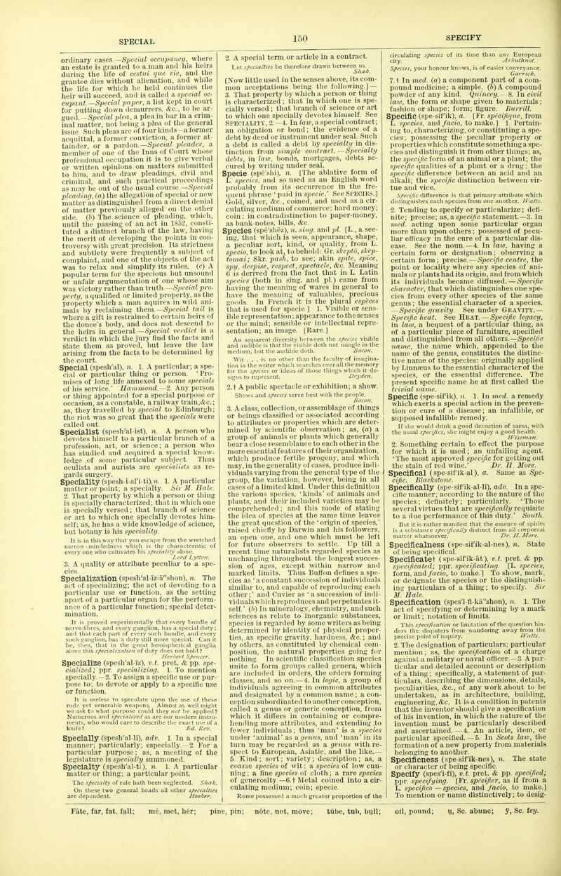 ordinary cases. Special occupancy, where an estate Is granted to a man and his heirs during the life of cestui que vie, and tlie grantee dies without alienation, and while the life for which he held continues the heir will succeed, and is called a special oc- cupant.—Special paper, a list kept in court for putting down demurrers, &c., to be ar- gued.—Special plea, a plea in bar in a crim- inal matter, not l5eing a plea of the general issue. Such pleas are of four kinds—a former acquittal, a former conviction, a former at- tainder, or a pardon.—Special pleader, a member of one of the Inns of Court wliose professional occupation it is to give verbal or written opinions on matters submitted to him, and to draw pleadings, civil and criminal, and such practical proceedmgs as may be out of the usual towvse.Special pleading, (a) the allegation of special or new matter as distinguished from a direct denial of matter previously alleged on the other side, (b) The science of pleading, which, until the passing of an act in 1852, consti- tuted a distinct branch of the law, having the merit of developing the points in con- troversy with great precision. Its strictness and subtlety were frequently a suliject of complaint, and one of the objects of tlie act was to relax and simplify its rules, (c) A popular term for the specious but unsound or unfair argumentation of one whose aim was victory rather than truth.—Special pro- perty, a qualified or limited property, as the property which a man aquires in wild ani- mals by reclaiming them.—Sjiecial tail is where a gift is restrained to certain heirs of the donee's body, and does not descend to the heirs in general.—S^^ectai verdict is a verdict in which the jury find the facts and state them as proved, but leave the law arising from the facts to be determined by the court. Special (spesh'al), n. 1. A particular; a spe- cial or particular thing or person. 'Pro- mises of long life annexed to some specials of his service.' Hammond.—2. Any person or thing appointed for a special purpose or occasion, as a constable, a railway train,&c.; as, they travelled by special to Edinburgh; the riot was so great that the specials were called out. Specialist (spesh'al-ist), n. A person who devotes himself to a particular branch of a profession, art, or science; a person who has studied and acciuired a special know- ledge .of some particular subject. Thus oculists and aurists are specialists as re- ganls sur'^ery. Speciality (spesh-i-al'i-ti),»i. 1. A particular lUMttcr or point; a specialty. Sir ^[. Tlale. 1. That property by which a person or thing is specially characterized; that in wliich one is specially versed; that branch of science or art to which one specially devotes him- self; as, he has a wide knowledge of science, but botany is liis speciality. It is in this way that you escape from the wretched narrow-mindedness which is the characteristic of every one who cultivates his specialify alone. Lord Lyfton. 3. A quality or attribute peculiar to a spe- cies. Specialization (spesh'al-iz-ashon), n. The act I if spoi-ializing; the act of devoting to a pMiticular use or function, as the setting apart of a particular organ for the perform- ance of a particular function; special deter- mination. It is proved experimentally that every bundle of nerve-fibres, and every ganglion, has a special duty; and that each part of every such bundle, and every such tran^lion, has a duty still more special. Can it be, tiien, that in the great hemispherical ganglia alone this specialization of duty does not hold 1 Herhtrt Spencer. Specialize (spesh'al-iz), v.t. pret. & pp. spe- cialized; ppr. specializing. 1. To mention specially.—2. To assign a specific use or pur- pose to; to devote or apply to a specific use or function. It is useless to speculate upon the use of these rude yet venerable weapons. Almost as well might we ask to what purpose could they not be applied? Numerous and specialized are our modern instru- ments, who would care to describe the exact use of a knife? Ed. Rev. Specially (spesh'al-li), adv. 1. In a special manner; particularly; especially.—2. For a particular purpose; as, a meeting of the legislature is specially summoned. Specialty (spesh'al-ti). n. 1. A particular matter or thing; a particular point. The specialty of rule hath been neglected. Shak. On these two general heads all other specialties are dependent. Hoolser. 2. A special term or article in a contract. [Now little used in the senses above, its com- mon acceptations being the following.] — 3. That property by which a person or thing is characterized; that in which one is spe- cially versed; that branch of science or art to which one specially devotes himself. See Speoialitv, 2.-4. In law, a special contract; an obligation or bond; the evidence of a debt by deed or instrument under seal. Such a debt is called a debt by specialty in dis- tinction from simple contract.—Specialty debts, in law, bonds, mortgages, debts se- cured by writing under seal. Specie (spe'slii), ?». [The ablative form of L. species, and so used as an English word probably from its occurrence in tlie fre- quent phrase ' paid in specie.' See SPECIES.] Gold, silver, &c., coined, and used as a cir- culating medium of commerce; hard money; coin : in contradistinction to paper-money, as bank-notes, bills, cfec. Species (spe'shez), n. sing, and pi. [L., a see- ing, that which is seen, appearance, shape, a peculiar sort, kind, or quality, from L. specie, to look at, to behold: Gr. slcepto, slcep- tomai; Skr. pash, to see; akin spite, spice, spy, despise, respect, spectacle, &c. Meaning 6 is derived from the fact that in L. Latin species (both In sing, and pi.) came from having the meaning of wares in general to have the meaning of valuables, precious goods. In French it is the plural espices that is used for specie.] 1. Visible or sens- ible repi'esentation; appearance to the senses or the mind; sensible or intellectual repre- sentation; an image. [Rare.] An apparent diversity between the species visible and audible is that the visible doth not mingle in the medium, but the audible doth. Bacon. Wit ... is no other than the faculty of imagina- tion in the writer which searches over all the memory for the species or ideas of those things which it de- siifiis to represent. Dryden. 2. t A public spectacle or exhibition; a show. Shows and species serve best with the people. Bacoji. 3. A class, collection, or assemblage of things or beings classified or associated according to attributes or properties which are deter- mined by scientific observation; as, (a) a group of animals or plants which generally bear a close resemblance to each other in the more essential features of their organization, which produce fertile progeny, and which may, in the generality of cases, produce indi- viduals varying from the general type of the group, the variation, however, being in all cases of a limited kind. Under this definition the various species, 'kinds' of animals and plants, and their included varieties may be comprehended; and tliis mode of stating the idea of species at the same time leaves the great question of the 'origin of species,' raised chiefly by Darwin and his followers, an open one, and one which must be left for future observers to settle. Up till a recent time naturalists regarded species as unchanging throughout the longest succes- sion of ages, except witliin narrow and marked limits. Thus Buffon defines a spe- cies as ' a constant succession of individuals similar to, and capable of reproducing each other;' and Cuvier as ' a succession of indi- viduals which reproduces and perpetuates it- self.' (b) In mineralogy, chemistry, andsuch sciences as relate to inorganic substances, species is regarded by some writers as being determined by identity of ijhysical proper- ties, as specific gravity, hardness, &c.; and by others, as constituted by chemical com- position, the natural properties going for nothing. In scientific classification species unite to form groups called genera, which are included in orders, the orders forming classes, and so on. —4. In logic, a group of individuals agreeing in common attributes and designated by a common name; a con- ception subordinated to anotlier conception, called a genus or generic conception, from whicli it differs in containing or compre- hending more attributes, and extending .to fewer individuals; thus 'man' is a species under 'animal' as a genus, and 'man' in its turn may be regarded as a genus with re- spect to European, Asiatic, and the like.— 5. Kind ; sort; variety; description ; as, a coarse species of wit; a species of low cun- ning ; a fine species of cloth; a rare species of generosity—6.t Metal coined into a cir- culating medium; coin; specie. Rome possessed a much greater proportion of the circulating species of its time than any European city. Arbnthjtot. Species, your honour knows, is of easier conveyance. Gaj-rick. 7. t In med. (a) a component part of a com- pound medicine; a simple. (6) A compound powder of any kind. Quinccy.— 8. In civil law, the form or shape given to materials; fashion or shape; form; figure. BurriU. Specific (spe-sifik), a. [Fr spfcifique, from L. species, mu\ facio, to make.] 1. Pertain- ing to, characterizing, or constituting a spe- cies; possessing the peculiar property or properties which constitute somethinga spe- cies and distinguish it from other things; as, the specific form of an animal or a plant; the specific ([ualities of a plant or a drug; the specific difference between an acid and an alkali; the specific distinction between vu'- tue and vice. Speci/u difference is that primary attribute which distinguishes each species from one another. Watts. 2. Tending to specify or particularize; defi- nite; precise; a.s,a.specific statement.—3. In •med. acting upon some particular organ more than upon others; possessed of pecu- liar eflicacy in the cure of a particular dis- ease. See the noun. — 4. In laiv, having a certain form or designation; observing a certain form; precise. — Specific centre, the point or locality where any species of ani- mals or plants had its origin, and from which its individuals became diffused. — Specific cliaracter, that which distinguishes one spe- cies from every other species of the same gemis; the essential character of a species. —Specific gravity. See under Gkavity.— Specific heat. See HEAT.—Specific legacy, in law, a bequest of a particular thing, as of a particular piece of furniture, specified and distinguished from all others.—Specific name, the name which, appended to tlie name of the genus, constitutes the distinc- tive name of the species: originally applied by Linnajus to the essential character of the species, or the essential difference. The present specific name he at first called the trivial name. Specific (spe-sifik), n. 1. In med. a remedy which exerts a special action in the preven- tion or cure of a disease; an infallible, or sujiposed infallible remedy. If she would drink a good decoction of sarsa. with the usual specifics, she might enjoy a good health. il'iscmaii. 2. Something certain to effect the purpose for which it is used; an unfailing agent. ' The most approved specific for getting out the stain of red wine.' Dr. II. More. Specifical (spe-sif'ik-al), a. Same as Spe- cific. ISliiclcstone. Specifically (spe-sif'ik-al-li), adv. In a spe- cific manner; according to the nature of the species; definitely; particularly. ' Tliose several virtues that are specifically requisite to a due performance of this duty.' South. But it is rather manifest that the essence of spirits is a substance specifically distinct from all corporeal matter whatsoever. Dr. H. More. Specificalness (spe-sif'ik-al-nes), n. State of lieiiig specifical. Specificatet (spe-sif'ik-at), v.t. pret. & pp. specificated; ppr. specificating. [L. species, form, and/ocio, to make.] To show, mark, or designate the species or the distinguish- ing particulars of a thing; to specify. Sir Hale. Specification (spes'i fi-kashon), n. 1. 'The act of specifying or determining by a mark or limit; notation of limits. This specification or limitation of the question hin- ders the disputers from wandering away from the precise point of inquiry. ll^atts. 2. The designation of particulars; particular mention; as, the specification of a charge against a military or naval officer —3. A par- ticular and detailed account or description of a thing; specifically, a statement of par- ticulars, describing the dimensions, details, peculiarities, &c., of any work about to be undertaken, as in architecture, building, engineering, &c. It is a condition in patents that the inventor sliould give a specification of his invention, in which tlie nature of the invention must be particularly described and ascertained. — 4. An aiticle, item, or particular specified.—5. In Scots law, the formation of a new property from materials belonging to another. Specificness (spe-sif'ik-nes), n. The state or character of being specific. Specify (spes'i-fi), v. t. pret. & pp. specified; ppr. specifying. [Fr. specifier, as if from a L. specifico — species, and facio, to make.] To mention or name distinctively; to desig-