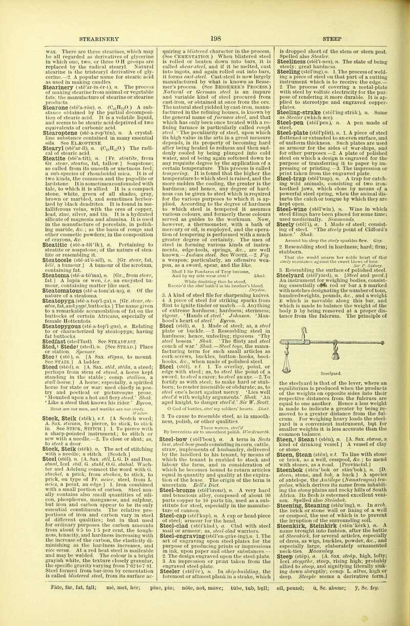 wax. There are tliree stearines, which may be all regarded as derivatives of glycerine in which one, two, or three 0 H groups are replaced by the radical stearyl. Natural stearine is the tristearyl derivative of gly- cerine.—2. A popular name for stearic acid as used in making candles. Stearinery (ste'ar-in-er-i), n. The process of malving stearine from animal or vegetable fats; the manufacture of stearine or stearine products. Stearone (ste'a-ron), ?». (CssHjoO.) A sub- stance obtained by the partial decomposi- tion of stearic acid. It is a volatile liquid, and seems to be stearic acid deprived of two equivalents of carbonic acid. Stearoptene (ste-a-rop'ten), n. A crystal- line substance contained in many essential oils. See El^optene. Stearyl (ste'ar-il), n. (CigHj^O.) The radi- cal of stearic acid. Steatite (ste'a-tit), n. [Fr. sUatite, from Gr. stear, steatos, fat, tallow.] Soapstone; so called from its smooth or unctuous feel; a sub-species of rhomboidal mica. It is of two kinds, the common and the pagodite or lardstone. It is sometimes confounded with talc, to which it is allied. It is a compact stone, white, green of all shades, gray, brown or marbled, and sometimes herbor- ized by black dendrites. It is found in me- talliferous veins, with the ores of copper, lead, zinc, silver, and tin. It is a hydrated silicate of magnesia and alumina. It is used in the manufacture of porcelain, in polish- ing marble, <fec.; as the basis of rouge and otlier cosmetic powders; in the composition of crayons, &c. Steatitic (ste-a-tit'ik), a. Pertaining to steatite or soapstone; of the nature of stea- tite or resembling it. Steatocele (ste-at'6-sel), n. [Gr. stear, fat, /f('/t', a tumour. ] A tumour of the scrotum, containing fat. Steatoma(ste-a-to'ma),)(. [Gr., from stear, fat] A lupia or wen, i.e. an encysted tu- mour, containing matter like suet. Steatomatous (ste-a-tom'at-us), o. Of the nature of a steatoma. Steatopyga (ste-a-top'i-ga),n. [Gr. stear; ste- atos, fat,andj.»/g'e,buttocks.] The name given to a remarkable accumulation of fat on tlie buttocks of certain Africans, especially of female Hottentots. Steatopygous (ste a-top'i-gus), a. Relating to or characterized by steatopyga; having fat buttocks. Stedfast (sted'fast). See Steadfa.st. Sted.t Stedet (sted),)j. [See Stead.] Place or station. Spenser. Steet (ste), 11. [A. Sax. sttgan, to mount. See Stair.] A ladder. Steed (sted), )i. [A. Sax. sted, steda, a steed; perhaps from stem of stand, a horse kept standing in the stable; comp. stallion, a stall-horse.] A horse; especially, a spirited horse for state or war: used chiefly in poe- try and poetical or picturesque prose. ' Mounted upon a liot and fiery steed.' Sliak. ' Like a steed that knows his rider.' Byron. Stout are our men, and warlike are our steeds. trailer. Steek, Stelk (stek), v.t. [A Scotch word; A. Sax. stician, to pierce, to stick, to stick in. See Stick, Stitch.] 1. To pierce witli a sharp-pointed instrument; to stitch or sew witli a needle.—2. To close or shut; as, to xffeic a iloor. Steek, Steik (stek). n. The act of stitching witli a needle; a stitch. [Scotch.] Steel (stel), n. [A. Sax. stel, L.G. D. and Dan. staal, Icel stdl, G. staid, 0.(i. stahal. Wach- ter and Adelung connect the word with G. staehel, a prick, from stechen, to stick, to prick, on type of Fr. acier, steel, from L. (ICSes, a point, an edge ] 1. Iron combined with a small portion of carl)on. Steel usu- ally contains also small quantities of sili- con, phosphorus, manganese, and sulphur, but iron and carbon appear to be its only essential constituents. The relative pro- portions of iron and carbon vary in steel of different qualities; but in that used for ordinary purposes the carbon amounts from about 0 5 to I S per cent, the tough- ness, tenacity, and hardness increasing witli the increase of the carbon, the elasticity di- minishing as the hardness increases, and vice versa. At a red heat steel is malleable and may be welded. The colour is a bright grayish white, the texture closely granular, the specific gravity varying from 7'62 to7'81. Steel formed from bar-iron by cementation is called blistered steel, from its surface ac- quiring a blistered character in the pi'ocess. (See CEMENTATION.) When blistered steel is rolled or beaten down into bars, it is called shear-steel, and if it be melted, cast into ingots, and again rolled out into bars, it forms cast-steel. Cast-steel is now largely manufactured by what is known as Besse- mer's process. (See Bessemer's Process.) Natural or German steel is an impure and variable kind of steel procured from cast-iron, or obtained at once from the ore. The natural steel yielded bycast-iron, manu- factured in the refining houses, is known by the general name of f urnace steel, and that which has only been once treated witli a re- fining furnace is particularly called rovgh steel.  The peculiarity of steel, upon which its high value in the arts in a great measure depends, is its property of becoming hard after being heated to redness and then sud- denly cooled by being plunged into cold water, and of being again softened down to any requisite degree by the application of a certain temperature. This process is called tempering. It is found that the higher the temperature to which steel is raised, and the more sudden the cooling, the greater is the hardness; and hence, any degree of hard- ness can be given to steel which is required for the various purposes to which it is ap- plied. According to the degree of hardness to which steel is tempered it assumes various colours, and formerly these colours served as guides to the workman. Now, however, a tliermometer, with a bath of mercury or oil, is employed, and the opera- tion of tempering is performed with a much greater degree of certainty. The uses of steel in forming various kinds of instru- ments, edge-tools, springs, &c., are well known.—Indian steel. See WOOTZ.—2. Fig. a weapon; particularly, an offensive wea- pon, as a sword, spear, and the like. Shall I sir Pandarus of Troy become, And by my side wear steel I Shak. While doubting thus he stood, Receiv'd the steel batli'd in his brother's blood. Drydeii. 3. A kind of steel file for sharpening knives. 4. A piece of steel for striking sparks from flint to ignite tinder or match. —5. Anything of extreme hardness; hardness; sternness; rigour. 'Hands of sfeei.' Johnson. 'Man- hood's heart of steel.' Byron. Steel (stel), a. 1. Made of steel; as, a steel plate or buckle.— 2. Resembling steel in hardness; hence, unfeeling; rigorous. 'Thy steel bosom.' Sha/c. 'The flinty and sieeZ couch of war.' Shak.—Steel toys, the manu- facturing term for such small articles as cork-screws, buckles, button-hooks, boot- hooks, itc, when made of polished steel. Steel (stel), v.t. 1. To overlay, point, or edge with steel; as, to steel the point of a sword; to steel a. vazor: tosteel an a.\e.—2.To fortify as with steel; to make liard or stub- born; to render insensible or obdurate; as, to steel one's heart against mercy. 'Lies well steerrf with weighty arguments.' Shak. 'An aged knight, to danger steel'd.' Sir W.Scott. O God of battles, steel my soldiers' hearts. Shak. 3. To cause to resemble steel, as in smooth- ness, polish, or other qualities. These waters, steel'd By breezeless air to smoothest polisli. JVordsworth. Steel-bow (stel'bou), a. A term in Scots law, steel-bow goods consisting in corn, cattle, straw, implements of husbandry, delivered by the landlord to his tenant, by means of which the tenant is enabled to stock and labour the farm, and in consideration of which he becomes bound to return articles equal in quantity and quality at tlie expira- tion of the lease. The origin of the term is uncertain. Bell's Diet. Steel-bronze (stel'bronz), n. A very hard and tenacious alloy, composed of about 90 parts copper to 10 parts tin, used as a sub- stitute for steel, especially in the manufac- ture of cannon. Steel-cap (stel'kap), n. A cap or head-piece of steel; armour for the head. Steel-clad (stel'klad), a. Clad with steel mail or armour; as, steel-clad warriors. Steel-engraving(stel'en-grav-ing),«. 1. The art of engraving upon steel-plates for the purpose of producing prints or impressions in ink, upon paper and other siilistances.— 2. The design engraved upon the steel-plate. 3. An impression or print taken from the engraved steel-plate. Steeler (stel'er), n. In ship-building, the foremost or aftmost plank in a strake, which is dropped short of the stem or stern post. Spelled also Stealer. Steeliness (stel'i-nes), n. The state of being steely; great hardness. Steeling (stering),?(. l. The process of weld- ing a piece of steel on that part of a cutting instrument which is to receive the edge.— 2. The process of covering a metal-jilate with steel by voltaic electricity for the pur- pose of rendering it more durable. It is ap- plied to stereotype and engraved copper- plates. Steeling-strake (sfel'ing-strfdv), n. Same as Steeler (which see). Steel-pen (stel'pen), n. A pen made of steel. Steel-plate (stel'plat), n. l. A piece of steel flattened ore.xteiided to an even surface, and of uniform thickness. Such plates are used as armour for the sides of war-ships, and for other purposes —2. A plate of polished steel on which a design is engraved for the purpose of transferring it to paper by im- pressing or printing.—3. The imiiression or print taken from the engraved plate. Steel-trap (stel'trap), n. A trap for catch- ing wild animals, consisting of two iron- toothed jaws, which close by means of a powerful steel spring, when the animal dis- turbs the catch or tongue by which they are kept open. Steel-wine (stel'win), n. Wine in which steel filings have been placed for some time: used medicinally. Si-rnmonds. Steely (stel'i), a. 1. Made of steel; consist- ing of steel. 'The steely point of Clifford's lance.' Shak. Around his shop the steely sparkles flew. Gay. 2. Resembling steel in hardness; hard; firm; stubborn. That she would unarm her noble heart of that steely resistance against the sweet blows of love. Sir P. Sidney. 3. Resembling the surface of polished steel. Steelyard (stel'yiird), ?i. \Steel and yard.] An instrument for weighing bodies, consist- ing essentially o&fe rod or bar A B marked with notches desig-nating the iiumberof tons, hundredweights, pounds, &c., and a weight E which is movable along this bar, and which is made to balance tlie weight of the body D by being removed at a proper dis- tance from the fulcrum. The principle of Steelyard. the steelyard is that of the lever, where an equilibrium is produced when the products of the weights on opposite sides into their respective distances from the fulcrum are equal to one another. Hence a less weight is made to indicate a greater by being re- moved to a greater distance from the ful- crum. For weighing heavy loads the steel- yard is a convenient instrument, bijt for smaller weights it is less accurate than the common balance. Steen,t Steant (sten), n. [A. Sax. stcena, a kind of drinking vessel.] A vessel of clay or stone. Steen, Stean (sten), v. t. To line with stone or brick, as a well, cesspool, &c.; to mend with stones, as a road. [Provincial.] Steenbok (sten'bok or stan'bok), n. [D. steen, stone, and bok, a buck.] A species of antelope, the Ant Hope (Nanatragus) tra- gulus, whicli derives its name from inhabit- ing the stony plains and rocky hills of South Africa. Its flesh is esteemed excellent veni- son. Spelled also Steinbok. Steening, Steaning (sten'ing), n. In arch. the brick or stone wall or lining of a well or cesspool, the use of which is to prevent tlie irruption of the surrounding soil. Steenkirk, Steinkirk (sten'kirk), n. A name lirought into fashion, after the battle of Steenkirk, for several articles, especially of dress, as wigs, buckles, powder, &c., and especially large, elaborately ornamented neck-ties. Macaulay. Steep (step), a. [A. Sax. steCip, high, lofty; Icel. steypthr, steep, rising high; probably allied to stoop, and signifying literally sink- ing down abruptly; comp. L. altus, high or deep. Steeple seems a derivative form.]