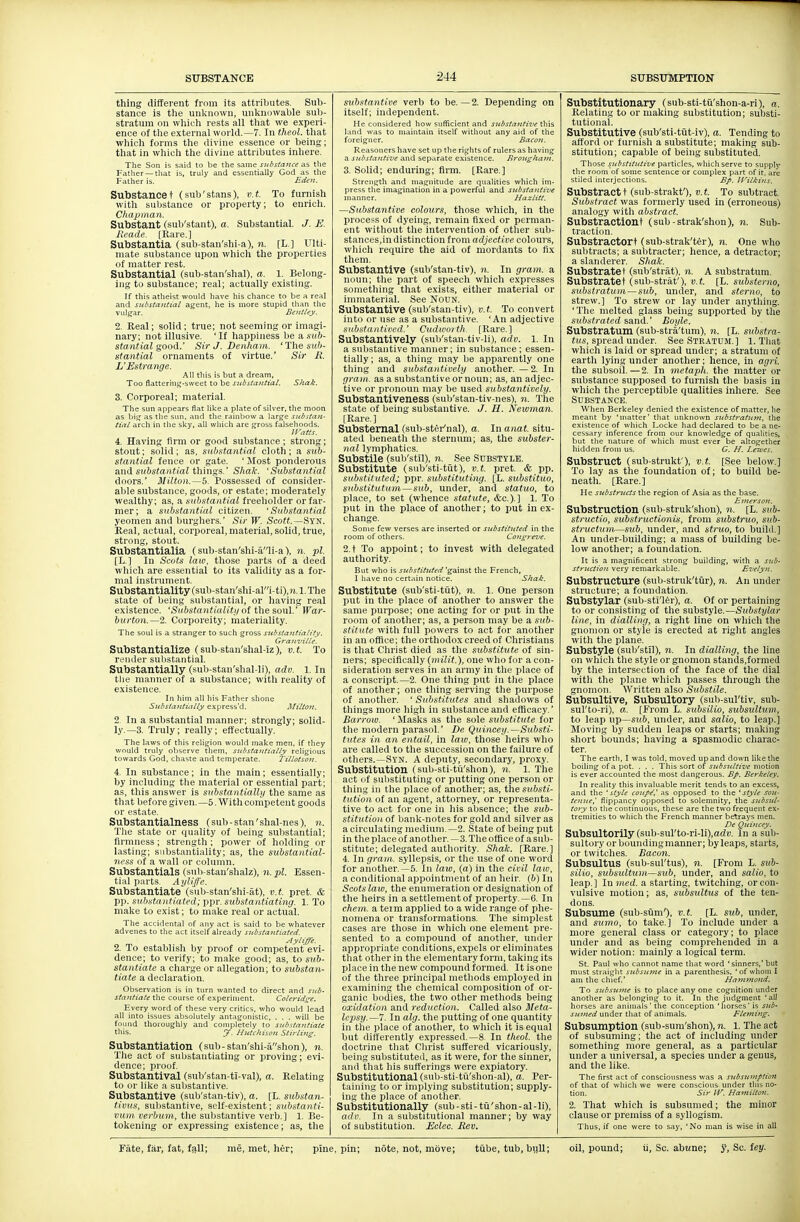 thing different from its attributes. Sub- stance is the unknown, unknowable sub- stratum on which rests all that we experi- ence of the external world.—7. In theol. that which forms the divine essence or being; that in which the divine attributes inhere. The Son is said to be tlie same substance as the Fattier — that is, truly and essentially God as the Father is. Eden. Substancet (sub'stans), v.t. To furnish with substance or property; to enrich. Chapinan. Substant (sub'stant), a. Substantial. J. E. Reade. [Rare.] Substantia (sub-stan'shi-a), n. [L.] Ulti- mate substance upon which the properties of matter rest. Substantial (sub-stan'shal), a. 1. Belong- ing to substance; real; actually existing. If tliis atlieist would have his chance to be a real and substantial agent, he is more stupid than the viilj^ar. Benttey. 2. Real; solid; true; not seeming or imagi- nary; not illusive. 'If happiness be a, sub- stantial good.' SirJ.Denham. ihe sub- stantial ornaments of virtue.' Sir R. L'Estrange. All this is but a dream, Too flattering-sweet to be substantial. Shak. 3. Corporeal; material. The sun appears flat like a plate of silver, the moon as bit^ as the sun. and tlie rainbow a large substan- tial arch in the sky. all which are gross falsehoods. Il'atts. 4. Having firm or good substance; strong; stout; solid; as, substantial cloth; a sub- stantial fence or gate. ' Most ponderous and sxbsto/iitaZ things.' Shak. 'Substantial doors.' Milton.—5. Possessed of consider- able substance, goods, or estate; moderately wealthy; as, a substantial freeholder or far- mer; a substantial citizen. 'Substantial yeomen and burghers.' Sir W. Scott.—Syn. Real, actual, corporeal, material, solid, true, strong, stout. Substantialia (sub-stan'shi-a'li-a), n. pi. [L,] In Scots law, those parts of a deed which are essential to its validity as a for- mal instrument. Substantiality (sub-stan'shi-ali-ti),?j.l. The state of being substantial, or having real existence. 'Substantialitif of ihe souV War- burton.—2. Corporeity; materiality. The soul is a stranger to such gross substantiality. Granville. Substantialize (sub-stan'shal-iz), v.t. To render substantial. Substantially (sub-stau'shal-li), adv. 1. In tiie manner of a substance; with reality of existence. In him all his Father shone Substantutlly express'd. Milton. 2. In a substantial manner; strongly; solid- ly.—3. Truly; really; effectually. The laws of this religion would make men, if they would truly observe them, substantially religious towards God, chaste and temperate. Tillotson. 4. In substance; in the main; essentially; by including the material or essential part; as, this answer is substantially the same as that before given.—5. With competent goods or estate. Substantialness (sub-stan'shal-nes), n. The state or quality of being substantial; firmness ; strength ; power of holding or lasting; substantiality; as, the substantial- ness of a wall or coliniin. Substantials (sub-stau'shalz), n. pi. Essen- tial parts. Ayliffe. Substantiate (sub-stan'shi-at), v.t. pret. & pj). sub.stniitiated; ppr. substantiating. 1. To make to exist; to make real or actual. The accidental of any act is said to be whatever advenes to the act itself already substantiated. Ayliffe. 2. To establish by proof or competent evi- dence; to verify; to make good; as, to s!(6- stantiate a charge or allegation; to substan- tiate a declaration. Observation is in turn \vanted to direct and sub- stantiate the course of experiment. Coleridge. Every word of these very critics, who would lead all into issues absolutely antagonistic, , . . will be found thoroughly and completely to substantiate this. y. Hutchison Stirlint;. Substantiation (sub-stan'shi-ashon), n. The act of substantiating or proving; evi- dence; proof Substantival (sub'stan-ti-val), a. Relating to or like a substantive. Substantive (sub'stan-tiv), a. (L. substan- tivus, substantive, self-existent; substanti- vum verbum, tlie substantive verb.] 1. Be- tokening or expressing existence; as, the substantive verb to be. — 2. Depending on itself; independent. He considered how sufficient and substanti-ve this land was to maintain itself without any aid of the foreigner. Bacon. Reasoners have set up the rights of rulers as having a substa)itive and separate existence. Broiigham. 3. Solid; enduring; firm. [Rare.] Strength and ina.gnitude are qualities which im- press the imagination in a powerful and substantive manner. Hazlitt. —Substantive colours, those which, in the process of dyeing, remain fixed or perman- ent without the intervention of otlier sub- stances,in distinction from adjective colours, which require the aid of mordants to fix them. Substantive (sub'stan-tiv), n. In gram, a noun; the part of speech which expresses something that exists, either material or immaterial. See NouN. Substantive (sub'stan-tiv), v.t. To convert into or use as a substantive. 'An adjective substantioed.' Cadworth. [Rare.] Substantively (sub'stan-tiv-li), adv. 1. In a substantive manner; in substance; essen- tially; as, a thing may be apparently one thing and substantively another. — 2. In gram, as a substantive or noun; as, an adjec- tive or pronoun may be used substantively. Substantiveness (sub'stan-tiv-nes), n. The state of being substantive. J. H. Neivman. [Rare.] Substernal (sub-stei-'nal), a. In anat. situ- ated beneatli the sternum; as, the subster- nal lymphatics. Substile (sub'stil), n. See Substyle. Substitute (sub'sti-tut), v.t. pret. & pp. substituted; ppr. substituting. [L. substituo, substitutum—sub, under, and statuo, to place, to set (whence statute, &c.). ] 1. To put in the place of another; to put in ex- change. Some few verses are inserted or substituted in the room of others. Congreve. 2.t To appoint; to invest with delegated authority. But who is substituted 'gainst the French, I have no certain notice. Shak, Substitute (sub'sti-tiit), n, 1. One person put in the place of another to answer the same purpose; one acting for or put in the room of another; as, a person may be a sub- stitute with full powers to act for another in an office; the orthodox creed of Christians is that Christ died as the substitute of sin- ners; specifically (milit.), one who for a con- sideration serves in an army in the place of a conscript.—2. One thing put in the place of another; one thing serving the purpose of another. ' Substitutes and shadows of things more high in substance and efficacy.' Barrow. ' Masks as the sole substitute for the modern parasol.' De Quincey.—Substi- tutes in an entail, in laiv, those heirs who are called to the succession on the failure of others.—Syn. A deputy, secondary, proxy. Substitution (sub-sti-tu'shon), n. 1. Tlie act of substituting or putting one person or thing in the place of another; as, the s^ibsti- tution of an agent, attorney, or representa- tive to act for one in his absence; the sub- stitution of bank-notes for gold and silver as acirculating medium.—2. State of being put in the place of another.—3. The office of a sub- stitute; delegated authority. Shak. [Rare.] 4. In gram, syllepsis, or the use of one word for another.—5. In law, (a) in the civil law, a conditional appointment of an heir, (b) In Scots law, the enumeration or designation of the heirs in a settlement of property.—6. In chem. a term applied to a wide range of phe- nomena or transformations. The simplest cases are those in which one element pre- sented to a compound of another, under appropriate conditions, expels or eliminates that other in the elementary form, taking its place in the new compound formed. It is one of the three principal methods employed in examining the chemical composition of or- ganic bodies, the two other methods being oxidation and reduction. Called also Sleta- Icpsy.—7. In alg. the putting of one quantity in tiie place of another, to which it is equal but differently expressed.—8. In theol. the doctrine that Cluist suffered vicariously, being substituted, as it were, for the sinner, and that his sufferings were expiatory. Substitutional (sub-sti-td'shon-al), a. Per- taining to or implying substitution; supply- ing the place of another. S ubstitutionally (sub - sti - tii' shon - al - li), adv. In a substitutional manner; by way of substitution. Eclec, Rev. Substitutionary (sub-sti-tii'shon-a-ri), «. Relating to or making substitution; substi- tutional. Substitutive (sub'sti-tut-iv), a. Tending to afford or furnish a substitute; making sub- stitution; capable of being substituted. Those substitutive particles, which serve to supply the room of some sentence or complex part of it, are stiled interjections. Bp. ITilkins. Substractt (sub-strakf), D.t. To subtract Substract was formerly used in (erroneous) analogy with abstract. Substractiont (sub-strak'shon), n. Sub- traction. Substractort (sub-strak'ter), n. One wlio subtracts; a subtracter; hence, a detractor; a slanderer. Shak. Substratet (sub'strat), n. A substratum. Substratet (sub-straf), tJ.J. [L. substerno, substratum—sub, under, and sterno, to strew.] To strew or lay under anything. ' The melted glass being supported by the substrated &a.nd..' Boyle. Substratum (sub-stra'tum), n. [L. stibstra- i«s, spread under. See Stratum.] 1. Tliat which is laid or spread under; a stratum of earth lying under another; hence, in agri. the subsoil. —2. In metaph. the matter or substance supposed to furnish the basis in which the pei ceptible qualities inhere. See Substance. When Berkeley denied the existence of matter, he meant by 'matter' that unknown substratum, the existence of which Locke had declared to be a ne- cessary inference from our knowledge of qualities, but the nature of which must ever be altogether hidden from us. G. H. Leives. Substruct (sub-strukf), v.t. [See below.] To lay as the foundation of; to build be- neath. [Rare.] He substructs the region of Asia as the base. Emerson. Substruction (sub-stmk'shon), n. [L. sxdi- structio, substructionis, from substruo, sub- structiim—sub, imder, and struo, to build.] An under-building; a mass of building be- low another; a foundation. It is a magnificent strong building, with a sitb- struction very remarkable. Evelyn. Substructure (sub-struk'tiir), n. An under structure; a foundation. Substylar (sub-sti'ler), a. Of or pertaining to or consisting of the substyle.—SHftsij/iac line, in dialling, a right line on which the gnomon or style is erected at right angles with the plane. Substyle (sub'stil), n. In dialling, the line on which the style or gnomon stanils,f ormed by the intersection of the face of the dial with the plane which passes through the gnomon. Written also Substile. Subsultive, Subsultory (sub-sul'tiv, sub- sul'to-ri), (I. [From L. subsilio, siibsultum, to leap up—sub, under, and salio, to leap.] Moving by sudden leaps or starts; making short bounds; having a spasmodic charac- ter. The earth, I was told, moved up and down like the boiling of a pot. . . . This sort of J-^f^j-y^Z/iff motion is ever accounted the most dangerous. BJ>. Berkeley, In reality this invaluable merit tends to an excess, and the 'style coup^' as opposed to the 'style sou- teJiue,' flippancy opposed to solemnity, the subsul- tajy to the continuous, these are the two frequent ex- tremities to which the French manner betraj's men. De Quincey. Subsultorily (sub-surto-ri-li),adi). In a sub- sultory or boundingmanner; by leaps, starts, or twitches. Bacon. SubsultUS (sub-sul'tus), n. [From L. sub- silio, subsultum—sub, under, and salio, to leap, ] In mcd. a starting, twitching, or con- vulsive motion; as, subsultiis of the ten- dons. Subsume (sub-siim'), v.t. [L. sub, under, and stimo, to take.] To include under a more general class or category; to place under and as being comprehended in a wider notion: mainly a logical term. St. Paul who cannot name that word 'sinners,' but must straight subsufne in a parenthesis, 'of whom I am the chief.' Ha?n?nond. To subsjijTie is to place any one cognition under another as belonging to it. In the judgment ' all horses are animals the conception 'horses' is sub- sumed under that of animals. Fleming. Subsumption (sub-sum'shon), n. 1. The act of subsuming; the act of including under something more general, as a particular under a universal, a species under a genus, and the like. The first act of consciousness was a subsu^nption of that of which we were conscious under this no- tion. Sir W. Hamilton. i. That which is subsumed; the minor clause or premiss of a syllogism. Thus, if one were to saj', 'No man is wise in all