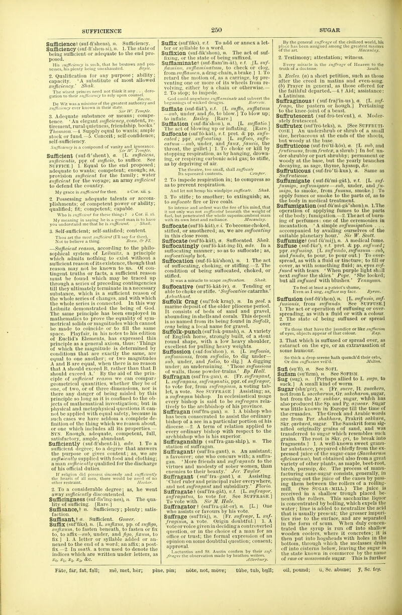 SUFFICIENCE Sufiiciencet (suf-fl'sheus), n. Sufflciency. Sufficiency (suf-fl'sheii-si), n. l. The state of beiuy sutflcieut or adequate to tlie end pro- posed. His sufficiency is such, that he bestows and pos- sesses, his plenty being unexhausted. Boyle. 2. Qualiftoation for any purpose; ability; capacity. 'A substitute of most allowed sufficiency.' Shak. The wisest princes need not think it any . . . dero- gation to their sufficiency to rely upon counsel. Bacon. De Wit was a minister of the reatest authority and sufficiency ever known in their state. Sir IV. Temple. 3. Adequate substance or means; compe- tence. ' An elegant sufficiency, content, re- tirement, rural quietness, friendship, boolis. Thomson.—i. Supply equal to wants; ample stocli or fund.—5. Conceit; self-confldence; self-sufBoiency. Sufficiency is a compound of vanity and ignorance. Sir ir. Temple. Sufficient (sut-fi'shent), a. [L. sufficiens, sufflcientis, ppr. of sufficio, to suffice. See Suffice.] l. Equal to the end proposed; adequate to wants; competent; enough; as, provision sufficient for the family; water sufficient for the voyage; an army sufficient to defend tlie country. My grace is sufficient for thee. 2 Cor. xii. 9. 2. Possessing adequate talents or accom- plishments; of competent power or ability; qualified; fit; competent; capable. Who is sufficient for these things ! 2 Cor. ii. 16. My meaning in saying he is a good man is to have you understand me that he is sufficient. Sitak. 3. Self-sufficient; self-satisfied; content. Thou art the most sufficient (I'll say for thee), Not to believe a tiling. Beau. Gr Ft. —Sufficient reason, according to the philo- sophical system of Leibnitz, a principle wliich admits nothing to exist without a sufficient reason of its existence, tliough that reason may not be known to us. Of con- tingent truths or facts, a sufficient reason- must be found wliich may be traced up tlirougli a series of preceding contingencies till they ultimately terminate in a necessary substance, which is a sufiicient reason of tlie whole series of clianges, and with which the whole series is connected. In this way Leibnitz demonstrated the being of God. The same principle has been employed in matliematics to prove the equality of sym- metrical solids or magnitudes wliich cannot be made to coincide or to fill the same space. Playfair, in his notes to liis edition of Euclid's Elements, has expressed this principle as a general axiom, tlius: ' Things of which the magnitude is determined by conditions that are exactly tlie same, are equal to one another; or two magnitudes A and B are equal, wlien tliere is no reason that A should exceed B. rather than that B sliould exceed A.' By the aid of the prin- ciple of sufficient reason we can compare geometrical quantities, whether they be of one, of two, or of three dimensions, nor is tliere any danger of being misled by tills principle so long as it is confined to tlie ob- jects of mathematical investigation; but in pliysical and metaphysical questions it can- not be applied with equal safety, because in such cases we have seldom a complete de- finition of tlie thing which we reason about, or one which includes all its properties.— Syn. Enough, adequate, competent, full, satisfactory, ample, abundant. Sufficiently (suf-fi'shent-li), adv. 1. To a sufficient degree; to a degree that answers the purpose or gives content; as, we are sufficiently supplied with food and clothing; a man sufficiently qualified for the discharge of his official duties. If religion did possess sincerely and sufficiently the hearts of all men, there would be need of no other restraint. Hooker. 2. To a considerable degree; as, he went away sufficiently discontented. Sufflcingness (suf-fls'ing-nes), n. The qua- lity of sufficing. [Rare.] Suffisance.t «• Sufficiency; plenty; satis- faction. Suffisant.t a. Sufficient. Gower. Suffix (suf'fiks), 11. [L. suffixus, pp. of suffiyo, suffi.vuin, to fasten beneath, to fasten or fix to, to affix—s»&, under, and figo, fixum, to fix.] 1. A letter or syllable added or an- nexed to the end of a word; an affix; a post- fix.—2. Ill 7nath. a term used to denote the indices which are written under letters, as a'o, Xi, X.2, X3, &c. Suffix (suf'fiks), v.t. To add or annex a let- ter iir syllable to a word. Suffixion (suf-flk'shon), n. The act of suf- tixiiig, iir the state of being suffixed. SufHaminatet (snf-fiam'in-at), v.t. [L. suf- jtaiiiinii. siijfliiminataui, to check or clog, fniinsHY//a»<f(i, a drag-chain, a brake.] 1. To retard the motion of, as a carriage, by pre- venting one or more of its wheels from re- volving, either by a chain or otherwise.— 2. To stop; to impede. God could anywhere suffiaminaie and subvert the beginnings of wicked designs. Barroiv. Sufflate (suf-flaf), v.t. [L. suffio, suffiatuni sub, under, and flo, to blow.] To blow up; to inflate. Bailey. [Rare.] Sufflation (suf-fla'shon), n. [L. sufflatio.] The act of blowing up or inflating. [Rare.] Suffocate (suf'fo-kat), v.t. pret. & pp. suffo- cated; ppr. suffocating. [L. suffoco, suff'o- catuin —sub, VinAiiX, and faux, J'aucis, the throat, the gullet.] 1. To choke or kill by stopping respiration, as by hanging, drown- ing, or respiring carbonic acid gas; to stifle, as by depriving of air. The tlieatre, too small, shall suffocate Its squeezed contents. Cotvper. 2. To impede respiration in; to compress so as to prevent respiration. And let not hemp his windpipe suffocate. Shak. 3. To stifle; to smother; to extinguish; as, to suffocate fire or live coals. So intense and ardent was the fire of his mind, that it not only was not suffocated beneath the weight of fuel, but penetrated the whole superincumbent mass with its own heat and radiance. Macaulay. Suffocate (suf'fo-kat),D.i. To become choked, stilled, or smothered; as, we are suffocating in this close room. Suffocate (suf'fo-kat), a. Suffocated. Shale. Suffocatingly (suf'fo-kat-ing-li), adv. In a surtocating manner; so as to suffocate; as, suffocatingly hot. Suffocation (suf-fo-kii'shon), n. 1. The act of suffocating, choking, or stifling.—2. The condition of being suffocated, choked, or stifled. It was a miracle to scape suffocation. Shak. Suffocative (suf'fo-kat-iv), a. Tending or able to choke or stifle. ',Si(jfoca(iDe catarrhs.' Arhiilliiiot. Suffolk Crag (suf'fok krag), n. In geol. a marine deposit of the older pliocene period. It consists of beds of sand and gravel, abounding in shells and corals. This deposit is so named from its being found in Suffolk, crag being a local name for gravel. Suffolk-punch (suf'fok-punsh),«. A variety of English horse, strongly built, of a stout round shape, with a low heavy shoulder, excellent for pulling heavy weights. Suffossion (suf-f(is'shoii), 11. [L. suffossio, sul/'oHsionis, from suffodio, to dig under— sub, under, and fodio, to dig.] A digging under; an undermining. ' Those suffossions of walls, those powder-trains.' Bp. Hall. Suffragan (suf'fra-gan), a. [Fr. suffragant, L. suffragans, svffragantis, ^-pv.ol suffragor, to vote for, from suffragium, a voting tab- let, a vote. See SUFFRAGE ] Assisting; as, a suffragan bishop. In ecclesiastical usage every bishop is said to be suffragan rela- tively to the archbishop of his province. Suffragan (suf'fra-gan), 11. 1. A bishop who has been consecrated to assist the ordinary bishop of a see in a particular portion of his diocese.—2. A term of relation applied to every ordinary bishop with respect to the archbishop who is his superior. Suffraganship (suf'fra-gan-ship), n. The station of sutt'ragan. Suffragantt (suf'fra-gant), n. An assistant; a favourer; one who concurs with; a suftra- gan. 'More friends and suffragants to the virtues and modesty of sober women, than enemies to their beauty.' Jcr. Taylor. Suffragant (suf'fra-gant), a. Assisting. 'Chief ruler and principal ruler everywhere, and not suffragant and subsidiary.' Florio. Suffragate t (suffra-gat), v.t [L. suffragor, suffragatus, to vote for. See SUFFRAGE.] To vote with. Sir M. Hale. Suffragatort (stiffra-gat-or), n. [L.] One who assists or favours by his vote. Suffrage (suf'fraj), n. [Fr. suffrage, L. suf- fragium, a vote. Origin doubtful] 1. A vote or voice given in deciding a controverted question, or in the choice of a man for an office or trust; the formal expression of an opinion on some doubtful question; consent; approval. Lactantius and St. Austin confirm by their suf- frages the observation made by heathen writers. Atterbury. By the general suffrage of the civilized world, his pl.'ice has been assigned among the greatest masters of the art. Alacaulay. 2. Testimony; attestation; witness. Every miracle is the suffrage of Heaven to the truth of a doctrine. South. 3. Eccles. (a) a short petition, such as those after the creed in matins and even-song. (6) Prayer in general, as those ottered for the faithful departed.—4.t Aid; assistance: a Latinism. Suffraginous t (suf fraj'in-us), a. [L. suf- fragu, the pastern or hough.] Pertaining to the knee-joint of a beast. Suffrutescent (suf-frb-tes'ent), a. Moder- ately frutescent. Suffrutex (suf'frb-teks), n. [See Suffruti- CUSE.] An undei'shrub or shrub of a small size, herbaceous at the ends of the shoots, but woody at the base. Suffruticose (suf-frb'ti-kos), a. [L. sub, and fniticosus, from fnttex, a shrub.] In bot. un- der-shrubby or part shrubby; permanent or woody at the base, but the yearly branches decaying, as sage, thyme, hyssop, &c. Suffruticous (suf-frb'ti-kus), a. Same as Suffruticose. Suffumigate (suf-fu'mi-gat), v.t. [L. suf- fuviigii, siiffumigare — sub, under, and/u- inigo, to smoke, from fumus, smoke.] To apply fumes or smoke to the parts of, as to the body in medical treatment. Suffumigation (snf-fii'mi-gashon),7i. l.The operation of applying fumes to the parts of the body; fumigation.—2. The act of burn- ing of perfumes: one of the ceremonies in incantation. ' A simple suffumigation . . . accompanied by availing ourselves of the suitable planetary hour.' Sir W. Scott. Suffumiget (suf-fu'mij), n. A medical fume. Suffuse (suf-fiiz'), v.t. pret. & pp. suffused; ppr. suffttsing. [L. suffundo, svffusum—sub, and fundo, to pour, to pour out.] To over- spread, as with a fluid or tincture; to fill or cover, as with something fluid; as, eyes suf- fused with tears. 'When purple light shall next Sifjfusc the skies.' Pope. 'She looked; hut all suffused with blushes.' Tennyson. To feel at least a patriot's shame. Even as I sing, suffuse my face. Byron. Suffusion (suf-fii'zhon), n. [L. svffusio, fusionis. from suffundo. See SUFFUSE.] 1. 1'lie act or operation of suffusing or over- spreading, as with a fluid or with a colour. 2. The state of being suffused or spread over. To those that have the jaundice or like suffusimi of eyes, objects appear of that colour. Ray. 3. That which is suffused or spread over, as cataract on the eye, or an extravasation of some humour. So thick a drop serene hath quench'd their orbs. Or dim suffusion veil'd. Miltoji, Sufi (su'fi), n. See SOFI. Sufism (su'flzm), n. See SOFISM. Sug (sug). n. [Perhaps allied to L. sugo, to suck.] A small kind of worm. Sugar (shn'ger), n. [Fr. Sucre, It. zucchero, not from L. saccharuin, Gr. sakcharon, sugar, but from the Ar. sukkar, sugar, whfcli has also produced the .Sp. and Pg. azucar. Sugar was little known in Europe till the time of the crusades. The Greek and Arabic words are from Per. shakhara, Prakrit sakkara, Skr. farkard, sugar. The Sanskrit form sig- nified originally grains of sand, and was transferred to sugar which resembles such grains. The root is Skr. <;ri, to break into fragments. ] 1. A well-known sweet granu- lar substance, prepared cliiefly from the ex- pressed juice of the sugar-cane (Saceharuin officinaruin), but obtained also from a great variety of other plant-i, as maple, beet-root, birch, parsnip, &c. The process of manu- facturing cane-sugar consists, generally, in jiressing out the juice of the canes by pass- ing them between the rollers of a rolling- mill. (See Sugar-MILL.) The juice is received in a shallow trough placed be- neath the rollers. This saccharine liquor is concentrated by boiling, which expels the water; lime is added to neutralize the acid that is usually present; the grosser impuri- ties rise to the surface, and are separated in the form of scum. When duly concen- ti-ated the syrup is run off into shallow wooden coolers, where it concretes; it is then put into hogsheads with holes in the bottom, through wliich the molasses drain off into cisterns below, leaving the sugar in the state known in commerce by the name of raw or muscovado sugar. This is further