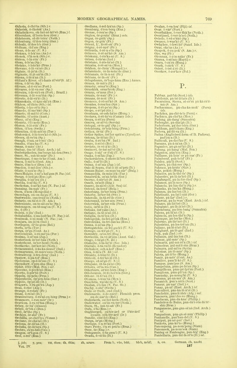 Okhota, 6-fh6'ta (Sib.) r. Okhotsk, 6-ehotsk' (As.) OkladnikoTo. ob-lad-ne-ko'vo (Kus.) I. Olbemhau, ol bern-hou (Ger.) Oldeboorn, ol-de-born' (>eth.) Oldenburg. 61'den-borg (Ger.) Oldeslo, ol'des-lcu (Ger.) Oldham, old'am (Eng.) Olean, 6-le-an' (C. S.) Olekma, o-lek'ma (As.) r. Olenek, ola-nek (Sib.) r. Oleron, o-la-roii' (Fr.) Olesa, 6-le'sa (Sp.) Oletzko, o-lets'ko (Prus.) Olevano, 6-lS-va n6 (It.) Olgiate. ol-ja'ta (It.) Olginat*, 61-je-na'ta (It.) Oliena, 6-le-a na (It.) Olifant's Kiver. oli-fants riVer(S. Af.) OUva, 6-le'Ta (Sp.) Olivaes, ol-e-va'es (Port.) Olivares, o-le-va-res' (Sp.) Oliveira, 6-le-Ta'e-ra (Port.; Brazil) Olivenza, o-le-ven'tha (Sp.) Oliveto, o-le-va'to (It.) Olkanskaia. ol-kan-ski'Ta (Sns.) Olkhon, ol'chon (Sib.) isl. Olleria, 6-1 ye-re'a (Sp ) Olmedo, ol-me'THo (Sp.) Olmeto, 61-ma'to (Cors.) Olmiitz, ol'mQts (Aust) Olney, ol'ni (Eng) Olonetz, 61.>nets (Kus.) Oloron. 6-lo-r6n' (Fr.) Olten, ol'ten (S»vitz.) Oltenitza. ol-ta-net'sa (Tur.) OlutoKkoi. o-lo-torsTio-e (Sib.) e. 01 vera, 61-ve'ra CSp.) Omagh, 6'ma. oro-ma' (It.) Omaha, 6'ma-ha (T. S.) Oman, 6-man' (Ar.) Ombav, 6m-bi' (East. Arch.) isl. Ombergsheden, omTiergs-ha-den (Swe.) Omer, St., sali-td-mar'(Fr.) Ometeqae, 6-me-te'ke (Cent. Am.) Omoa, o-mo'a (Cent. Am.) Omoe, o'me'u-e (Den.) isl. Omolon. 6-m6-lon' (Sib.) r. Onate. 6-nya'te (Sp.) Onea Halgan. 6-ne'a hal'gan (S. Pac.)igJ. Onega, o-nya'ga (Kus.)pt. Oneglia, 6-na Iya (It.) Oneida, 6-ni'da (T. S.) Onekotan, o-neTiO-tan fy. Pac.) isl. Onnaing. 6n-nan' (Fr.) Onon, 6'non (Mongolia) r. Onondaga, on-on-da'ga (U. S.) Onstwedde, ons-tved'de (Xeth.) Ontario, on-ta'ri-d (X. Am.) Onteniente, on-te-ne-en'te (Sp.) Ontonagon, on-to-nag'on (U. S.) Oo. 6(Fr.) Oojein, 6-jIn' (Ind.) Oonalashka. o-na-lashTia (S. Pac.) isl. Oonimak. b-ni-mak' (X. Pac.) isl. Oonjara, bn-ja'ra (Ind.) Oordegem, or'de-gem (Bel.) Oorfa, br'fa (Tur.) Oorga, or'ga (Cent. .\s.) Ooroomiyah, 6-r6-me'ya (Per.) Oosima, o-se'ma (Jap.) Oo3terl>eek os'ter-bak (Xeth.) Oosterhout. os'ter-hout (Xeth.) Oostkerke, ostTier-ke (Xeth.) Ootacamund, 6-ta-fca-mund' (Ind.) Ootmai^um, ot-mars'sum (Xeth.) Ootradroog. 6-tra-drbg'(Ind.) Opatow, 6-pa-tof (Eus.) Opelou=as, op-e-lo'sus (U. S.) Openshaw, 6'pen-sha (Eng.) Ophir, b'fer(ilal. Pen.) mt. Opoczno. 6-poch'n6 (Eus.) Oporto, 6-p6r't6 (Port.) Oppeln. op peln (Prus^) Oppenheim, bp'pen-him (Ger.) Oppido, 6p'pe-db (It.) Oragawa. o-ra-ga'wa (.Tap.) Oran. 6-ran' (Alg) Orange, 6-ronzh' (Fr.) Orani, 6-ra'ne (It.) Oranienbui^, 6-ra'ne-en-bbrg (Pros.) r. Oranmore, o-ran-mbr'(Ir.) Oravieza. 6-ra-Te'tsa (Hung.) Orbey, 6r-ba' (Alsace) Orbye, orTju-e (Den.) Orce, or'the (Sp.) Orchies, br-she' (Fr.) Orchilla, or-chellya (Tenez.) Orciano, dr-cha'n6 (It.) Ordona, 6r-dd'na (It.) Ordona, 6r-do'nya (Sp.) Orebro, eu're-bro (Swe.) Oregon, ort-gon (F. S.) Orel, o-rel' (Eus.) OreUana, 6-rel-lya'na (Sp.) Orenbui^, 6'ren-bbrg (Eus.) Orense, b ren'se (Sp.) Orgaos, br-gounz' (Braz.) mis. Orgaz, 6r-gath'(Sp.) Orgon, 6r-g6fi' (Fr.) Orient, L', 16-re-on' (Fr.) Origny, 6-re-nye' (Fr.) Orihuela, 6-re-u-e'la (Sp.) Orinoco, o-re-noTio (S. Am.) Oriskany, o-risTja-ni (U. S.) Orissa, b-ris'sa (Ind.) Oristano, b-res-ta'no (It.) Orizaba, b-re-sa'va (5Iex.) Orkhon, br-chbn' (Mongol) c. Orlaraiinde, 6r-la-mun'de (Ger.) Orleanais, 6r-la-a-na' (Fr.) Orleans, br-la-on' (Fr.) Orlogshamn, orlogs-ham (Eus.) haven. Ormea, br-ma'a (It.) Ormsby. ormzTii (Eng.) Ormskiik. ormzTceik (Eng.) Ormuz, ormuz (Per.) Omain, or-nan' (Fr.) r. Omans, or-noii' (Fr.) Oronoco, o-ro-no'ko (S. Am.) Orontes, 6-ron'tez (Syr.) Oropesa, o-ro-pe'sii (Sp.) Oropo, o-ro'pb (Gr.) Oroshaza, or-osh-ha'zo (Hung.) Orotava, b-ro-ta'va (Canary Isls.) Oroya, 6-r6'ya (Peru) Orsova, or-so'va (Ser\-ia) Ortegal, or-te-^1' (Sp.) c. Ortelsburg, or'telz-bbrg (Prus.) Orthez, 6r-ta' (Fr.) Ortler Spitze, ortler spet'se (Tyrol) mt. Ortona, or-tb'na (It.) Oruba, o-rbTja (VT. Ind.) Oruro, 6-rb'r6 (Bol.) Orvieto, 6r-ve-a't6 (It) Orzinori, 6r-tse-nb've (It.) Osage, 6-saj' or 6'sij (IT. S.) Osaka, o-saT^a (.lap.) Oschersleben, b-sherz-la'ben ((Jer.) Osilu, 6-sel6 (It.) Osima, 6-se'ma (Jap.) w?. Oslo di Sopra, b'se-6 de sb'pra (It.) Osman-Bazar, os-man'ba-zar (Bulg.) Osmandjik, 6s-man'jek (Tur.) Osnabriick, os'na-bruk (Ger.) Osomo, 6-sbr'uo (S. Am.) Osselt, os'selt (Eng.) Ossero, bs-sa'ro (.Adr. Sea) ifl. Ostend, bs-tend' (Belg.) Osterbui^;, bs'ter-bbrg (Prus.) Osterby, os'ter-bii (Swe.) Osterode, 6s-ta-rb'de (Ger.) Ostersund, bs'ter-sbn (Swe.) Osterwiek, os'ter-vek (Prus.) Oitia, os'te-a (It.) Ostiaks, bst'yaks (As.) Ostiano, os te-a'no (It.) Ostiglia, os-telya (It.) Ostrogojsk, os-tio-go'isk (Eus.) Ostrolenka, bs-trrVlan'ka (Eus.) Ostma, b-sb'na (Sp.) Oswegatchie, os-we-gach'i (V. S.) Oswego, 05-we'gd (r. S.) Oswestry, oz'es-tri (Eng ) Oswiecim, 6s-ve-at'sim (.\ust. Gal.) Otago, o-ta'go (X. Zd.) Otaheite, 6-ta-he'te (Soc. Isls.) Otavalo, 6-ta-Tal6 (Ecuador) Otchakov, och-a-kof (Eus.) Otea, b-ta'a (X. Zd.) £.«?. Otranto, 6-tran't6 (It.) Otricoli, o-treTib-le (It.) Otsego, ot-se'gb (TT. S.) I. Ottajano, 6t-ta-ya'n6 (It). Ottawa, ot'ta-wa (Can.) Otterbum, ot'ter-bem (Eng.) Ottobeuren, 6t-t6-bci'ren (Ger.) Ottone. 6t-to'na (It.) Otumoa, 6-tom'ba (5Iex.) Ouacliita, wa'shi-ta (T. S.) Oualan, b'a-lan (X. Pac. Oc.) Ouchy, b-she'(Switz ) Oude or Oudh, oud (Ind.) Oudenarde, o-de-nard'; Flemish pron. ou-de-nar'de (Bel.) Ouderkerk, ou'der-kerk (Xeth.) Oudewater, ou'de-va-ter (Xeth.) Ouen, St., san-tb-an'(Fr.) Quia, b'fa (Ens.) r. Oughterard, ou'ter-ard or 6'ter-ard' locally, och-ter-ard' (Ir.) Onndle, oun'del (Eng.) Ourga, or'ga fMong.) Ourique, o-u-reTja (Port.) Ouro Preto, o'u-ro pra'to (Braz.) Ouse, bz (Eng.) r. Outagamie, b-ta-gam'i (V. 3.) Ovada, b-va'da (It.) Ovalau, 6-va-lou' (Fiji) isl. Ovar. o-var' (Port.) Overflakkee, o-ver-flakTie (Xeth.) Overijssel, o-ver is's^l (Xeth.) Oviedo, o-ve-e'THo (Sp.) Owasco, o-wasTio (U. S.) Owhjhee, 6-h^vi-he'(.Sand. Isls.) Oxus, oks'us (As ) r. Oyapok, b-ya-pok' (S. Am.) r. Oye, wa (Fr.) Oyonnas, 6-yon-naks' (Ft.) Ozama, 6-sa'ma (Hayti) r. Ozara, o-za'ra (Hung.) Ozark, 6-zark' (I'. S.) Ozieri, o-tse-a re (It.) OzorkoT, 6-zorTiov (Pol.) P. Pabbay, pabTia (Scot.) isU: PabUonis, pa-be-lo'nes (It.) Paearaima, Sierra, se-ei-'ra pa-ka-ra'e- ma (S. Am.) Pachacamac, pa-cha-ka-mak' (Peru) isls. Pachitea, pa-che-te'a (Peru) r. Pachuca, pa-choTia CMex.) Padang. pa-dang (Sumatra) Padenghe, pa-dan'ga (It.) Paderbom, pa'der-bom (Ger.) Padiham, pad'i-ham (Eng.) Padora, pa'do-va (It.) Padua (Anglicised form of It. Padova). pad'yn-a (It.) Paducah, pa-dybTca (C. S.) Paesana, pa-a-sa'na (It ) Paganico, pa-^-ne'kb (It.) Pahang. pa-hang' (Mai. Pen.) Paignton, pan'ton (Eng.) Paillasse, pa-lyas' or pa-yas' (Fr.) Paimbceuf, paii-beuf (Fr.) Paisley, pazli (Scot.) Pajares, pa-cha-res' (Sp.) Pakracz, pa-krats' (Slav.) Paks, poksh (Himg.) Palacios, pa-la-the-6s' (Sp.) Palaestro, pa-la-as'tro (It.) Palafnrgell, pa-la-fbr-chel' (Sp.) Palamos, pala-mos (.Sp.) Palancia, pa-lan-the'a (Sp.) r. Palanka, pa-lanTia (Hung.) Palanza, pa-lan'tsa (It.) Palatinate, pa-lat i-nat (Ger ) PalauT, pa-lar (Ind.) r. Palawan, pa-la-wan (East. Arch.) isl. Palazzo, pa-lat'tso (It.) Palegiano, pa-la-ja'nb (It.) Palembang, pa-lem-bang' (Sumatra) Palena, pa-la'na (It.) Palencia, pa-len-the'a (Sp.) Palenque, pa-lenlie (Mex.) Palermo, pa-lar'mo fit.) Palestrina, pa-les-tre na (It.) Paliano, pa-le-a'uo (It.) Palisfhaut. pa-le-gat' (Ind.) Palk, pak (Ind.) str. Pallanza, pal-lan'tsa (It.) Palmar, pal-mar' (Sp.) Palmaria. pal-ma-re'a (It.) isl. Palmeiras, pal-ma'e-ras (Braz.) PalmjTa, pal-ml'ra (S\Tia) Palomar, pa-lo-mar' (Sp.) Palota, pa-lo'to (Hung.) Pamir, pa-mer (Cent. As.) Pamlico, pamli-kb (IT. S.) Pampas, pam'pas (S. Am.) Pampeluna, pam-pe-lb'na (Sp.) Pampilhoza. pam-pe-lyb'za (Port.) Pamplona, pam-plo'na (Sp.) Pamunky, pa-mungTd (T. S.) Panama, pii-na-ma' CS. Am) Pananich. pan'a-nicli (Scot.) Panaur, pa-nar' (Ind.) /•. Panay, pa-m' (East. Arch.) isl. PancaUeri, pan-ka-le-a're (It.) Panchshir, panch'sher (Afg.) vol. Pancsova, pan'cho-vo (Hung.) Pandacan, pan-da-kan' (Philip^) Pandeiros de Baixe, pan-da'e-ros da bi'- sha (Braz.) Pangansene, pan-gan-sa'na(Ind. Arch.) isl. Pangasinan, piin-ga-se-nan' (Philip.) Panhandle, panTian-del (IT. S.) Paniput, pa ne-put' dud.) Pankota, pan-kb'to (Hung.) Panompeng, pa-nom'peng (Siam) Panomsok, pa-nom'sok (Siam) Panteg or Panteague, pan-teg' (Eng.) PanteUaria, pan-tal-la-re'a (It.) isl. i.joh; y, yes; TH, «Aen; th, tftln; zh, azure. French, vue, biit; bletJ, neuf; n, on. German, ch, nacAt VOL. jy. 187