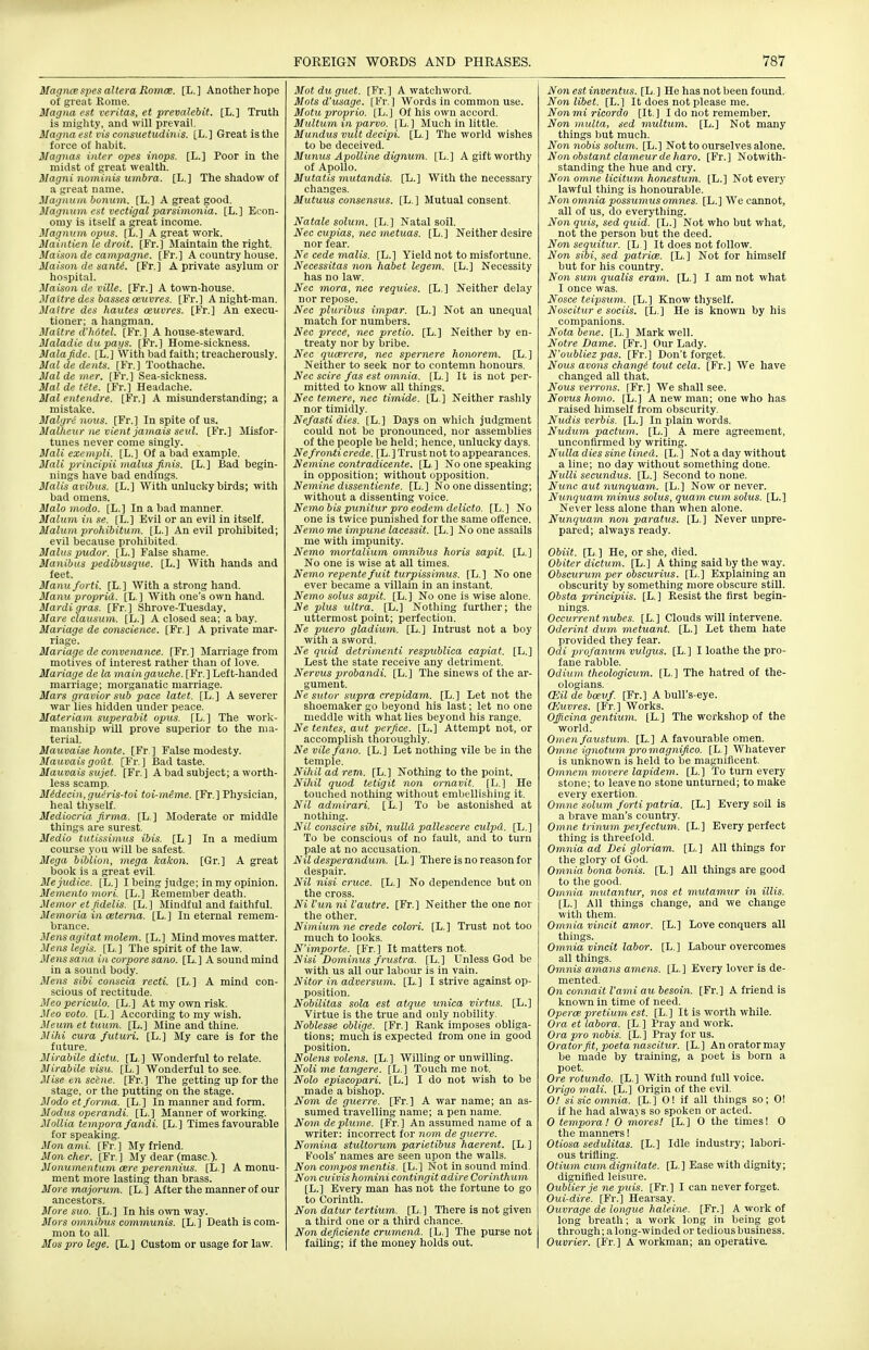 Magnce spes altera Romce. [L.] Another hope of great Rome. Magna est Veritas, et prevalebit. [L.] Truth is mighty, and will prevail. Magna est vis consiietudinis. [L.] Great is the force of habit. Magnas inter opes inops. [L.] Poor in the midst of great wealth. Magni nominis umbra. [L.] The shadow of a great name. Magnum bonum. [L.] A great good. Magnum est vectigal parsimonia. [L.] Econ- omy is itself a great income. Magnum opus. [£.] A great work. Maiatien le droit. [Fr.] Maintain the right. Maisonde campagne. [Fr.] A country house. Maison de santi. [Fr.] A private asylum or hospital. Maison de ville. [Fr.] A town-house. Maltredes basses aeuvres. [Fr.] A night-man. Mattre des hautes ceuvres. [Fr.] An execu- tioner; a hangman. Maltre d'hotel. [Ft.] A house-steward. Maladie dupays. [Fr.] Home-sickness. Mala fide. [L.] With bad faith; treacherously. Mai de dents. [Fr.) Toothache. Mai de mer. [Fr.] Sea-sickness. Mai de tete. [Fr.] Headache. Mai entendre. [Fr.] A misunderstanding; a mistake. Malgrti nous. [Fr.] In spite of us. Malheur ne Vlent jamais seul. [Fr.] Misfor- tunes never come singly. ifali exempli, [h.] Of a bad example. Mali principii malus finis. [L.] Bad begin- nings have bad endings. Malis avibus. [L.] With unlucky birds; with bad omens. Malo modo. [L.] In a bad manner. Malum in se. [L.] Evil or an evil in itself. Malum prohibitum. [L.] An evil prohibited; evil because prohibited. Malus pudor. [L.] False shame. Manibus pedibusque. [L.] With hands and feet. Manuforti. [L.] With a strong hand. Manu proprid. [L. ] With one's own hand. Mardi gras. [Fr.] Shrove-Tuesday, Mare clausum. [L.] A closed sea; a bay. Mariage de conscience. [Fr.] A private mar- riage. Mariage de convenance. [Fr.] Marriage from motives of interest rather than of love. Mariage de la main gauche. [Fr.] Left-handed marriage; morganatic marriage. Mars gravior sub pace latet. [L.] A severer war lies hidden under peace. Materiam superabit opus. [L.] The work- manship will prove superior to the ma- terial. Mauvaise honte. [Fr] False modesty. Mauvais gout. [Fr. ] Bad taste. Mauvais sujet. [Fr.] A bad subject; a worth- less scamp. Midecin, gueris-toi toi-meme. [Fr. ] Physician, heal thyself. Mediocria firma. [L ] Moderate or middle things are surest. Medio tutis.timus ibis. [L ] In a medium course you will be safest. Mega biblion, mega kakon. [Gr.] A great book is a great evil. Mejudice. [L.] I being judge; in my opinion. Memento mori. [L.] Remember death. Memor et fidelis. [L.] Mindful and faithful. Memoria in ceterna. [L.] In eternal remem- brance. Mens agitat molem. [L.] Mind moves matter. Mens legis. [L.] The spirit of the law. Jlejts Sana in corpore sano. [L.] Asoundmind in a sound body. Mens sibi conscia recti. [L.] A mind con- scious of rectitude. Meo periculo. [L.] At my own risk. Meo voto. [L.] According to my wish. Meum et tuum. [L.] Mine and thine. jMihi cura fxituri. [L.] My care is for the future. Mirabile dictu. [L.] Wonderful to relate. Mirabile visu. [L.] Wonderful to see. Mise e)i seine. [Fr.] The getting up for the stage, or the putting on the stage. Modo et forma. [L.] In manner and form. Modus operandi. [L.] Manner of working. Mollia tempora fandi. [L.] Times favourable for speaking. Mon ami. [Fr.] My friend. Mon cher. [Fr. ] My dear (masc.). Monumentum cere perennius. [L.] A monu- ment more lasting than brass. More majorum. [L. ] After the manner of our ancestors. More suo. [L.] In his owa way. Mors omnibus communis. [L.] Death is com- mon to all. Mos pro lege. [L. ] Custom or usage for law. Mot du guet. [Fr. ] A watchword. Mots d'usage. [Fr.] Words in common use. Motu proprio. [L.] Of his own accord. Multum in parvo. [L.] Much in little. Mundus vult decipi. [L.] The world wishes to be deceived. Munus Apolline dignum. [L.] A gift worthy of Apollo. Mutatis mutandis. [L.] With the necessary changes. Mutuus consensus. [L.] Mutual consent. Natale solum. [L.] Natal soil. Nec ciipias, nec metuas. [L.] Neither desire nor fear. Ne cede malis. [L.] Yield not to misfortune. Necessitas non habet legem. [L.] Necessity has no law. Nec mora, nec requies. [L.] Neither delay nor repose. Nec pluribus impar. [L.] Not an unequal match for numbers. Nec prece, nec pretio. [L.] Neither by en- treaty nor by bribe. Nec qucerere, nec spernere honorem. [L. ] Neither to seek nor to contemn honours. Nec scire fas est omnia. [L.] It is not per- mitted to know all things. Nec temere, nec timide. [L.] Neither rashly nor timidly. Nefasti dies. [L.] Days on which judgment could not be pronounced, nor assemblies of the people be held; hence, unlucky days. Nefronti crede. [L. ] Trust not to appearances. Nemine contradicente. [L ] No one speaking in opposition; without opposition. Nemine dissentiente. [L.] No one dissenting; without a dissenting voice. Nemo bis punilur pro eodem delicto. [L.] No one is twice punished for the same offence. Nemo me impune lacessit. [L.] No one assails me with impunity. Nemo mortalium omnibus horis sapit. [L.] No one is wise at all times. Nemo repentefuit turpissi7nus. [L.] No one ever became a villain in an instant. Nemo solus sapit. [L.] No one is wise alone. Ne plus ultra. [L.] Nothing further; the uttermost point; perfection. Ne puero gladium. [L.] Intrust not a boy with a sword. Ne quid detrimenti respublica capiat. [L.] Lest the state receive any detriment. Nervus probandi. [L.] Tlie sinews of the ar- gument. Ne sutor supra crepidam. [L.] Let not the shoemaker go beyond his last; let no one meddle with what lies beyond his range. Ne tentes, aut perfice. [L.] Attempt not, or accomplish tlioroughly. Ne vilefano. [L.] Let nothing vile be in the temple. Nihil ad rem. [L.] Nothing to the point. Nihil quod tetigit non ornavit. [L.] He touched nothing without embellishing it. Nil admirari. [L.] To be astonished at notliing. Nil conscire sibi, nulld pallescere culpd. [L.] To be conscious of no fault, and to turn pale at no accusation. Nil desperandum. [L. ] There is no reason for despair. Nil nisi cruce. [L.] No dependence but on the cross. Ni I'un ni I'autre. [Fr.] Neither the one nor the other. Nimiumne crede colon. [L.] Trust not too much to looks. N'importe. [Fr.] It matters not. Nisi Dominus frustra. [L.] Unless God be with us all our labour is in vain. Nitor in adversum. [L.] I strive against op- position. Nobilitas sola est atgue unica virtus. [L.] Virtue is the true and only nobility. Noblesse oblige. [Fr.] Rank imposes obliga- tions; much is expected from one in good position. Nolens volens. [L.] Willing or unwilling. Noli me tangere. [L.] Touch me not. Nolo episcopari. [L.] I do not wish to be made a bishop. Nom de guerre. [Fr.] A war name; an as- sumed travelling name; a pen name. Nom deplume. [Fr.] An assumed name of a writer: incorrect for 710m de guerre. Nomina stultorum parietibus haerent. [L ] Fools' names are seen upon the walls. Non compos mentis. [L.] Not in sound mind Non cuivis homini contingit adire Corinthum [L.] Every man has not the fortune to go to Corinth. Non datur tertium. [L.] There is not given a third one or a third chance. No7i deficiente crumend. [L.] The purse not failing; if the money holds out. Non est inventus. [L. ] He has not been found. Nonlibet. [L.] It does not please me. Nonmiricordo [It.] I do not remember. Non muUa, sed multum. [L.] Not many things but much. No7i nobis solum. [L.] Not to ourselves alone. Nonobstant clameurdeharo. [Fr.] Notwith- standing the hue and cry. Non omne licitum honestum. [L.] Not every lawful thing is honourable. Non omnia possumus omnes. [L.] We cannot, all of us, do everything. Non quis, sed quid. [L.] Not who but what, not the person but the deed. Non sequitur. [L ] It does not follow. No7i sibi, sed patrice. [L.] Not for himself but for his country. Non sum qualis eram. [L.] I am not what I once was. Nosce teipsum. [L.] Know thyself. Noscitur e sociis. [L ] He is known by his companions. Notabene. [L.] Mark well. Notre Dame. [Fr.] Our Lady. N'oubliezpas. [Fr.] Don't forget. Nous avons changi tout cela. [Fr.] We have changed all that. Nous verrons. [Fr.] We shall see. Novus homo. [L.] A new man; one who has raised himself from obscurity. Nudis verbis. [L.] In plain words. Nudum pactum. [L.] A mere agreement, unconfirmed by writing. Nulla dies sine lined. [L. ] Not a day without a line; no day without something done. N\illi secundus. [L.] Second to none. Nunc aut nunquam. [L.] Now or never. Nunquam minus solus, quam cum solus. [L.] Never less alone than when alone. Nunquam non paratus. [L.] Never unpre- pared; always ready. Obiit. [L ] He, or she, died. Obiter dictum. [L.] A thing said by the way. Obscurum per obscurius. [L.] Explaining an obscurity by something more obscure still. Obsta principiis. [L. ] Resist the first begin- nings. Occurrentnubes. [L.] Clouds will intervene. Oderint dum metuant. [L.] Let them hate provided they fear. Odi profanum vulgus. [L.] I loathe the pro- fane rabble. Odium theologicum. [L.] The hatred of the- ologians. am de bceuf. [Fr.] A bull's-eye. CKuvres. [Fr.] Works. Offici7ia gentiu7n. [L.] The workshop of the world. Omenfaustum. [L.] A favourable omen. Omne ig7iotum promagnifico. [L.] Whatever is unknown is held to be magnificent. Om7iem movere lapide7n. [L.] To turn every stone; to leave no stone unturned; to make every exertion. 07nne solmn forti patria. [L.] Every soil is a brave man's country. Omne trinum pelfectum. [L.] Every perfect thing is threefold. Om7iia ad Dei gloriam. [L.] All things for the glory of God. Om7via bo7ia bonis. [L.] All things are good to tlie good. Omnia ynuta7itur, nos et mutamur in illis. [L.] All things change, and we change witli them. Omnia vincit amor. [L.] Love conquers all things. 07nnia vincit labor. [L.] Labour overcomes all things. Oinnis ama7is a7nc7is. [L.] Every lover is de- mented. 071 co7mait I'aini aubesoin. [Fr.] A friend is known in time of need. Operce pretiu7n est. [L.] It is worth while. Ora et labo7-a. [L.] Pray and work. Oi a pro 7iobis. [L. ] Pray for us. Orator fit, poeta nascitur. [L.] Anoratormay be made by training, a poet Is born a poet. Ore rotundo. [L.] With round full voice. Origo 7nali. [L.] Origin of the evil. 0! sisico7nnia. [L.] 0! if all things so; 0! if he had always so spoken or acted. 0 tempora! 0 mores! [L.] O the times! 0 the manners! Otiosa sedulitas. [L.] Idle industry; labori- ous trifling. Otium cu7n dig7iitate. [L.] Ease with dignity; dignified leisure. Oublier je ne puis. [Fr.] I can never forget. Oui-dire. [Fr.] Hearsay. Ouvrage de longiie haleine. [Fr.] A work of long breath; a work long in being got through; a long-winded or tedious business. Ouvrier. [Fr.] A workman; an operative.