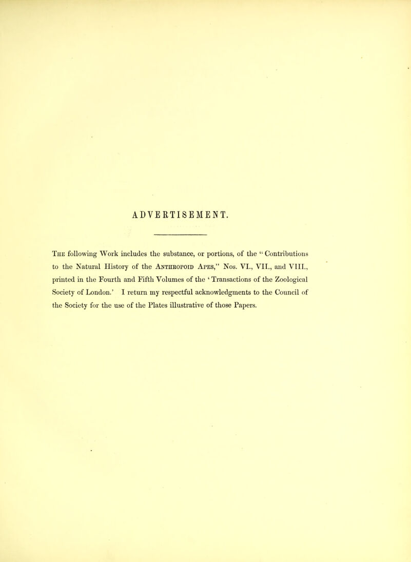 ADVERTISEMENT. The following Work includes the substance, or portions, of the  Contributions to the Natural History of the Antheopoid Apes, Nos. VI., VII,, and VIII,, printed in the Fourth and Fifth Volumes of the ' Transactions of the Zoological Society of London.' I return my respectful acknowledgments to the Council of the Society for the use of the Plates illustrative of those Papers.