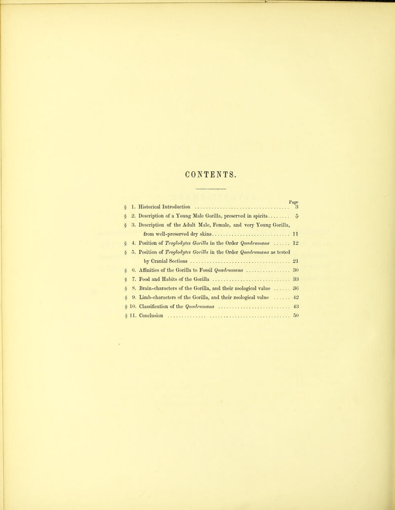 CONTENTS. Page § 1. Historical Introduction 3 § 2. Description of a Young Male Gorilla, preserved in spirits ^ § 3. Description of the Adult Male, Female, and very Young Gorilla, from well-preserved dry skins 11 § 4. Position of Troglodytes Gorilla in the Order Quadrumana 12 § 5. Position of Troglodytes Gorilla in the Order Quadrumana as tested by Cranial Sections 21 § 6. Affinities of the GoriUa to Fossil Quadrumana 30 § 7. Food and Habits of the Gorilla 33 § 8. Brain-characters of the Gorilla, and their zoological value 3G § 9. Limb-characters of the GoriUa, and their zoological value 42 § 10. Classification of the Quadrumana 43