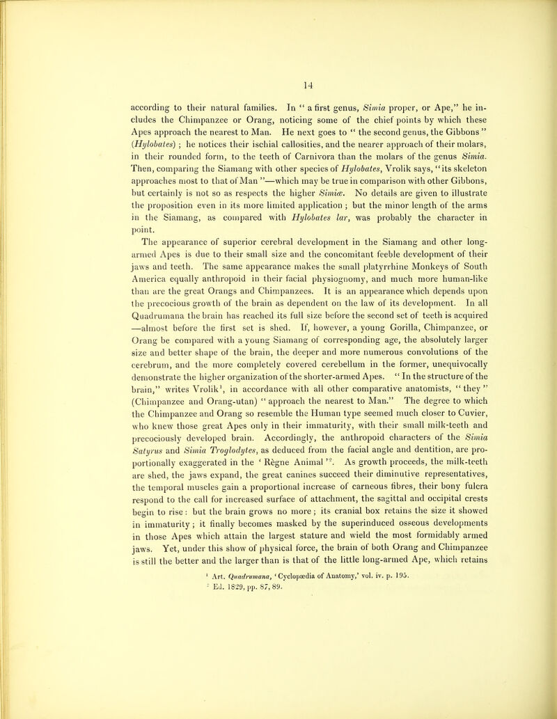 according to their natural families. In  a first genus, Simia proper, or Ape, he in- cludes the Chimpanzee or Orang, noticing some of the chief points by which these Apes approach the nearest to Man. He next goes to  the second genus, the Gibbons  (Hylobates) ; he notices their ischial callosities, and the nearer approach of their molars, in their rounded form, to the teeth of Carnivora than the molars of the genus Simia. Then, comparing the Siamang with other species of Hylobates, Vrolik says, its skeleton approaches most to that of Man —which may be true in comparison with other Gibbons, but certainly is not so as respects the higher Simice. No details are given to illustrate the proposition even in its more limited application ; but the minor length of the arms in the Siamang, as compared with Hylobates lar, was probably the character in point. The appearance of superior cerebral development in the Siamang and other long- armed Apes is due to their small size and the concomitant feeble development of their jaws and teeth. The same appearance makes the small platynhine Monkeys of South America equally anthropoid in their facial physiognomy, and much more human-like than are the great Orangs and Chimpanzees. It is an appearance which depends upon the precocious growth of the brain as dependent on the law of its development. In all Quadrumana the brain has reached its full size before the second set of teeth is acquired —almost before the first set is shed. If, however, a young Gorilla, Chimpanzee, or Orang be compared with a young Siamang of corresponding age, the absolutely larger size and better shape of the brain, the deeper and more numerous convolutions of the cerebrum, and the more completely covered cerebellum in the former, unequivocally demonstrate the higher organization of the shorter-armed Apes.  In the structure of the brain, writes Vrolik', in accordance with all other comparative anatomists, they (Chimpanzee and Orang-utan)  approach the nearest to Man. The degree to which the Chimpanzee and Orang so resemble the Human type seemed much closer to Cuvier, who knew those great Apes only in their immaturity, with their small milk-teeth and precociously developed brain. Accordingly, the anthropoid characters of the Simia Satyrus and Simia Troglodytes, as deduced from the facial angle and dentition, are pro- portionally exaggerated in the ' R^gne Animal As growth proceeds, the milk-teeth are shed, the jaws expand, the great canines succeed their diminutive representatives, the temporal muscles gain a proportional increase of carneous fibres, their bony fulcra respond to the call for increased surface of attachment, the sagittal and occipital crests begin to rise : but the brain grows no more; its cranial box retains the size it showed in immaturity; it finally becomes masked by the superinduced osseous developments in those Apes which attain the largest stature and wield the most formidably armed jaws. Yet, under this show of physical force, the brain of both Orang and Chimpanzee is still the better and the larger than is that of the little long-armed Ape, which retains ' Art. Quadrumana, ' Cyclopsedia of Anatomy,' vol. iv. p. 195. - Ed. 1829, pp. 87,89.