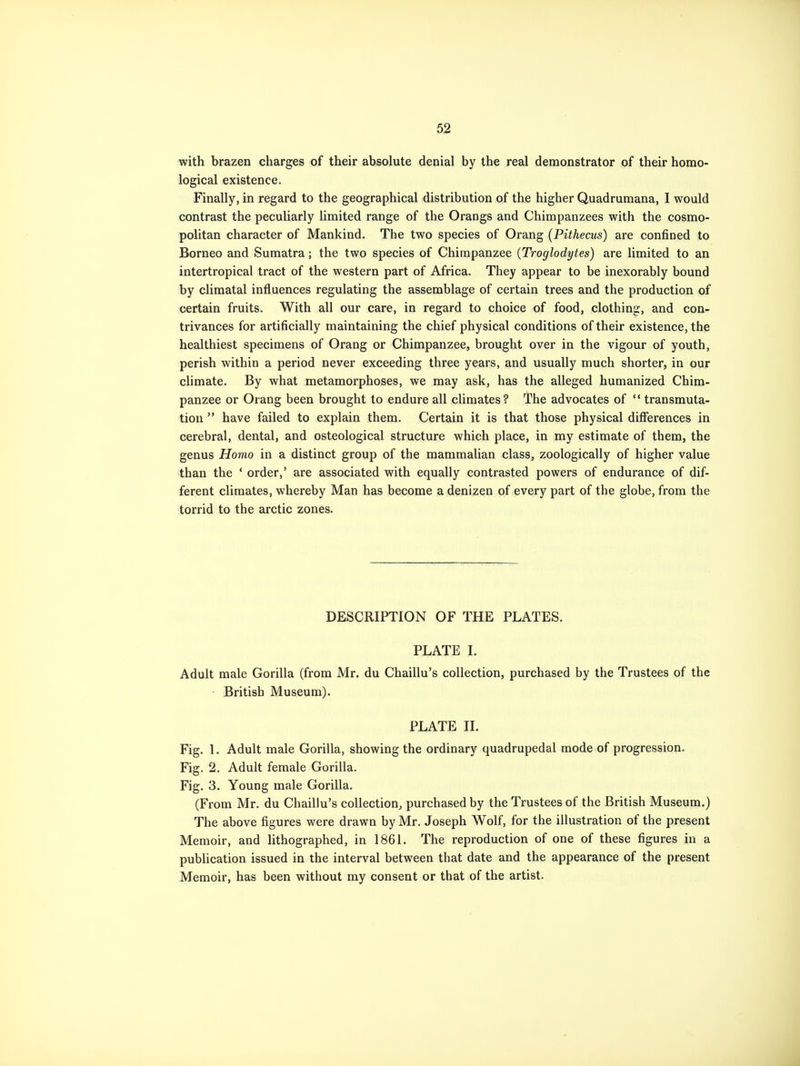 with brazen charges of their absolute denial by the real demonstrator of their homo- logical existence. Finally, in regard to the geographical distribution of the higher Quadrumana, I would contrast the peculiarly limited range of the Orangs and Chimpanzees with the cosmo- politan character of Mankind. The two species of Orang (Pithecus) are confined to Borneo and Sumatra; the two species of Chimpanzee (Troglodytes) are limited to an intertropical tract of the western part of Africa. They appear to be inexorably bound by climatal influences regulating the assemblage of certain trees and the production of certain fruits. With all our care, in regard to choice of food, clothing, and con- trivances for artificially maintaining the chief physical conditions of their existence, the healthiest specimens of Orang or Chimpanzee, brought over in the vigour of youth, perish within a period never exceeding three years, and usually much shorter, in our climate. By what metamorphoses, we may ask, has the alleged humanized Chim- panzee or Orang been brought to endure all climates? The advocates of  transmuta- tion  have failed to explain them. Certain it is that those physical differences in cerebral, dental, and osteological structure which place, in my estimate of them, the genus Homo in a distinct group of the mammalian class, zoologically of higher value than the ' order,' are associated with equally contrasted powers of endurance of dif- ferent climates, whereby Man has become a denizen of every part of the globe, from the torrid to the arctic zones. DESCRIPTION OF THE PLATES. PLATE I. Adult male Gorilla (from Mr. du Chaillu's collection, purchased by the Trustees of the British Museum). PLATE II. Fig. 1. Adult male Gorilla, showing the ordinary quadrupedal mode of progression. Fig. 2. Adult female Gorilla. Fig. 3. Young male Gorilla. (From Mr. du Chaillu's collection, purchased by the Trustees of the British Museum.) The above figures were drawn by Mr. Joseph Wolf, for the illustration of the present Memoir, and lithographed, in 1861. The reproduction of one of these figures in a publication issued in the interval between that date and the appearance of the present Memoir, has been without my consent or that of the artist.