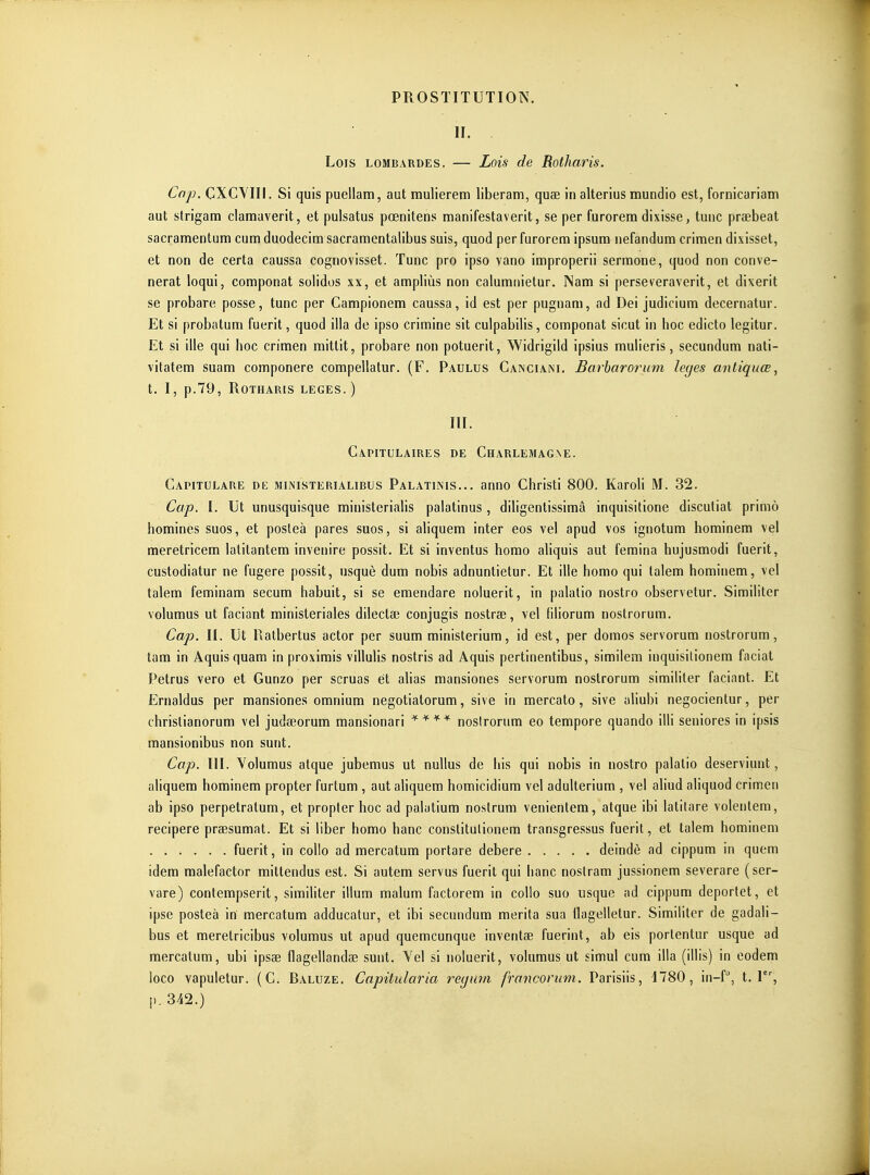 II. Lois lombardes. — Lois de Rotharis. Cap. CXCYIII. Si quis puellam, aut mulierem liberam, quae in alterius mundio est, fornicariam aut strigam clamuverit, et pulsatus pœnitens manifestaverit, se per furorem dixisse, tuiic praebeat sacramentum ciim duodecim sacramentalibus suis, quod per furorem ipsum nefandum crimen dixisset, et non de certa caussa cognovisset. Tune pro ipso vano improperii serraone, quod non conve- nerat loqui, componat solidos xx, et ampliùs non calumiiietur. Nam si perseveraverit, et dixerit se probare posse, tune per Campionem caussa, id est per pugnam, ad Dei judicium decernatur. Et si probatum fuerit, quod illa de ipso crimine sit culpabiiis, componat sicut in hoc edicto legitur. Et si ille qui hoc crimen mittit, probare non potuerit, Widrigild ipsius muHeris, secundum nati- vitatem suam componere compellatur. (F. Paulus Canciam. Barbarorum leyes antiquœ, t. I, p.79, Rotharis leges.) III. Capitulaires de Charlemagne. Capitulare de ministerialibus Palatinis... anno Christi 800. KaroH M. 32. Cop. I. Ut unusquisque ministeriaHs palatinus , dihgentissimâ inquisitione discutiat primo homines suos, et posleà pares suos, si ahquem inter eos vel apud vos ignotum hominem vel meretricem latitantem invenire possit. Et si inventus homo aliquis aut femina hujusmodi fuerit, custodiatur ne fugere possit, usquè dum nobis adnuntietur. Et ille homo qui lalem hominem, vel talem feminam secum habuit, si se emendare noiuerit, in palatio nostro observetur. Similiter volumus ut faciant ministeriales dilectae conjugis nostrae, vel filiorum nostrorum. Cap. II. Ut Ratbertus actor per suum ministerium, id est, per domos servorum nostrorum, tam in Aquis quam in proximis villulis nostris ad Aquis pertinentibus, similem inquisilionem faciat Petrus vero et Gunzo per scruas et alias mansiones servorum nostrorum similiter faciant. Et Ernaldus per mansiones omnium negotiatorum, sive in mercato, sive aliubi negocientur, per chrislianorum vel judœorum mansionari nostrorum eo tempore quando illi seniores in ipsis mansionibus non sunt. Cap. m. Yolumus atque jubemus ut nullus de his qui nobis in nostro palatio deserviunt, aliquem hominem propter furtum , aut aliquem homicidium vel adulterium , vel aliud aliquod crimen ab ipso perpetratum, et propter hoc ad palatium nostrum venientera, atque ibi latitare volenlem, recipere praesumat. Et si liber homo banc conslitulionem transgressus fuerit, et talem hominem fuerit, in collo ad mercatum portare debere deindè ad cippum in quem idem malefactor mittendus est. Si autem servus fuerit qui hanc nostram jussionem severare (ser- vare) contempserit, similiter illum malum factorem in collo suo usque ad cippum deportet, et ipse posteà in mercatum adducatur, et ibi secundum mérita sua ilagelletur. Similiter de gadali- bus et meretricibus volumus ut apud quemcunque inventae fuerint, ab eis porlentur usque ad mercatum, ubi ipsae flagellandae sunt. Vel si noiuerit, volumus ut simul cum illa (illis) in eodem loco vapuletur. (G. Raluze. Capilularia reijum francorum. Parisiis, 1780, in-f, t. 1, p. 342.)