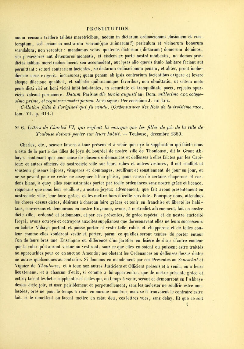 nuum censum tradere talibus meretricibus, nedum in dictarum ordinacionum elusionem et con- lemptum, scd eciam in nostrarum suarum(que animarum?) periculum et vicinorum bonorum scandalura, non verenlur : mandamus vobis quatenùs dictorum (dictarum) domorum dominos, seu possessores aut delentores moneatis, et eisdem ex parte nostrâ inhibeatis, ne domos prae- diclas talibus meretricibus locent seu accomodent, aut ipsas alio quovis titulo habitare faciant aut permittant : scituri contrariam facientes, se dictarum ordinacionum penam, et aliter, prout inobe- diencie casus exigerit, incursuros; quam penam ab ipsis contrarium facientibus exigere et levare absque dilacione qualibet, et sublatis quibuscumque favoribus, non obmittatis, ut saltem metu pene dicti vici et boni vicini inibi habitantes, in securitate et tranquillitate pacis, rejectis spur- ciciis valeant permanere. Datum Parisius die tercia augusti m. Dom. millesiino ccc octoge- simoprimo, et regnivero nostriprimo. Ainsi signé : Per consilium J. de Luz. Collalion faite à l'original qui fu rendu. {Ordonnances des Rois de la troisième race, tora. M, p. 611.) N 6. Lettres de Charles VI, qui règlent la marque que les filles de joie de la ville de Toulouse doivent porter sur leurs habits. — Toulouse, décembre 1389. Charles, etc., sçavoir faisons à touz présens et à venir que oye la supplication qui faicte nous a esté de la partie des filles de joye du bourdel de nostre ville de Thoulouse, dit la Grant Ab- baye, contenant que pour cause de pluseurs ordennances et deffenses à elles faictes par les Capi- toux et autres officiers de nostredicte ville sur leurs robes et autres vestures, il ont souiïert et soustenu pluseurs injures, vitupères et dommages, seufTrent et soustiennent de jour en jour, et ne se pevent pour ce vestir ne assegnier à leur plaisir, pour cause de certains chaperons et cor- dons blans, à quoy elles sont astraintes porter par icelle ordenances sanz nostre grâce et licence, requerans que nous leur veuillons, à nostre joyeux advenement, que fait avons présentement en nostredicte ville, leur faire grâce, et les mettre hors d'icelle servitute. Pourquoy nous, attendues les choses dessus dictes, désirans à chascun faire grâces et tenir en franchise et liberté les habi- tans, conversans et demoùrans en nostre Royaume, avons, à nostredict advenement, fait en nostre dicte ville, ordonné et ordonnons, et par ces présentes, de grâce espécial et de nostre auctorité Royal, avons octroyé et octroyons auxdites suppliantes que doresenavant elles ne leurs successeurs en ladicte Abbaye portent et puisse porter et vestir telle robes et chapperons et de telles cou- leur comme elles vouldront vestir et porter, parmi ce qu'elles seront tenues de porter entour l'un de leurs bras une Ensaingne ou différence d'un jaretier en lisière de drap d'autre couleur que la robe qu'il auront vestue ou vestiront, sanz ce que elles en soient ou puissent estre traittés ne approuchies pour ce en aucune Amende; nonobstant les Ordenances ou deffenses dessus dictes ne autres quelconques au contraire. Si donnons en mandement par ces Présentes au Seneschal et Yiguier de Thoulouse, et à touz noz autres Justiciers et Oïïiciers présens et à venir, ou à leurs Heuxtenans, et à chascun d'eulx, si comme à lui appartendra, que de nostre présente grâce et octroy facent lesdictes suppliantes et celles qui, ou temps à venir, seront et demourront en l'Abbaye dessus dicte joïr, et user paisiblement et perpétuellement, sanz les molester ne souffrir estre mo- lestées, ores ne pour le temps à venir en aucune manière; maiz se il trouvoient le contraire estre fait, si le remettent ou facent m.ettre en estât deu, ces lettres vues, sanz delay. Et que ce soit C