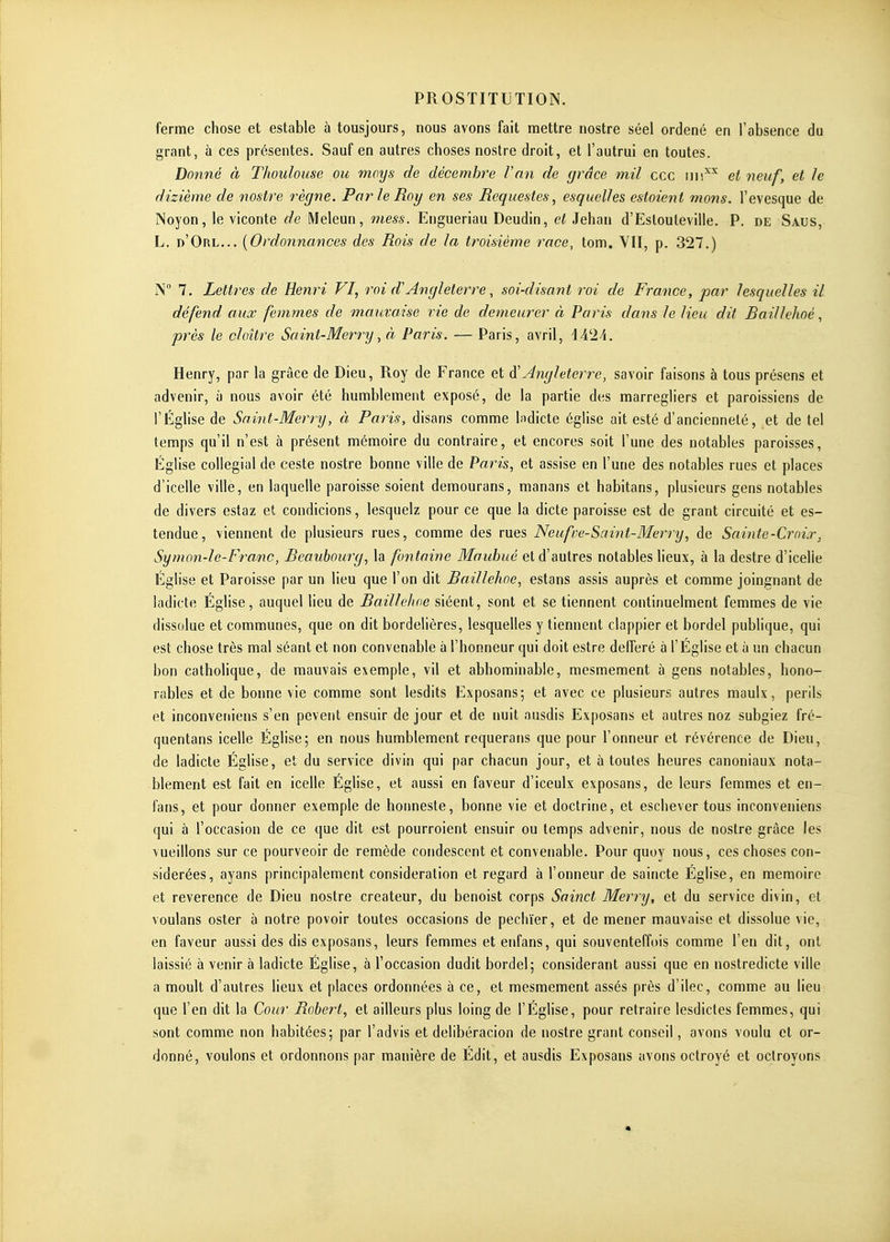 ferme chose et estable à tousjours, nous avons fait mettre nostre séel ordené en l'absence du grant, à ces présentes. Sauf en autres choses nostre droit, et l'autrui en toutes. Donné à Thoulouse ou moys de décembre l'an de (jrâce mil ccc iiii'^^ et neuf, et le dizième de nostre règne. Par le Roy en ses Requestes, esquelles estaient rnons. l'evesque de INoyon, le viconte de Meleun, mess. Engueriau Deudin, et Jehan d'Eslouleville. P. de Saus, L. d'Orl... {Ordonnances des Rois de la troisième race, tom. YII, p. 327.) N 7. Lettres de Henri VI, roi d'Angleterre, soi-disant roi de France, par lesquelles il défend aux femmes de mauvaise vie de demeurer à Paris dans le lieu dit Raillehoé, près le cloître Saint-Memj, à Paris. — Paris, avril, \A'-1A. Henry, par la grâce de Dieu, Roy de France et âi!Angleterre, savoir faisons à tous présens et advenir, à nous avoir été humblement exposé, de la partie des marregliers et paroissiens de l'Église de Saint-Merry, à Paris, disans comme l^dicte église ait esté d'ancienneté, et de tel temps qu'il n'est à présent mémoire du contraire, et encores soit l'une des notables paroisses, Église collégial de ceste nostre bonne ville de Paris, et assise en l'une des notables rues et places d'icelle ville, en laquelle paroisse soient demourans, manans et habitans, plusieurs gens notables de divers estaz et condicions, lesquelz pour ce que la dicte paroisse est de grant circuité et es- tendue, viennent de plusieurs rues, comme des rues Neufve-Saint-Merry, de Sainte-Croix, Symon-le-Franc, Reauhourg, la fontaine Mauhuê et d'autres notables lieux, à la destre d'icelle Église et Paroisse par un lieu que l'on dit Baillehne, estans assis auprès et comme joingnant de ladicte Église, auquel lieu de Raillehoé siéent, sont et se tiennent continuelment femmes de vie dissolue et communes, que on dit bordelières, lesquelles y tiennent clappier et bordel publique, qui est chose très mal séant et non convenable à l'honneur qui doit estre defferé à l'Église et à un chacun bon catholique, de mauvais exemple, vil et abhominable, mesmement à gens notables, hono- rables et de bonne vie comme sont lesdits Exposans; et avec ce plusieurs autres maulx, périls et inconveniens s'en pevent ensuir de jour et de nuit ausdis Exposans et autres noz subgiez fré- quentans icelle Église; en nous humblement requerans que pour l'onneur et révérence de Dieu, de ladicte Église, et du service divin qui par chacun jour, et à toutes heures canoniaux nota- blement est fait en icelle Église, et aussi en faveur d'iceulx exposans, de leurs femmes et en- fans, et pour donner exemple de honneste, bonne vie et doctrine, et eschever tous inconveniens qui à l'occasion de ce que dit est pourroient ensuir ou temps advenir, nous de nostre grâce les vueillons sur ce pourveoir de remède condesccnt et convenable. Pour quoy nous, ces choses con- sidérées, ayans principalement considération et regard à l'onneur de saincte Église, en mémoire et révérence de Dieu nostre créateur, du benoist corps Sainct Merry, et du service divin, et voulans oster à notre povoir toutes occasions de pechïer, et de mener mauvaise et dissolue vie, en faveur aussi des dis exposans, leurs femmes et enfans, qui souventeffois comme l'en dit, ont laissié à venir à ladicte Église, à l'occasion dudit bordel; considérant aussi que en nostredicte ville a moult d'autres lieux et places ordonnées à ce, et mesmement assés près d'ilec, comme au lieu que l'en dit la Cour Robert, et ailleurs plus loing de l'Église, pour retraire lesdicles femmes, qui sont comme non habitées; par l'advis et delibéracion de nostre grant conseil, avons voulu et or- donné, voulons et ordonnons par manière de Édit, et ausdis Exposans avons octroyé et octroyons