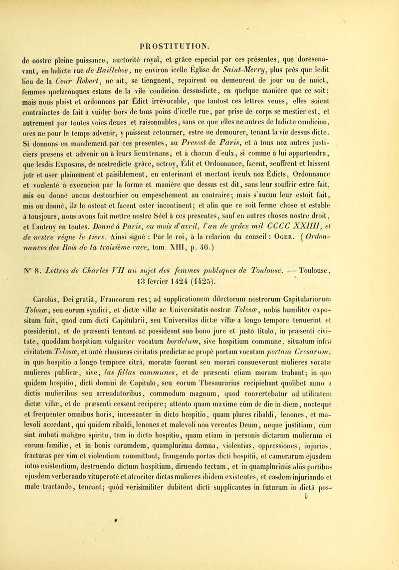 de nostre pleine puissance, auctorité royal, et grâce especial par ces présentes, que doresena- vant, en ladicte rue de Bnillehoe, ne environ icelle Église de Saint-Merry, plus près que ledit lieu de la Cour Robert, ne ait, se tiengnent, repairent ou demeurent de jour ou de nuict, femmes queizconques estans de la vile condicion dessusdicte, en quelque manière que ce soit; mais nous plaist et ordonnons par Édict irrévocable, que tantost ces lettres veues, elles soient contrainctes de fait à vuider hors de tous poins d'icelle rue, par prise de corps se meslier est, et autrement par toutes voies deues et raisonnables, sans ce que elles ne autres de ladicte condicion, ores ne pour le temps advenir, y puissent retourner, estre ue demourer, tenant la vie dessus dicte. Si donnons en mandement par ces présentes, au Prévost de Paris, et à tous noz autres justi- ciers presens et advenir ou à leurs lieuxtenans, et à chacun d'eulx, si comme à lui appartendra, que lesdis Exposans, de noslredicte grâce, octroy, Édit et Ordonnance, facent, seuffrent et laissent joïr et user plainement et paisiblement, en entérinant et mectant iceulx noz Édicts, Ordonnance et voulenté à execucion par la forme et manière que dessus est dit, sans leur souffrir estre fait, mis ou donné aucun destourbier ou empeschement au contraire; mais s'aucun leur estoit fait, mis ou donné, ilz le oslent et facent oster incontinent; et afin que ce soit ferme chose et estable à tousjours, nous avons fait mettre nostre Séel à ces présentes, sauf en autres choses nostre droit, et l'autruy en toutes. Donné à Paris, ou mois d'avril. Van de grâce mil CCCC XXIIII, et de ncstre règne le tiers. Ainsi signé : Par le roi, à la relacion du conseil : Oger. ( Ordon- nances des Rois de la troisième race, tom. XIII, p. 46.) IN 8. Lettres de Charles VII au sujet des femmes publiques de Toulouse. — Toulouse, 13 février 1424 (1425). Carolus, Deigraliâ, Francorum rex; ad supplicationem dilectorum nostrorum Capitulariorum Tolosœ, seu eorum syndici, et dictae villae ac Universitatis nostrae Tolosœ, nobis humiliter expo- situm fuit, quod cum dicti Capitularii, seu Universités dictae villae a longo tempore tenuerint et possiderint, et de prœsenti teneant ac possideant suo bono jure et justo titulo, in praesenti civi- late, quoddam hospitium vulgariter vocatum bordelum, sive hospitium commune, situatum infra civitatem Tolosœ, et antè clausuras civitatis predictae ac propè portam vocatam porlam Crosarum, in quo hospilio a longo tempore citrà, moratœ fuerunt seu morari consueverunt mulieres vocata* mulieres publicae, sive, las fillas communes, et de praesenti etiam moram trahant; in quo quidem hospilio, dicti domini de Capitulo, seu eorum Thesaurarius recipiebant quolibet anno a dictis mulieribus seu arrendatoribus, commodum magnum, quod convertebalur ad utiliiatem dictae villae, et de praesenti cessent recipere; attento quam maxime cùm de die in diem, nocteque et fréquenter omnibus horis, incessanter in dicto hospitio, quam plures ribaldi, lenones, et ma- levoli accédant, qui quidem ribaldi, lenones et malevoli non verentes Deum, neque justiliam, cùm sint imbuti maligno spiritu, tam in dicto hospitio, quam etiam in personis dictarum mulierum et earum familiae, et in bonis earumdem, quamplurima damna, violentias, oppressiones, injurias, fracturas per vim et violentiam committant, frangendo portas dicti hospitii, et camerarum ejusdem inlus existentium, destruendo dictum hospitium, diruendo tectum, et in quamplurimis aliis partibiis ejusdem verberando vituperotô et alrociter dictas mulieres ibidem existentes, et easdem injuriando et maie traclando, teneant; quôd verisimiliter dubitent dicti supplicantes in futurum in dictâ pos- D