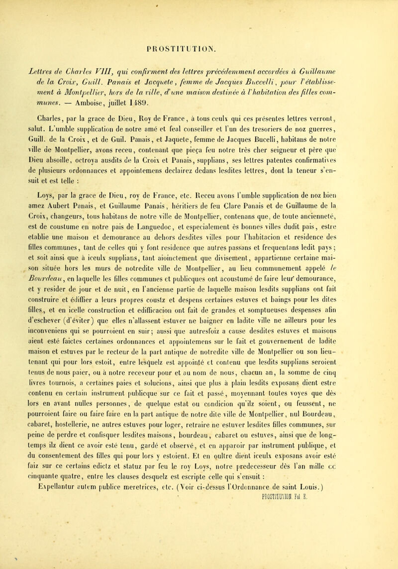 Lettres de Charles VIII, qui confirment des lettres précédemment accordées à Guillaume de la Croix, Giiill. Panais et Jacquete, femme de Jacques Buccelli, pour Vétahliffse- ment à Montpellier, hors de la ville, d'une maison destinée à l habitation des fi/les com- munes. — Amboise, juillet 1489. Charles, par la grâce de Dieu, Roy de France, à tous ceulx qui ces présentes lettres verront, salut. L'unnble supplication de notre amé et féal conseiller et l'un des trésoriers de noz guerres, Guill. de la Croix, et de Guil. Panais, et Jaquete, femme de Jacques Bucelli, habitans de noire ville de Montpellier, avons receu, contenant que pieça feu notre très cher seigneur et père que Dieu absoille, octroya ausdits de la Croix et Panais, supplians, ses lettres patentes confirmatives de plusieurs ordonnances et appoinlemcns declairez dedans lesdites lettres, dont la teneur s'en- suit et est telle : Loys, par la grâce de Dieu, roy de France, etc. Receu avons l'umble supplication de noz bien amez Aubert Panais, et Guillaume Panais, héritiers de feu Clare Panais et de Guillaume de la Croix, changeurs, tous habitans de notre ville de Montpellier, contenans que, de toute ancienneté, est de couslume en notre pais de Languedoc, et especialement ès bonnes villes dudit pais, estre établie une maison et demourance au dehors desdites villes pour l'habitacion et résidence des filles communes, tant de celles qui y font résidence que autres passans et frequentans ledit pays; et soit ainsi que à iceulx supplians, tant aioinctement que divisement, appartienne certaine mai- son située hors les murs de uotredite ville de Montpellier, au lieu communément appelé le Bourdeau, en laquelle les filles communes et publicques ont acoustumé de faire leur demourance, et y résider de jour et de nuit, en l'ancienne partie de laquelle maison lesdits supplians ont fait construire et édiflier a leurs propres coustz et despens certaines estuves et baings pour les dites filles, et en icelle construction et edifficacion ont fait de grandes et somptueuses despenses afin d'eschever (d'éviter) que elles n'allassent estuver ne baigner en ladite ville ne ailleurs pour les inconveniens qui se pourroient en suir; aussi que autresfoiz a cause desdites estuves et maisons aient esté faictes certaines ordonnances et appointemens sur le fait et gouvernement de ladite maison et estuves pur le recteur de la part antique de uotredite ville de Montpellier ou son lieu- tenant qui pour lors estoit, entre lesquelz est appointé et contenu que lesdits supplians seroient tenus de nous paier, ou à notre receveur pour et au nom de nous, chacun an, la somme de cinq livres tournois, a certaines paies et solucions, ainsi que plus à plain lesdits exposans dient estre contenu en certain instrument publicque sur ce fait et passé, moyennant toutes voyes que dès lors en avant nulles personnes, de quelque estât ou condicion qu'ilz soient, ou l'eussent, ne pourroient faire ou faire faire en la part antique de notre dite ville de Montpellier, nul Bourdeau, cabaret, hostelierie, ne autres estuves pour loger, retraire ne estuver lesdites filles communes, sur peine de perdre et confisquer lesdites maisons, bourdeau, cabaret ou estuves, ainsi que de long- temps ilz dient ce avoir esté tenu, gardé et observé, et en apparoir par instrument publique, et du consentement des filles qui pour lors y estoient. Et en oultre dient iceulx exposans avoir esté faiz sur ce certains edictz et statuz par feu le roy Loys, notre prédécesseur dès l'an mille ce cinquante quatre, entre les clauses desquelz est escripte celle qui s'ensuit : Expellantur autem publiée meretrices, etc. (Voir ci-dessus l'Ordonnance de saint Louis.) PROSTlîUlIOH.Fol E.