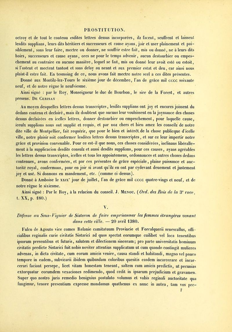 oclroy et de tout le contenu esdites lettres dessus incorporées, ilz facent, seufTrent et laissetit lesdits supplians, leurs dits héritiers et successeurs et cause ayans, joir et user plainement et pai- siblement, sans leur faire, mectre ou donner, ne souffrir estre fait, mis ou donné, ne à leurs dits hoirs, successeurs et cause ayans, ores ne pour le temps advenir, aucun destourbier ou empes- chement au contraire en aucune manière, lequel se fait, mis ou donné leur avoit esté ou estoit, si l'ostent et mectent tantost et sans delay au néant et aux premier estât et deu, car ainsi nous plaist-il estre fait. En tesmoing de ce, nous avons fait mectre notre scel a ces dites présentes. Donné aux Montilz-lez-Tours le sixième jour de décembre, l'an de grâce mil cccc soixante neuf, et de notre règne le neufviesme. Ainsi signé : par le Roy, Monseigneur le duc de Bourbon, le sire de la Forest, et autres presens. De Cerisay Au moyen desquelles lettres dessus transcriptes, lesdits supplians ont joy et encores joissent du dedans contenu et declairé, mais ilz doubtent que aucuns leur voulsissent en la joyssance des choses dessus declairées en icelles lettres, donner destourbier ou empeschement, pour laquelle cause, iceulx supplians nous ont supplié et requis, et par noz chers et bien amez les conseilz de notre dite ville de Montpellier, fait requérir, que pour le bien et intérêt, de la chose publicque d'icelle ville, notre plaisir soit confermer lesdiles lettres dessus transcriptes, et sur ce leur impertir notre grâce et provision convenable. Pour ce est-il que nous, ces choses considérées, inclinans libéralle- ment à la supplicacion desdits consulz et aussi desdits supplians, pour ces causes, ayans agréables les lettres dessus transcriptes, icelles et tous les appointemens, ordonnances et autres choses dedans contenues, avons confermées, et par ces présentes de grâce espéciale, plaine puissance et auc- torité royal, confermons, pour en joir si avant qu'ilz en ont par cydevant deuement et justement joy et usé. Si donnons en mandement, etc. (comme ci-dessus). Donné à Amboise le xxix' jour de juillet, l'an de grâce mil cccc quatre-vings et neuf, et de notre règne le sixiesme. Ainsi signé : Par le Roy, à la relacion du conseil. J. Menou. (Ord. des Bois de la S' race, t. XX, p. 180.) V. Défense au Sous-Fiyuier de Sisteron de faire emprisonner les femmes étrangères venant dans cette ville. — 20 avril 1380. Fulco de Agouto vice comes Relanie comitaluum Provincie et Forcalquerii senescallus, offi- cialibus reginalis curie civitatis Sistarici ad quos spectat eorumque cuilibet vel loca tenentibus ipsorum presentibus et futuris, salutem et dilectioncm sinceram; pro parle universitatis hominum civitatis predicte Sistarici fuit nobis noviter attentius supplicatum ut cum quando contingit mulieres advenas, in dicta civitate, cum eorum amicis venire, causa standi ethabitandi, magno vel pauco tempore in eadem, subvicarii ibidem quibusdam coloribus quesitis easdem incarcerare et incar- cerari faciant persepe, licet vitam honestara teneant, saltem cum amicis predictis, ut pecunias extorqualur eorumdem vesaciones redimendo, quod cedit in ipsarum prejudicium et gravamen. Super quo nostro juris remedio benignius postulato volumus et vobis reginali auctoritate qua fungimur, tenore presentium expresse mandamus quathenus ex nunc in antea, tam vos pre- F