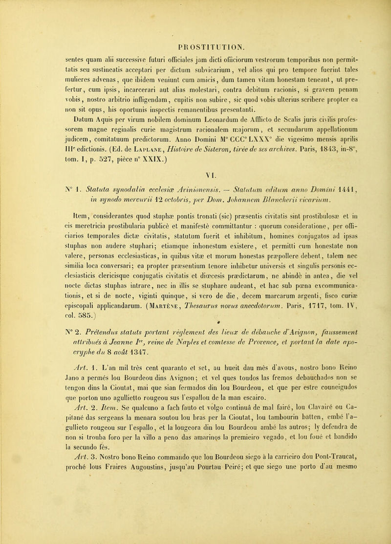 sentes quam alii successive fuluri officiales jam dicti ofnciorum veslrorum temporibus non permit- tatis seu sustineatis acceptari par dictum subvicarium, vel alios qui pro lempore fuerint taies mulieres advenas, que ibidem veniunt cum an^icis, dum tamen vitara honestam teneant, ut pre- fertur, cum ipsis, incarcerari aut alias molestari, contra debitum racionis, si gravera penam vobis, nostro arbitrio infligendam, cupitis non subire, sic quod vobis ulterius scribere propler ea non sit opus, bis oportunis inspectis remanentibus presentanti. Datum Aquis per virum nobilem dominum Leonardum de Afflicto de Scalis juris ci\ilis profes- sorem magne reginalis curie magistrum racionalem majorum, et secundarum appellationum judicem, comitatuum predictorum. Anno Domini M° CGC LXXX° die vigesimo mensis aprilis 111'= edictionis. (Ed. de Laplane , Histoire de Sisteron, tirée de .ses archives. Paris, 1843, in-S, tom. I, p. 527, pièce n XXIX.) YI. ÎS 1. Statuta synodalia ecclesiœ Avinionensis. ~ Stalutum editum anno Domini iAAl, in synodo mercurii 42 octobris, per Dow. Johnnnem Blanoherii vicarium. Item, considérantes quod stuphœ pontis tronati (sic) praesentis civitatis sint prostibulosœ et in eis meretricia prostibularia publicè et manifesté committantur : quorum consideralione, per ofïî- ciarios temporales dictas civitatis, statulum fuerit et inhibitum, homines conjugatos ad ipsas sluphas non audere stuphari; etiamque inhonestum existera, et permitti cum bonestate non valere, personas ecclesiasticas, in quibus vitae et morum honestas prœpollere debent, talem nec similia loca conversari; ea propter praesentium tenore inbibetur universis et singulis personis ec- clesiasticis clericisque conjugatis civitatis et diœcesis praedictarum, ne abindè in antea, die vel nocte dictas stuphas intrare, nec in illis se stuphare audeant, et hac sub pœna excommunica- tionis, et si de nocte, viginti quinque, si vero de die, decera raarcarum argenti, fisco curiae episcopali applicandarum. (Martène, Thésaurus novus anecdotorum. Paris, i717, tom. IV, col. 585.) * IN 2. Prétendus statuts portant règlement des lieux de débauche d'Avignon, faussement attribués à Jeanne P^, reine de Nap/es et comtesse de Provence, et portant la date apo- cryphe du 8 août 4347. Art. 4. L'an mil très cent quaranto et set, au hueit dau mès d'avous, nostro bono Reino Jano a permés lou Rourdeou dins Avignon ; et vel ques toudos las fremos debauchados non se tengon dins la Cioutat, mai que sian fermados din lou Rourdeou, et que per estre couneigudos que porton uno agullietto rougeou sus l'espallou de la man escairo. Art. 2. Item. Se qualcuno a fach fauto et volgo continua de mal fairé, lou Clavairé ou Ca- pitané das sergeans la menara soutou lou bras per la Cioutat, lou tambourin balten, embé l'a- gullieto rougeou sur l'espallo, et la lougeora din lou Bourdeou arabé las autros; ly défendra de non si trouba foro per la villo a peno das amarinQS la premieiro vegado, et lou foué et bandido la secundo fès. Art. 3. INostro bono Reino commando que lou Rourdeou siego à la carrieiro dou Pont-Traucat, proché lous Fraires Augoustins, jusqu'au Pourtau Peiré; et que siego une porto d'au mesmo