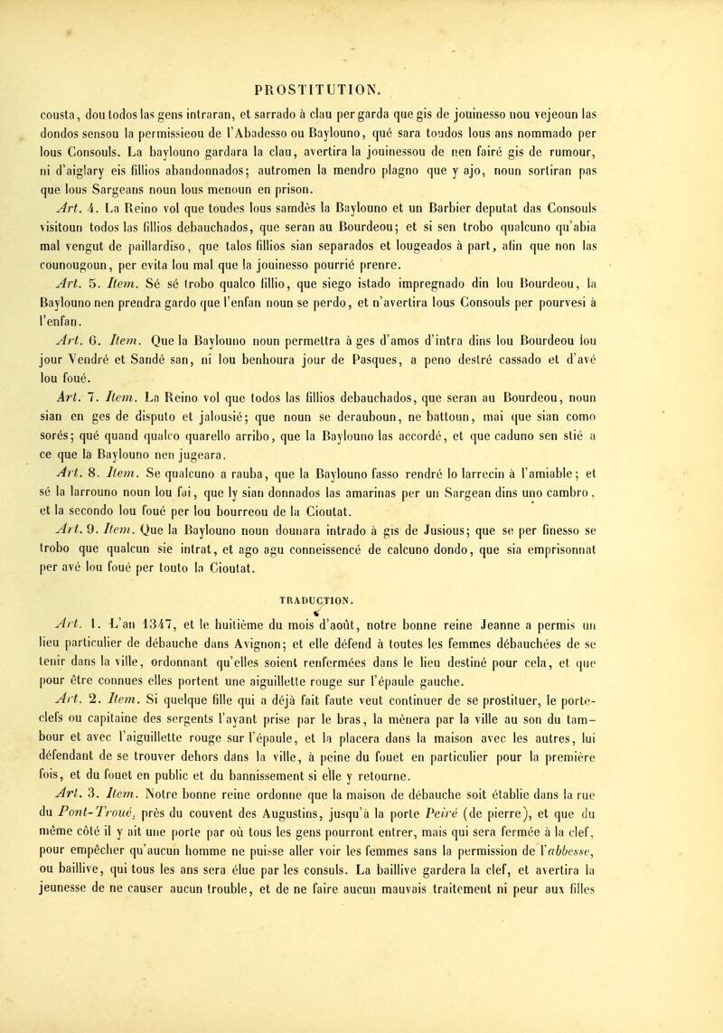 cousta, dou lodos las gens intraran, et sarrado à clau per garda que gis de joliinesso iiou vejeoun las dondos sensou la permissieou de l'Abadesso ou Baylouno, qué sara toudos lous ans nommado per lous Consouls. La baylouno gardara la clau, avertira la jouinessou de nen fairé gis de rumour, ni d'aiglary eis fillios abandonnados; autromen la mendro plagno que y ajo, noun sortiran pas que lous Sargeans noun lous menoun en prison. Art. 4. La Reino vol que tondes lous samdès la Baylouno et un Barbier députât das Consouls visitoun todos las fdiios debauchados, que seran au Bourdeou; et si sen trobo qualcuno qu'abia mal vengut de paillardise, que talos fillios sian separados et lougeados à part, afin que non las counougoun, per évita lou mal que la jouinesso pourrié prenre. Art. 5. Itein. Sé sé (robo qualco fillio, que siego istado impregnado din lou Bourdeou, la Baylouno nen prendra gardo que l'enfan noun se perdo, et n'avertira lous Consouls per pourvesi à l'enfan. Art. G. Iter7i. Que la Baylouno noun permettra à ges d'amos d'intra dins lou Bourdeou lou jour Yendré et Sandé san, ni lou benhoura jour de Pasques, a peno destré cassado et d'avé lou foué. Art. 7. Item. La Reino vol que todos las fillios debauchados, que seran au Bourdeou, noun sian en ges de disputo et jalousié; que noun se derauboun, ne battoun, mai que sian como sorés; qué quand qualco quarello arribo, que la Baylouno las accordé, et que caduno sen stié a ce que la Baylouno nen jugeara. Art. 8. Item. Se qualcuno a rauba, que la Baylouno fasso rendré lo larrecin à l'amiable; et sé la larrouno noun lou fai, que ly sian donnados las araarinas per un Sargean dins uno cambro, et la secondo lou foué per lou bourreou de la Cioutat. Art. 9. Item. Que la Baylouno noun dounara intrado à gis de Jusious; que se per finesso se trobo que qualcun sie intrat, et ago agu conneissencé de calcuno dondo, que sia emprisonnât per avé lou foué per touto lo Cioutat. TRADUCTION. *' Art. 1. L'an 1347, et le huitième du mois d'août, notre bonne reine Jeanne a permis un lieu particulier de débauche dans Avignon; et elle défend à toutes les femmes débauchées de se tenir dans la ville, ordonnant qu'elles soient renfermées dans le lieu destiné pour cela, et que pour être connues elles portent une aiguillette rouge sur l'épaule gauche. Art. 2. Item. Si quelque fille qui a déjà fait faute veut continuer de se prostituer, le porte- clefs ou capitaine des sergents l'ayant prise par le bras, la mènera par la ville au son du tam- bour et avec l'aiguillette rouge sur l'épaule, et la placera dans la maison avec les autres, lui défendant de se trouver dehors ddns la ville, à peine du fouet en particulier pour la première fois, et du fouet en public et du bannissement si elle y retourne. Art. 3. Item. Notre bonne reine ordonne que la maison de débauche soit établie dans la rue du Pont-Troué; près du couvent des Âugustins, jusqu'à la porte Peiré (de pierre), et que du môme côté il y ait une porte par où tous les gens pourront entrer, mais qui sera fermée à la clef, pour empêcher qu'aucun homme ne puisse aller voir les femmes sans la permission de Vabbesse, ou baillive, qui tous les ans sera élue par les consuls. La baillive gardera la clef, et avertira la jeunesse de ne causer aucun trouble, et de ne faire aucun mauvais traitement ni peur aux filles