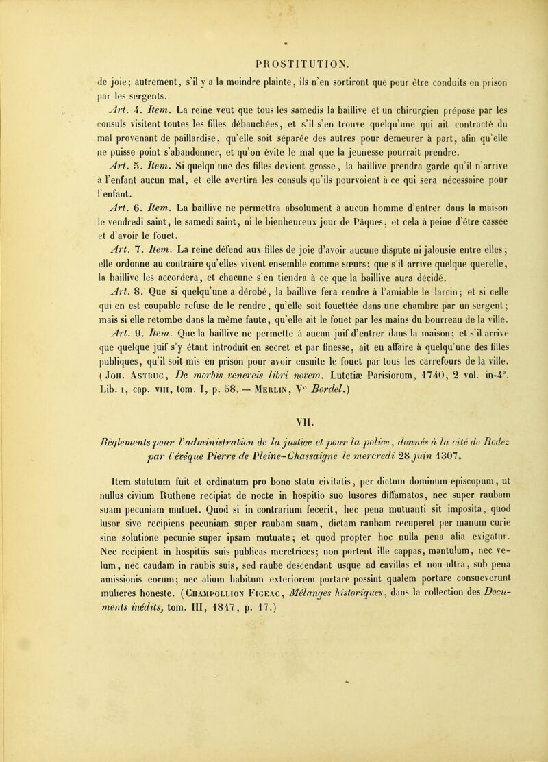 de joie; autrement, s'il y a la moindre plainte, ils n'en sortiront que pour être conduits en prison par les sergents. Art. A. Item. La reine veut que tous les samedis la baillive et un chirurgien préposé par les consuls visitent toutes les filles débauchées, et s'il s'en trouve quelqu'une qui ait contracté du mal provenant de paillardise, qu'elle soit séparée des autres pour demeurer à part, afin qu'elle ne puisse point s'abandonner, et qu'on évite le mal que la jeunesse pourrait prendre. Art. 5. Item. Si quelqu'une des filles devient grosse, la baillive prendra garde qu'il n'arrive à l'enfant aucun mal, et elle avertira les consuls qu'ils pourvoient à ce qui sera nécessaire pour l'enfant. Art. 6. Item,. La baillive ne permettra absolument à aucun homme d'entrer dans la maison le vendredi saint, le samedi saint, ni le bienheureux jour de Pâques, et cela à peine d'être cassée et d'avoir le fouet. Art. 7. Item. La reine défend aux filles de joie d'avoir aucune dispute ni jalousie entre elles ; elle ordonne au contraire qu'elles vivent ensemble comme sœurs; que s'il arrive quelque querelle, la baillive les accordera, et chacune s'en tiendra à ce que la bailHve aura décidé. Art. 8. Que si quelqu'une a dérobé, la baillive fera rendre à l'amiable le larcin; et si celle qui en est coupable refuse de le rendre, qu'elle soit fouettée dans une chambre par un sergent; mais si elle retombe dans la même faute, qu'elle ait le fouet par les mains du bourreau de la ville. Art. 9. Item. Que la baillive ne permette à aucun juif d'entrer dans la maison; et s'il arrive que quelque juif s'y étant introduit en secret et par finesse, ait eu affaire à quelqu'une des filles publiques, qu'il soit mis en prison pour avoir ensuite le fouet par tous les carrefours de la ville. ( JoH. AsTRUC, De morhis venereis lihri novem. Lutetiae Parisiorum, 4740, 2 vol. in-4. Lib. I, cap. VIII, tom. I, p. 58. — Merlin, V'' Bordel.) VII. Règlements pour F administration de la justice et pour la police, donnés à la cité de Rodez par Vévêque Pierre de Pleine-Chassaigne le mercredi 28 juin •1307. Item statulum fuit et ordinatum pro bono statu civitatis, per dictum dominum episcopum, ut nullus civium Ruthene recipiat de nocte in hospilio suo lusores diffamatos, nec super raubam suam pecuniam mutuet. Quod si in contrarium fecerit, hec pena mutuanti sit imposita, quod lusor sive recipiens pecuniam super raubam suam, dictam raubam recuperet per manum curie sine solutione pecunie super ipsam mutuate ; et quod propter hoc nulla pena alia exigatur. Nec récipient in hospitiis suis pubHcas meretrices; non portent ille cappas, mantulum, nec vé- lum, nec caudara in raubis suis, sed raube descendant usque ad cavillas et non ultra, sub pena amissionis eorum; nec alium habitum exteriorem portare possint qualem portare consueverunt mulieres honeste. (Champollion Figeac, Mélanges historiques, dans la collection des Docu- ments inédits, tom. III, 1847, p. 17.)