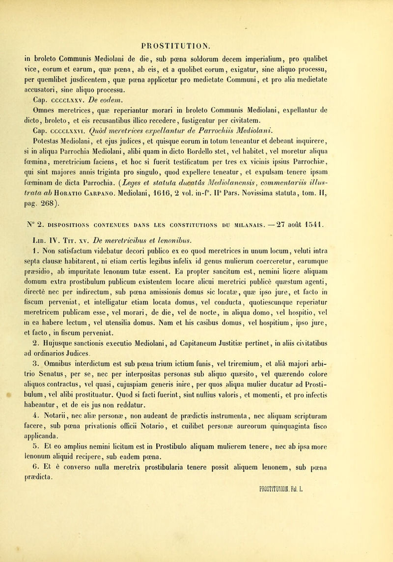 in broleto Communis Mediolani de die, sub pœna soldorum decem imperialium, pro qualibet vice, eorum et earum, quse pœna, ab eis, et a quolibet eorum, esigatur, sine aliquo processu, per quemlibet jusdicentem, quae pœna applicetur pro medietate Communi, et pro alia medietate accusatori, sine aliquo processu. Cap. ccccLxxv, De eodem. Omnes meretrices, quœ reperiantur morari in broleto Communis Mediolani, expellantur de dicte, broleto, et eis recusantibus illico recedere, fustigentur per civitatem. Cap. ccccLxxvi. Qiiod meretrices expellantur de Parrochiis Mediolani. Potestas Mediolani, et ejus judices , et quisque eorum in totum leneantur et debeant inquirere, si in aliqua Parrochia Mediolani, alibi quam in dicto Bordello stet, vel habitet, vel morelur aliqua l'œmina, meretricium faciens, et hoc si fuerit testificatum per très ex vicinis ipsius Parrochiae, qui sint majores annis triginta pro singulo, quod expellere teneatur, et expulsam tenere ipsam f'œminam de dicta Parrochia. {Leges et statuta ducatûs Mediolanensis, commentariis illus- trata ctèHoRATio Carpano. Mediolani, 4616, 2 vol. in-P. Il Pars. Novissima statuta, tom. II, pag. 268). N 2. DISPOSITIOMS CONTENUES DANS LES CONSTITUTIONS DU MILANAIS. —27 aoÛt 1541. LiB. lY. TiT. XV. De meretricihus et lenonihus. \. Non satisfactum videbatur decori publico ex eo quod meretrices in unum locum, veluti intra septa clausee habitarent, ni eliam certis legibus infelix id genus mulierum coerceretur, earumque prsesidio, ab impuritate lenonum tutse essent. Ea propter sancitum est, nemini licere aliquam domum extra prostibulum publicum existentem locare alicui meretrici publicè quaestum agenti, directè nec per indirectum, sub pœna amissionis domus sic locatœ, quae ipso jure, et facto in fiscum perveniat, et intelligatur etiam locata domus, vel conducta, quotiescunque reperiatur meretricem publicam esse, vel morari, de die, vel de nocte, in aliqua domo, \el hospitio, vel in ea habere lectum, vel ulensilia domus. Nam et bis casibus domus, vel hospitium, ipso jure, et facto, in fiscum perveniat. 2. Hujusque sanctionis executio Mediolani, ad Capitaneum Justitise pertinet, in aliis civitatibus ad ordinarios Judices. 3. Omnibus interdiclum est sub pœna trium ictium funis, vel triremium, et alià majori arbi- trio Senatus, per se, nec per interpositas personas sub aliquo quaesito, vel quœrendo colore aliquos contractus, vel quasi, cujuspiam generis inire, per quos aliqua mulier ducatur ad Prosti- bulum, vel alibi prostituatur. Quod si facti fuerint, sint nuliius valons, et momenti, et pro infectis habeantur, et de eis jus non reddatur. ■4. Notarii, nec aliae personse, non audeant de praedictis instrumenta, nec aliquam scripturam facere, sub pœna privationis officii Notario, et cuilibet personse aureorum quinquaginta fisco applicanda. 5. Et eo amplius nemini licitum est in Prostibulo aliquam mulierem tenere, nec ab ipsa more lenonum aliquid recipere, sub eadem pœna. 6. Et è converso nulla meretrix prostibularia tenere possit aliquem lenonem, sub pœna prœdicta. PROSTlTUlIOH.Fol.I.