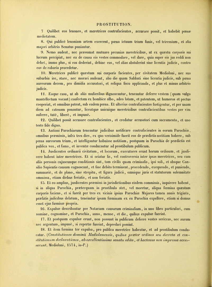 7. Quilibet eos lenones, et meretrices contrafacientes, accurare possit, et habebit pœuie medietatem. 8. Qui publicè lenoniam artem exercent, pœna ictuum triura funis, vel triremium, et alla majori arbitrio Senatus puniantur. 9. Nerao audeat, nec prsesuraat mutuare pecunias meretricibus, ut ex quaestu corporis sui lucrum percipiat, nec ea de causa eis vestes commodare, vel dare, quia super sis jus reddi non débet, imrao plus, si eas dederint, dehinc eas, vel alias abstulerint sine licentia judicis, contra eos de robaria procedetur. 40. Meretrices publicè quaestum sui corporis facientes, per civitatem Mediolani, nec sua suburbia ire, stare, nec morari audeant, alio die quam Sabbati sine licentia judicis, sub pœna aureorum deceni, pro dimidia accusatori, et reliqua fisco applicanda, et plus et minus arbitrio judicis. H. Eoque casu, ut ab aliis mulieribus dignoscantur, teneantur déferre vestem (quara vulgo mantellectum vocant) confectam ex bombice albo, adeo latam, et patentera, ut huraeros et pectus cooperiat, et omnibus pateat, sub eadempœna. Et ulterius contrafacientes fustigentur, et per unam diem ad catenam ponantur, liceatque unicuique meretricibus contrafacientibus vestes per vim auferre, tutè, libéré, et impunè. 12. Quilibet possit accusare contrafacientes, et credatur accusatori cum sacramento, et uno teste fide digno. 13. Antiani Parochiarum teneantur judicibus notificare contrafacientes in eorum Parochiis, omnibus praemissis, infrà très dies, ex quo verisimide fuerit eos de praedictis nolitiam habere, sub pœna aureorum trium, et intelligantur habuisse notitiam, postquam in Parochia de praedictis est publica vox, et fama, et inventas conducantur ad prostibulum publicum. 14. Jusdicentes ordinarii civitatum, et locorum, executores erunt horum ordinum, et jusdi- cere habent inter meretrices. Et si oriatur lis, vel controversia inler ipsas meretrices, seu cum aliis personis cujuscunque conditionis sint, tara civilis quam criminalis, ipsi soli, et absque Con- silio Sapientis causam cognoscant, et fine debito terminent, procedendo, exequendo, et puniendo, summariè, et de piano, sine strepitu, et figura judicii, omnique juris et statutorum solemnitate ommissa, etiam diebus feriatis, et non feriatis. 15. Et eo amplius, jusdicentes praemissi in jurisdictionibus eisdem commissis, iuquirere habent, si in aliqua Parochia, praeterquam in prostibulo stet, vel moretur, aliqua fœmina quaestum corporis faciens, et si fuerit per très ex vicinis ipsius Parochiae Majores tamen annis triginla, praefatis judicibus delatum, teneantur ipsam fœminam ex ea Parochia expellere, etiam si domus esset ejus fœminae propria. 16. Expulsae describantur per Notarium causarum criminalium, in uno libre particulari, cum nomine, cognomine, et Parochia, anno, mense, et die, quibus expulsae fuerint. 17. Et postquam expulsae erunt, non possunt in pubhcum déferre vestes sericeas, nec aurum nec argentum, impunè, si repertae fuerint, depredari possint. 18. Et item fœmina ter expulsa, pro publica meretrice habeatur, et ad prostibulum condu- catur. {Constitutïones dominii Mediolanensis, quibus prœter ordines seu décréta et con~ stitutmium declarotiones, ab excellentissimo senatu édita, et hactenus non impressa acceà- serunt. Mediolani, 1574, in-P.)
