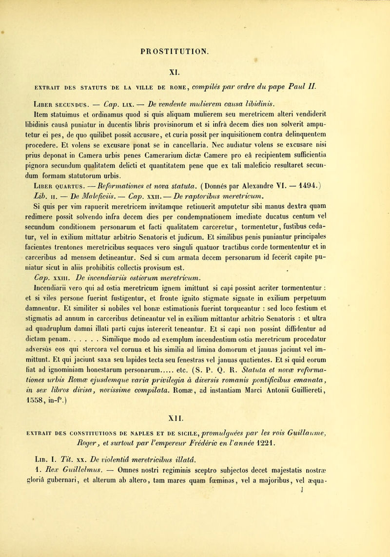 XI. EXTRAIT DES STATUTS DE LA VILLE DE ROME, compUés par ovdre du pupe Paul II. Liber secundus. — Cap. lix. — De vendente midierem causa lihidinis. Item statuiraus et ordinamus quod si quis aliquam mulierem seu meretricem alteri vendiderit libidinis causa puniatur in ducentis libris provisinorum et si infrà decem dies non solverit ampu- tetur ei pes, de quo quilibet possit accusare, et curia possit per inquisitionera contra delinquentem procedere. Et volens se excusare ponat se in cancellaria. Nec audiatur volens se excusare nisi prius deponat in Caméra urbis pênes Camerarium dictée Camere pro eâ recipientem sufficientia pignora secundum quab'tatem delicti et quantitatem pene que ex tali maleficio resultaret secun- dum formam statutorum urbis. Liber quartus. —Reformationes et nova statuta. (Donnés par Alexandre VI. — 4494.) ■Lib. II. — De Maleficiis. — Cap. xxii. — De raptoribus meretricum. Si quis per vim rapuerit meretricem invitamque retinuerit amputetur sibi manus dextra quam redimere possit solvendo infra decem dies per condempnationem imediate ducatus cenlum vel secundum conditionem personarum et facti qualitatem carceretur, tormentetur, fustibus ceda- tur, vel in exiliura mittatur arbitrio Senatoris et judicum. Et similibus pénis puniantur principales facientes trentones meretricibus sequaces vero singuli quatuor tractibus corde tormententur et in carceribus ad mensera detineantur. Sed si cum armata decem personarum id fecerit capite pu- niatur sicut in aliis prohibitis collectis provisum est. Cap. xxiii. De incendiariis ostiorum meretricum. Incendiarii vero qui ad ostia meretricum ignem imiltunt si capi possint acriter tormententur : et si viles persone fuerint fustigentur, et fronte ignito stigmate signate in exilium perpetuum damnentur. Et similiter si nobiles vel bonae estimationis fuerint torqueantur : sed loco festium et stigmatis ad annum in carceribus detineantur vel in exilium mittantur arbitrio Senatoris : et ultra ad quadruplum damni illati parti cujus intererit teneantur. Et si capi non possint diffidentur ad dictam penam Similique modo ad exemplum incendentium ostia meretricum procedatur adversùs eos qui stercora vel cornua et bis similia ad limina domorum et januas jaciunt vel im- mittunt. Et qui jaciunt saxa seu lapides tecta seu fenestras vel januas quatientes. Et si quid eorum fiât ad ignominiam bonestarum personarum etc. (S. P. Q. R. Statuta et novœ reforma- tiones urbis Romœ ejusdemque varia privilégia à diversis romanis pontificibus emanata, in sex libros divisa, novissime compilata. Romse, ad instantiam Marci Ântonii Guilliereti, 1558, in-f.) XII. extrait des constitutions de naples et de siciLE, promulguées par les rois Guillaume, Roger, et surtout par l'empereur Frédéric en Vannée 1221. Lib. I. Tit. xx. De violentiâ meretricibus illatâ. 1. Rex Guillelmus. — Omnes nostri regiminis sceptro subjectos decet majestatis nostrœ gloriâ gubernari, et alterum ab altero, tam mares quam fœminos, vel a majoribus, vel aequa- ]