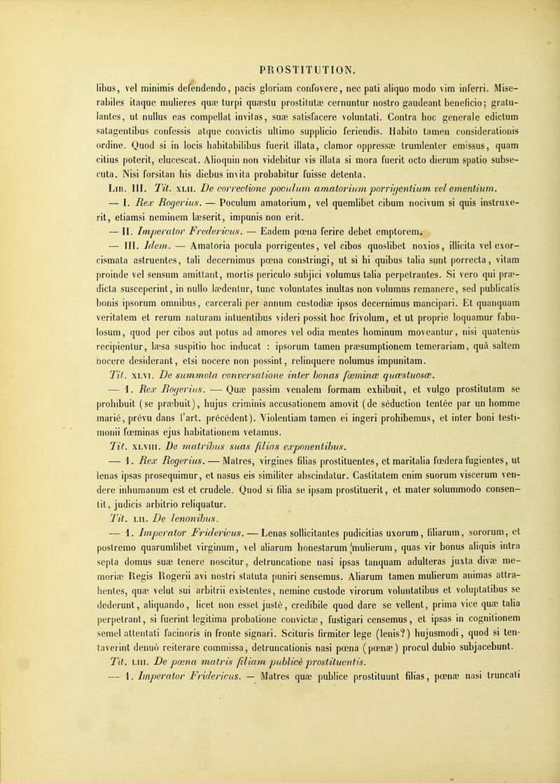libus, vel minimis defendendo, pacis gloriam confovere, nec pati aliquo modo vim inferri. Mise- rabiles itaque mulieres quœ turpi quœstu prostitutse cernuntur nostro gaudeant bénéficie; gratu- lantes, ul nullus eas compellat invitas, suœ satisfacere voluntati. Contra hoc générale edictum satagentibus confessis atque convictis ullinfio supplicio feriendis. Habito tamen considerationis ordine. Quod si in locis habitabilibus fuerit illata, clamor oppressa; trumlenter emissus, quam citius poterit, elucescat. Alioquin non videbitur vis illala si mora fuerit octo dierum spalio snbse- cuta. Nisi forsitan bis diebus invita probabitur fuisse detenta. LiB. III. Tit. xLii. De correctione poculum amatoriimi 2^orni]eniium vel ementium. — I. Rex RogeyHus. — Poculum amatorium, vel quemlibet cibum nocivum si quis instruxe- rit, etiarasi neminem iaeserit, impunis non erit. — H. Imperaior Fredericus. — Eadem pœna ferire débet emptorem. — III. Idem. — Amatoria pocula porrigentes, vel cibos quoslibet noxios, illicita vel exor- cismata astruentes, tali decernimus pœna constringi, ut si hi quibus talia sunt porrecta, vitam proinde vel sensum amittant, raortis periculo subjici volumus talia perpétrantes. Si vero qui prae- dicta susceperint, in nullo lœdentur, tune voluntates inultas non volumus remanere, sed publicalis bonis ipsorum omnibus, carcerali per annum custodiae ipsos decernimus mancipari. Et quanquam veritatera et rerum naturam intuentibus videri possit hoc frivolum, et ut proprie loquamur fabu- losum, quod per cibos aut potus ad amores vel odia mentes hominum moveantur, nisi quatenùs recipientur, Isesa suspitio hoc inducat : ipsorum tamen prsesumptionem temerariam, quâ saltem nocere desiderant, etsi nocere non possint, relinquere nolumus impunitam. Tit. XLYi. De summota conversatione inter honas fœminœ quœstuosœ. — \. Rex Rogerius. —Quae passira venalem formam exhibuit, et vulgo prostitutam se prohibuit (se praebuit), hujus crioiinis accusationem amovit (de séduction tentée par un homme marié, prévu dans l'art, précédent). Yiolentiam tamen ei ingeri prohibemus, et inter boni testi- monii fœminas ejus habitationem vetamus. Tit. xLviii. De matrihus suas filias exponentihus. — \. Rex Rogerius. — Matres, virgines filias prostituentes, et maritalia fœdera fugientes, ut lenas ipsas prosequimur, et nasus eis similiter abscindatur. Castitatem enim suorum viscerum ven- dere inhumanum est et crudele. Quod si filia se ipsam prostituent, et mater solummodo consen- tit, judicis arbitrio reliquatur. Tit. LU. De lenonihus. — 1. Imperaior Fridericus. — Lenas sollicitantes pudicitias uxorum, filiarum, sororum, et postremo quarumlibet virginum, vel aliarum honestarum Jmulierum, quas vir bonus aliquis intra septa domus suae tenere noscitur, detruncatione nasi ipsas tanquam adultéras juxta divœ me- moriae Régis Rogerii avi nostri statuta puniri sensemus. Aliarum tamen muherum animas attra- hentes, quœ velut sui arbitrii existentes, neraine custode virorum voluntatibus et voluptatibus se dederunt, aliquando, licet non esset justè, credibile quod dare se vellent, prima vice quae talia perpétrant, si fuerint légitima probatione convictœ, fustigari censemus, et ipsas in cognitionem serael attentati facinoris in fronte signari. Scituris firmiter lege (lenis?) hujusmodi, quod si ten- taverint denuo reiterare commissa, detruncationis nasi pœna (pœnae) procul dubio subjacebunt. Tit. LUI. De pœna matins filiam publicè prostituentis.