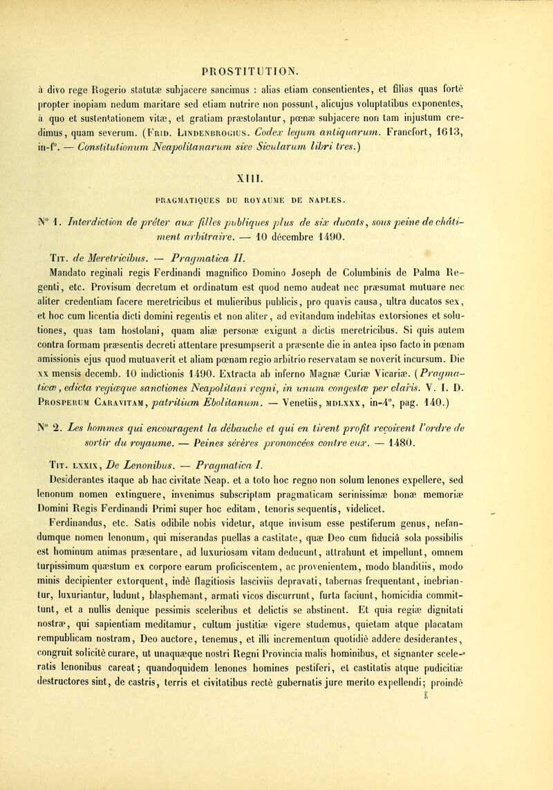 à divo rege Rogerio statutae subjacere sancimus : alias etiam consentientes, et filias quas forte propter inopiam nedum maritare sed etiam nutrire non possunt, alicujus voluptatibus exponentes, à quo et sustentationem vitae, et gratiam prœstolantur, pœnae subjacere non tam injustum cre- dimus, quam severum. (Frid. LiiNDENBROGius. Codex legmn antiqiiarum. Francfort, 1613, in-f°. — Constitutionum Neapolitanarum sive Sioidarimi lihri très.) XIII. PRAGMATIQUES DU ROYAUME DE NAPLES. N 1. Interdiction de prêter aux filles publiques plus de six ducats., sous peine de châti- ment arbitraire. — 10 décembre 4490. TiT. de Meretricibus. — Pragjnatica II. Mandato reginali régis Ferdinandi magnifico Domino Joseph de Columbinis de Palma Re- genti, etc. Provisura decretam et ordinatum est quod nemo audeat nec praesumat mutuare nec aliter credentiam facere meretricibus et mulieribus publicis, pro quavis causa, ultra ducatos sex, et hoc cum licentia dicti domini regentis et non aliter, ad evitandum indebitas extorsiones et solu- tiones, quas tam hostolani, quam aliae personae exigunt a dictis meretricibus. Si quis autem contra formam pressentis decreti attentare presumpserit a praesente die in antea ipso facto in pœnam amissionis ejus quod mutuaverit et aliam pœnam regio arbitrio reservatam se noverit incursum. Die \x mensis decemb. 10 indictionis 1490. Extrada ab inferno Magnae Curiœ Vicarise. {Pragma- ticœ, edicta regiœque sanctiones Neapolitani regni, in unum congestœ per claris. V. I. D. Prosperum Caramtam, patritium £bolitanuni. — Venetiis, mdlxxx, in-4°, pag. 440.) N 2. Les hommes qui encouragent la débauche et qui en tirent profit reçoivent l'ordre de sortir du royaume. — Peines sévères prononcées contre eux. — 1480. TiT. Lxxix, De Lenonibus. — Pragmatica I. Desiderantes itaque ab hac civitate Neap. et a toto hoc regno non solum lenones expellere, sed lenonum nomen extinguere, invenimus subscriptam pragmalicam serinissima? bonœ mémorise Domini Régis Ferdinandi Primi super hoc editam, tenoris sequentis, videHcet. Ferdinandus, etc. Satis odibile nobis videtur, atque invisum esse pestiferum genus, nefan- dumque nomen lenonum, qui miserandas puellas a castitate, quae Deo cum fiduciâ sola possibilis est hominum animas praesentare, ad luxuriosam vitam deducunt, attrahunt et impellunt, omnem turpissimum quaestum ex corpore earum proficiscentem, ac provenientem, modo blanditiis, modo minis decipienter extorquent, indè flagitiosis lasciviis depravati, tabernas fréquentant, inebrian- tur, luxuriantur, ludunt, blasphémant, armati vicos discurrunt, furta faciunt, homicidia commit- tunt, et a nullis denique pessimis sceleribus et delictis se abstinent. Et quia regiœ dignitati nostra», qui sapientiam meditamur, cultum justitiae vigere studemus, quietam atque placatam rempublicam nostram, Deo auctore, tenemus, et illi incrementum quotidiè addere desiderantes, congruit solicité curare, ut unaquaeque nostri Regni Provincia malis horainibus, et signanter scele-' ratis lenonibus careat ; quandoquidem lenones homines pestiferi, et castitatis atque pudiciliae destructores sint, de castris, terris et civitatibus rectè gubernatis jure merito expellendi; proindè K