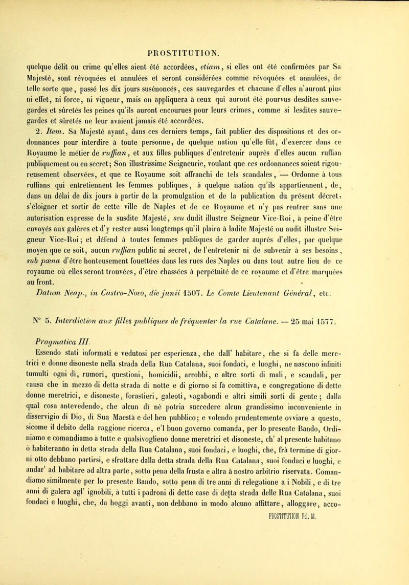quelque délit ou crime qu'elles aient été accordées, etiam, si elles ont été confirmées par Sa Majesté, sont révoquées et annulées et seront considérées comme révoquées et annulées, de telle sorte que, passé les dix jours susénoncés, ces sauvegardes et chacune d'elles n'auront plus ni effet, ni force, ni vigueur, mais on appliquera à ceux qui auront été pourvus desdites sauve- gardes et sûretés les peines qu'ils auront encourues pour leurs crimes, comme si lesdites sauve- gardes et sûretés ne leur avaient jamais été accordées. 2. Item. Sa Majesté ayant, dans ces derniers temps, fait publier des dispositions et des or- donnances pour interdire à toute personne, de quelque nation qu'elle fût, d'exercer dans ce Royaume le métier de ruffian, et aux filles publiques d'entretenir auprès d'elles aucun ruffian publiquement ou en secret; Son illustrissime Seigneurie, voulant que ces ordonnances soient rigou- reusement observées, et que ce Royaume soit affranchi de tels scandales, — Ordonne à tous ruffians qui entretiennent les femmes publiques, à quelque nation qu'ils appartiennent, de, dans un délai de dix jours à partir de la promulgation et de la publication du présent décret? s'éloigner et sortir de cette ville de Naples et de ce Royaume et n'y pas rentrer sans une autorisation expresse de la susdite Majesté, seu dudit illustre Seigneur Yice-Roi, à peine d'être envoyés aux galères et d'y rester aussi longtemps qu'il plaira à ladite Majesté ou audit illustre Sei- gneur Yice-Roi; et défend à toutes femmes publiques de garder auprès d'elles, par quelque moyen que ce soit, aucun ruffian public ni secret, de l'entretenir ni de subvenir à ses besoins, suh pœna d'être honteusement fouettées dans les rues des Maples ou dans tout autre lieu de ce royaume où elles seront trouvées, d'être chassées à perpétuité de ce royaume et d'être marquées au front. Datum Neap., in Castro-Novo, die jimii 1507. Le Comte Lieutenant Général, etc. ÎN 5. hiterdiction aux filles publiques de fréquenter la rue Catalane. — 25 mai 1577. Pragmatica III. Essendo stati informali e vedutosi per esperienza, che dall' habitare, che si fà délie mere- trici e donne disoneste nella strada délia Rua Catalana, suoi fondaci, e luoghi, ne nascono infiniti tumuUi ogni di, rumori, questioni, homicidii, arrobbi, e altre sorti di mali, e scandali, per causa che in mezzo di detta strada di notte e di giorno si fà comittiva, e congregatione di dette donne meretrici, e disoneste, foraslieri, galeoti, vagabondi e altri simili sorti di gente ; dalla quai cosa antevedendo, che alcun di nè potria succedere alcun grandissimo inconveniente in disservigio di Dio, di Sua Maestà e del ben pubblico; e volendo prudentemente ovviare a questo, sicome il debito délia raggione ricerca, e'I buon governo comanda, per lo présente Rando, Ordi- niamo e comandiamo à tulte e qualsivoglieno donne meretrici et disoneste, ch' al présente habitano 6 habiteranno in detta strada délia Rua Catalana, suoi fondaci, e luoghi, che, frà termine di gior- ni Otto debbano partirsi, e sfrattare dalla detta strada délia Rua Catalana, suoi fondaci e luoghi, e andar' ad habitare ad altra parte, sotto pena délia frusta e altra ànostro arbitrio riservata. Coman- diamo similmente per lo présente Rando, sotto pena di tre anni di relegatione a i Nobili, e di tre anni di galera agi' ignobih, à tutti i padroni di dette case di detta strada délie Rua Catalana, suoi londaci e luoghi, che, da hoggi avanti, non debbano in modo alcuno affittare, alloggare, acco- PROSTlTUIlON.Fol. M.