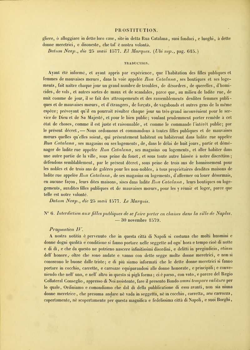 gliere, ô alloggiare in dette loro case, site in detta Rua Catalana, suoi fondaci, e luoghi, à dette donne raeretrici, e disoneste, che tal' è nostra volontà. Datum Nenp., die 25 maii 1577. El May^ques. {Ubisup., pag. 615.) TRADUCTION. , Ayant été informé, et ayant appris par expérience, que l'habitation des Glles publiques et femmes de mauvaises mœurs, dans la voie appelée Rua Catalana, ses boutiques et ses loge- ments, fait naître chaque jour un grand nombre de troubles, de désordres, de querelles, d'homi- cides, de vols, et autres sortes de maux et de scandales, parce que, au milieu de ladite rue, de nuit comme de jour, il se fait des attroupements et des rassemblements desdites femmes publi- ques et de mauvaises mœurs, et d'étrangers, de forçats, de vagabonds et autres gens de la même espèce; prévoyant qu'il en pourrait résulter chaque jour un très-grand inconvénient pour le ser- vice de Dieu et de Sa Majesté, et pour le bien pubHc; voulant prudemment porter remède à cet état de choses, comme il est juste et raisonnable, et comme le commande l'intérêt public; par le présent décret, — Nous ordonnons et commandons à toutes filles publiques et de mauvaises mœurs quelles qu'elles soient, qui présentement habitent ou habiteront dans ladite rue appelée Rua Catalana, ses magasins ou ses logements, de, dans le délai de huit jours, partir et démé- nager de ladite rue appelée Bua Catalana, ses magasins ou logements, et aller habiter dans une autre partie de la ville, sous peine du fouet, et sous toute autre laissée à notre discrétion ; défendons semblableraent, par le présent décret, sous peine de trois ans de bannissement pour les nobles et de trois ans de galères pour les non-nobles, à tous propriétaires desdites maisons de ladite rue appelée Rna Catalana, de ses magasins ou logements, d'affermer ou louer désormais, en aucune façon, leurs dites maisons, sises dans ladite Rua Catalana, leurs boutiques ou loge- gements, auxdites filles publiques et de mauvaises mœurs, pour les y réunir et loger, parce que telle est notre volonté. Datum Neap., die 25 maii 1577. Le Marquis. IS' 6. Interdiction aux filles publiques de se faire porter en chaises dans la ville de Naples. — 30 novembre 1579. Pragmatica IV. A nostra notitia è pervenuto che in questa città di Napoli si costuma che molli huomini e donne dogni qualità e conditiono si fanno portare nelle seggette ad ogn' hora e tempo cioè di notte e di di, e che da questo ne potrieno nascere infinitissimi disordini, e delitti in pregiudicio, etiam deir honore, oltre che sono andate e vanno con dette segge moite donne meretrici, e non si conoscono le buone dalle triste; e di più siamo informati che le dette donne meretrici si fanno portare in cocchio, carrette, e carrozze equiparandosi aile donne honorate, e principali; e conve- niendo che nell' uno, e nell' altro in questo si pigli forma ; ci è parso, con voto, e parère del Regio Collatéral Conseglio, appresso di Noi assistente, fare il presento Bando omni tempore valituro per lo quale, Ordiniamo e comandiamo che dal di délia pubblicalione di esso avanti, non sia niuna donne meretrice, che présuma andare nè vada in seggetta, nè in cocchio, carretta, seu carrozza, copertamente, nè scopertamente per questa magnifica e fedclissima città di Napoli, e suoi Borghi,