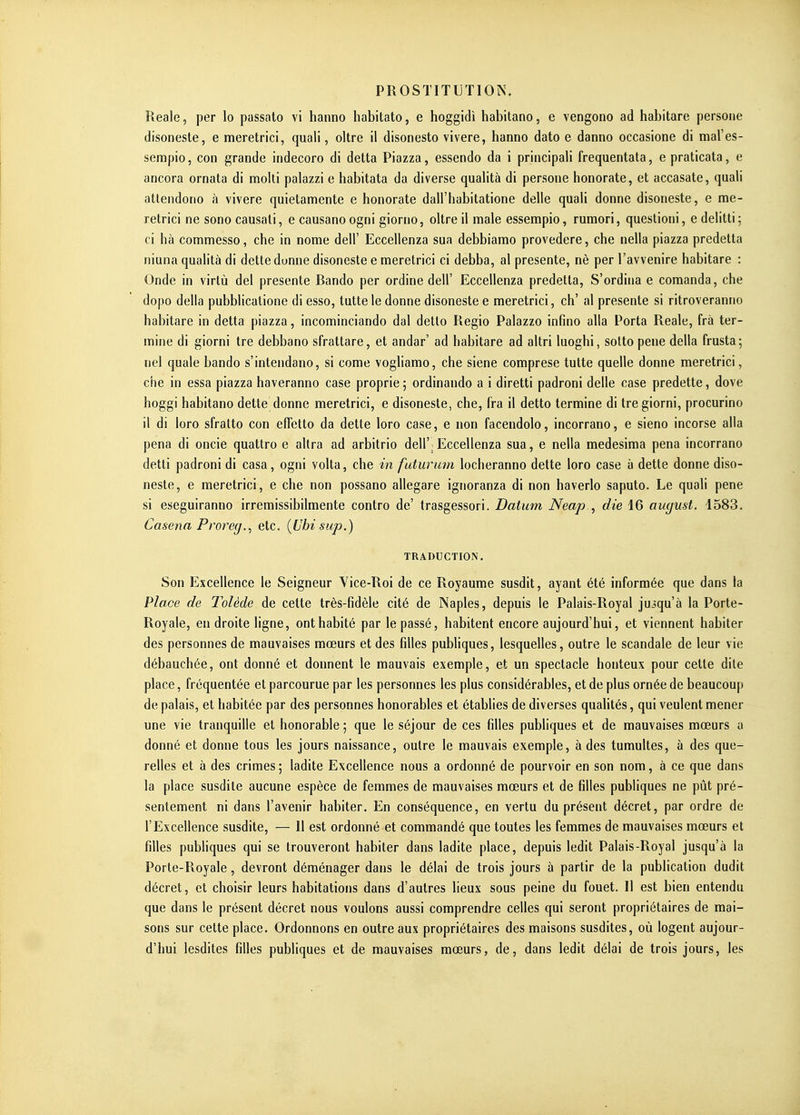 Reale, per lo passato vi haiino habitato, e hoggidi habitano, e vengono ad habitare persoiie disoneste, e meretrici, quali, oltre il disonesto vivere, hanno dato e danno occasione di mal'es- sempio, con grande indecoro di detta Piazza, essendo da i principali frequentata, e praticata, e ancora ornata di molti palazzi e habitata da diverse qualità di persone honorate, et accasate, quali atlendorio à vivere quietamente e honorate dall'habitatione délie quali donne disoneste, e me- retrici ne sono causali, e causano ogni giorno, oltre il maie essempio, rumori, questioni, e delitti ; ci hà commesso, che in nome dell' Eccellenza sua debbiamo provedere, che nella piazza predetta niuna qualità di dette donne disoneste e meretrici ci debba, al présente, nè per l'avvenire habitare : Onde in virtù del présente Bando per ordine dell' Eccellenza predetta, S'ordina e comanda, che dopo délia pubblicatione di esso, tutte le donne disoneste e meretrici, ch' al présente si ritroveranno habitare in detta piazza, incominciando dal detto Regio Palazzo infino alla Porta Reale, frà ter- mine di giorni tre debbano sfrattare, et andar' ad habitare ad altri luoghi, sotto pene délia frusta; nel quale bando s'intendano, si come vogliamo, che siene comprese tutte quelle donne meretrici, che in essa piazza haveranno case proprie; ordinando a i diretti padroni délie case predette, dove hoggi habitano dette donne meretrici, e disoneste, che, (ra il detto termine di tre giorni, procurino il di loro sfralto con effetto da dette loro case, e non facendolo, incorrano, e sieno incorse alla pena di oncie quattro e altra ad arbitrio dell'^Eccellenza sua, e nella medesima pena incorrano detti padroni di casa, ogni volta, che in futurum locheranno dette loro case à dette donne diso- neste, e meretrici, e che non possano allegare ignoranza di non haverlo saputo. Le quali pene si eseguiranno irremissibilmente contro de' trasgessori. Datum Neap., die 16 august. 1583. Casena Proreg., etc. (Ubisup.) TRADUCTION. Son Excellence le Seigneur Vice-Roi de ce Royaume susdit, ayant été informée que dans la Place de Tolède de cette très-fidèle cité de Naples, depuis le Palais-Royal juîqu'à la Porte- Royale, en droite ligne, ont habité par le passé, habitent encore aujourd'hui, et viennent habiter des personnes de mauvaises mœurs et des filles publiques, lesquelles, outre le scandale de leur vie débauchée, ont donné et donnent le mauvais exemple, et un spectacle honteux pour cette dite place, fréquentée et parcourue par les personnes les plus considérables, et de plus ornée de beaucoup de palais, et habitée par des personnes honorables et établies de diverses qualités, qui veulent mener une vie tranquille et honorable ; que le séjour de ces filles publiques et de mauvaises mœurs a donné et donne tous les jours naissance, outre le mauvais exemple, à des tumultes, à des que- relles et à des crimes ; ladite Excellence nous a ordonné de pourvoir en son nom, à ce que dans la place susdite aucune espèce de femmes de mauvaises mœurs et de filles publiques ne pût pré- sentement ni dans l'avenir habiter. En conséquence, en vertu du présent décret, par ordre de l'Excellence susdite, — 11 est ordonné et commandé que toutes les femmes de mauvaises mœurs et filles pubHques qui se trouveront habiter dans ladite place, depuis ledit Palais-Royal jusqu'à la Porte-Royale, devront déménager dans le délai de trois jours à partir de la publication dudit décret, et choisir leurs habitations dans d'autres lieux sous peine du fouet. Il est bien entendu que dans le présent décret nous voulons aussi comprendre celles qui seront propriétaires de mai- sons sur cette place. Ordonnons en outre aux propriétaires des maisons susdites, où logent aujour- d'hui lesdites filles publiques et de mauvaises mœurs, de, dans ledit délai de trois jours, les