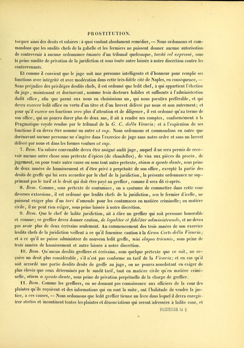torquer ainsi des droits et salaires : à quoi voulant absolument remédier, — Nous ordonnons et com- mandons que les susdits chefs de la gabelle et les fermiers ne puissent donner aucune autorisation de contrevenir à aucune ordonnance émanée d'un tribunal quelconque, tacitè rel ea-pressè, sous la peine susdite de privation de la juridiction et sous toute autre laissée à notre discrétion contre les contrevenants. Et comme il convient que le juge soit une personne intelligente et d'honneur pour remplir ses fonctions avec intégrité et avec modération dans cette très-fidèle cité de Naples, en conséquence, — Sans préjudice des privilèges desdits chefs, il est ordonné que ledit chef, à qui appartient l'élection du juge, maintenant et dorénavant, nomme trois docteurs habiles et suffisants à l'administration dudit office, afin que parmi eux nous en choisissions un, qui nous paraîtra préférable, et qui devra exercer ledit office en vertu d'un titre et d'un brevet délivré par nous et non autrement; et pour qu'il exerce ses fonctions avec plus d'attention et de diligence, il est ordonné qu'au terme de son office, qui ne pourra durer plus de deux ans, i! ait à rendre ses comptes, conformément à la Pragmatique royale rendue par le tribunal de la G. C. délia Vicaria; et à l'expiration de ses fonctions il en devra être nommé un autre ut sup. Nous ordonnons et commandons en outre que dorénavant aucune personne ne s'ingère dans l'exercice de juge sans notre ordre et sans un brevet délivré par nous et dans les formes voulues ut suji. 7. Item. Un salaire convenable devra être assigné audit juge, auquel il ne sera permis de rece- voir aucune autre chose sous prétexte d'épices (de chandelles), de visa aux pièces du procès, de jugement, ou pour toute autre cause ou sous tout autre prétexte, etiam a sponte dante, sous peine de deux années de bannissement et d'être privé à perpétuité de son office, excepté la partie des droits de greffe qui lui sera accordée par le chef de la juridiction, la présente ordonnance ne sup- primant pas le tarif et le droit qui doit être payé au greffier, comme il sera dit ci-après. 8. Item. Comme, sous prétexte de contumace, on a c.outume de commettre dans cette cour diverses extorsions, il est ordonné que lesdits chefs de la juridiction, seu le fermier d'icelle, ne puissent exiger plus d'un tari d'amende pour les contumaces en matière criminelle; en matière civile, il ne peut rien exiger, sous peine laissée à notre discrétion. 9. Item. Que le chef de ladite juridiction, ait à élire un greffier qui soit personne honorable et connue; ce greffier devra donner caution, de lecj aliter et fideliter administrait dn, et ne devra pas avoir plus de deux écrivains seulement. Au commencement des trois années de son exercice lesdits chefs de la juridiction veillent à ce qu'il fournisse caution à la Gran Corte délia Vicaria; et à ce qu'il ne puisse administrer de nouveau ledit greffe, nisi elapso triennio, sous peine de trois années de bannissement et autre laissée à notre discrétion. 40. Item. Qu'aucun desdits greffiers et écrivains, sous quelque prétexte que ce soit, ne re- çoive un droit plus considérable, s'il n'est pas conforme au tarif de la Vicaria; et en cas qu'il soit accordé une partie desdits droits de greffe au juge, on ne pourra nonobstant en exiger de plus élevés que ceux déterminés par le susdit tarif, tant en matière civile qu'en matière crimi- nelle, etiam a sjoonte dante, sous peine de privation perpétuelle de la charge de greffier. 11. Item. Comme les greffiers, en ne donnant pas connaissance aux officiers de la cour des plaintes qu'ils reçoivent et des informations qui en sont la suite, ont l'habitude de vendre la jus- tice, à ces causes, — Nous ordonnons que ledit greffier tienne un livre dans lequel il devra enregis - trer statim et incontinent toutes les plaintes et dénonciations qui seront adressées à ladite cour, et PRCSTlîUlIOH.Fol Q.