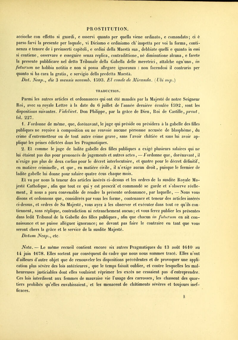 accioche con effetto si guardi, e osservi quanto per quella viene ordinato, e comandato; ci è parso farvi la présente per laquale, vi Diciamo e ordiniamo ch'inspetta per voi la forma, conti- nenza e tenore de i preinserli capitoli, e ordini délia Maestà sua, debbiate quelli e quanto in essl si contiene, osservare e esseguire senza replica, contradittione, nè diminutione alcuna, e farete la présente pubblicare nel detto Tribunale della Gabella délie meretrici, attalche ogn'uno, in futurum ne habbia notitia e non si possa allegare ignoranza : non facendosi il contrario per quanto si ha cara la gratia, e servigio della predelta Maestà. Dat. Neap., die 3 mensis novemb. 1593. El conde de Miranda. (Ubi snp.) TRADUCTION. Parmi les autres articles et ordonnances qui ont été mandés par la Majesté de notre Seigneur Roi, avec sa royale Lettre à la date du 6 juillet de l'année dernière écoulée 1592, sont les dispositions suivantes. Videlicet. Don Philippe, par la grâce de Dieu, Roi de Castille,^roi<i, fol. 227. 1. J'ordonne de môme, que, dorénavant, le juge qui préside ou présidera à la gabelle des filles publiques ne reçoive à composition ou ne renvoie aucune personne accusée de blasphème, du crime d'entremetteur ou de tout autre crime grave, sans l'avoir châtiée et sans lui avoir ap- pliqué les peines édictées dans les Pragmatiques. 2. Et comme le juge de ladite gabelle des filles publiques a exigé plusieurs salaires qui ne lui étaient pas dus pour prononcés de jugements et autres actes, — J'ordonne que, dorénavant, il n'exige pas plus de deux carlins pour le décret interlocutoire, et quatre pour le décret définitif, en matière criminelle, et que, en matière civile, il n'exige aucun droit, puisque le fermier de ladite gabelle lui donne pour salaire quatre écus chaque mois. Et vu par nous la teneur des articles insérés ci-dessus et les ordres de la susdite Royale Ma- jesté Catholique, afin que tout ce qui y est prescrit'et commandé se garde et s'observe réelle- ment, il nous a paru convenable de rendre la présente ordonnance, par laquelle, — Nous vous disons et ordonnons que, considérés par vous les forme, contenance et teneur des articles insérés ci-dessus, et ordres de Sa Majesté, vous ayez à les observer et exécuter dans tout ce qu'ils con- tiennent, sans réplique, contradiction ni retranchement aucun; et vous ferez publier les présentes dans ledit Tribunal de la Gabelle des filles publiques, afin que chacun in futurum en ait con- naissance et ne puisse alléguer ignorance; ne devant pas faire le contraire en tant que vous seront chers la grâce et le service de la susdite Majesté. Datum Neap., etc. Nota. — Le même recueil contient encore six autres Pragmatiques du 13 août 4610 au 14 juin 1678. Elles sortent par conséquent du cadre que nous nous sommes tracé. Elles n'ont d'ailleurs d'autre objet que de renouveler les dispositions précédentes et de provoquer une appli- cation plus sévère des lois antérieures, que le temps faisait oublier, et contre lesquelles les mal- heureuses justiciables dont elles voulaient réprimer les excès ne cessaient pas d'entreprendre. Ces lois interdisent aux femmes de mauvaise vie l'usage des carrosses, les chassent des quar- tiers prohibés qu'elles envahissaient, et les menacent de châtiments sévères et toujours inef- ficaces. R