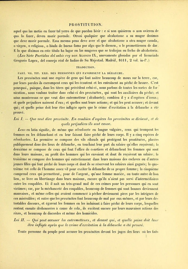 aquel que ias metio en fazer tal yerro de que puedan bivir : e si non quisieren o non ovieren de que lo fazer, deven morir porende. Otrosi qualquier que alcahotasse a su muger dezimos que deve raorir porende. Essa mesma pena deve aver el que alcahotasse a otra muger casada, 0 virgen, o religiosa, o biuda de buena fama por algo que le diessen, o le promeltiessen de dar. E lo que dixiraos en este titulo ha lugar en las mugeres que se trabajan en fecho de alcahoteria. {Las Siete Partidas del sahio rey don Aloiszo IX, nuevamente glosadas por el licenciado Gregorio Lopez, del consejo réal de Indias de Su Majestad. Madrid, IGil, 2 vol. in-f.) TRADUCTION. PART. VII. TIT. XXII. DES PERSONNES QUI FAVORISENT LA DÉBAUCHE. Les proxénètes sont une espèce de gens qui font naître beaucoup de maux sur la terre, car, par leurs paroles ils corrompent ceux qui les écoutent et les entraînent au péché de luxure. C'est pourquoi, puisque, dans les titres qui précèdent celui-ci, nous parlons de toutes les sortes de for- nication, nous voulons traiter dans celui-ci des proxénètes, qui sont les auxiliaires du péché; et nôus montrerons ce que veut dire entremetteur (alcahuete); combien il y a d'espèces d'iceux ; et quels préjudices naissent d'eux; et quelles sont leurs actions; et qui les peut accuser; et devant qui; et quelle peine doit leur être infligée après que le crime d'excitation à la débauche a été prouvé. Loi /. — Que veut dire proa^énète. En combien d'espèces les proxénètes se divisent^ et de quels préjudices ils sont cause. Leno en latin signifie, de même que alcahuete en langue vulgaire, ceux qui trompent les femmes en les débauchant et en leur faisant faire péché de leurs corps. 11 y a cinq espèces de nlcahuetas. La première se compose des vils ribauds qui protègent les prostituées, placées publiquement dans des lieux de débauche, en touchant leur part du salaire qu'elles reçoivent; la deuxième se compose de ceux qui font l'office de courtiers et débauchent les femmes qui sont dans leurs maisons, au profit des hommes qui les envoient et dont ils reçoivent un salaire; la troisième se compose des hommes qui entretiennent dans leurs maisons des esclaves ou d'autres jeunes filles qui font péché de leurs corps et dont ils se réservent les salaires ainsi gagnés; la qua- trième est celle de l'homme assez vil pour exciter la débauche de sa propre femme; la cinquième comprend ceux qui permettent, pour de l'argent, qu'une femme mariée, ou toute autre de bon lieu, se livre au libertinage dans leurs maisons, encore qu'ils n'aient pas servi d'intermédiaires entre les coupables. Et il naît un très-grand mal de ces crimes pour les personnes qui en sont victimes; car, par la méchanceté des coupables, beaucoup de femmes qui sont bonnes deviennent mauvaises, et même celles qui avaient commencé à pécher deviennent pires par les intrigues de ces misérables; et outre que les proxénètes font beaucoup de mal par eux-mêmes, et par leurs dé- testables discours, et égarent les femmes en les induisant à faire péché de leurs corps, lesquelles restent ensuite déshonorées à cause de cela, ils excitent encore par leurs mauvaises actions des rixes, et beaucoup de discordes et même des homicides. Loi II. — Qui peut accuser les entremetteurs, et devant qui, et quelle peine doit leur être infligée après que le crime d'excitation à la débauche a été prouvé. Toute personne du peuple peut accuser les proxénètes devant les juges des lieux où les faits