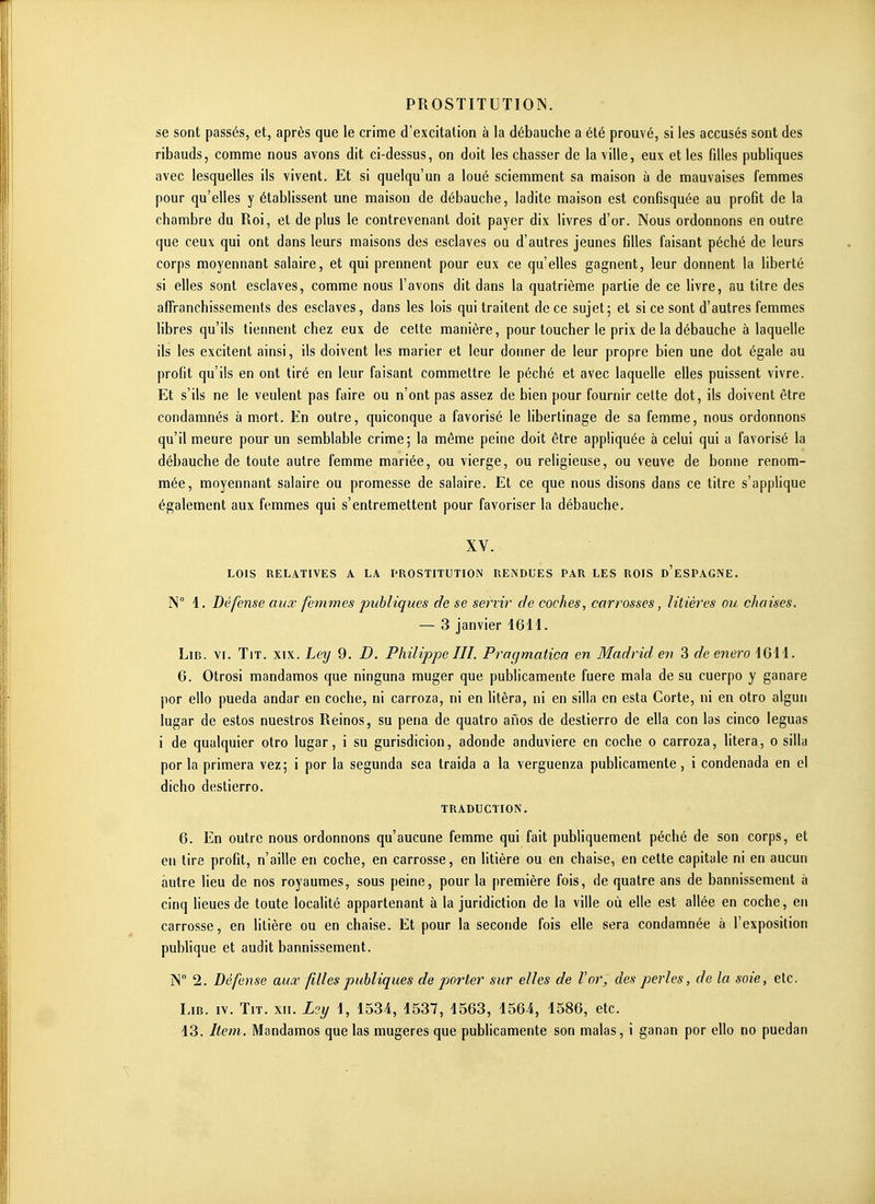 se sont passés, et, après que le crime d'excitation à la débauche a été prouvé, si les accusés sont des ribauds, comme nous avons dit ci-dessus, on doit les chasser de la ville, eux et les filles publiques avec lesquelles ils vivent. Et si quelqu'un a loué sciemment sa maison à de mauvaises femmes pour qu'elles y établissent une maison de débauche, ladite maison est confisquée au profit de la chambre du Roi, et de plus le contrevenant doit payer dix livres d'or. Nous ordonnons en outre que ceux qui ont dans leurs maisons des esclaves ou d'autres jeunes filles faisant péché de leurs corps moyennant salaire, et qui prennent pour eux ce qu'elles gagnent, leur donnent la liberté si elles sont esclaves, comme nous l'avons dit dans la quatrième partie de ce livre, au titre des affranchissements des esclaves, dans les lois qui traitent de ce sujet; et si ce sont d'autres femmes libres qu'ils tiennent chez eux de cette manière, pour toucher le prix de la débauche à laquelle ils les excitent ainsi, ils doivent les marier et leur donner de leur propre bien une dot égale au profit qu'ils en ont tiré en leur faisant commettre le péché et avec laquelle elles puissent vivre. Et s'ils ne le veulent pas faire ou n'ont pas assez de bien pour fournir cette dot, ils doivent être condamnés à mort. En outre, quiconque a favorisé le libertinage de sa femme, nous ordonnons qu'il meure pour un semblable crime; la même peine doit être appliquée à celui qui a favorisé la débauche de toute autre femme mariée, ou vierge, ou religieuse, ou veuve de bonne renom- mée, moyennant salaire ou promesse de salaire. Et ce que nous disons dans ce titre s'applique également aux femmes qui s'entremettent pour favoriser la débauche, XV. LOIS RELATIVES A LA PROSTITUTION REiNDUES PAR LES ROIS d'eSPAGNE. N° 1. Défense aux femmes publiques de se servir de coches, carrosses, litières ou chaises, — 3 janvier 46H. LiB. VI. TiT. XIX. Ley 9. D. Philippe III. Pragmatica en Madrid en 3 de enero 1641. 6. Otrosi mandamos que ninguna muger que publicamente fuere mala de su cuerpo y ganare por ello pueda andar en coche, ni carroza, ni en litèra, ni en silla en esta Corte, ni en otro algun lugar de estos nuestros Reinos, su pena de quatro afios de destierro de ella con las cinco léguas i de qualquier otro lugar, i su gurisdicion, adonde anduviere en coche o carroza, litera, o silla por la primera vez; i por la segunda sea traida a la verguenza publicamente, i condenada en el dicho destierro. TRADUCTION. 6. En outre nous ordonnons qu'aucune femme qui fait publiquement péché de son corps, et en tire profit, n'aille en coche, en carrosse, en litière ou en chaise, en cette capitale ni en aucun autre lieu de nos royaumes, sous peine, pour la première fois, de quatre ans de bannissement à cinq lieues de toute localité appartenant à la juridiction de la ville où elle est allée en coche, en carrosse, en litière ou en chaise. Et pour la seconde fois elle sera condamnée à l'exposition publique et audit bannissement. N 2. Défense aux filles publiques de porter sur elles de Vor, des perles, de la soie, etc. LiB. IV. TiT. XII. Lsy 4, 4534, 4537, 4563, 4564, 4586, etc. 43. Item. Mandamos que las mugeres que publicamente son malas, i ganan por ello no puedan