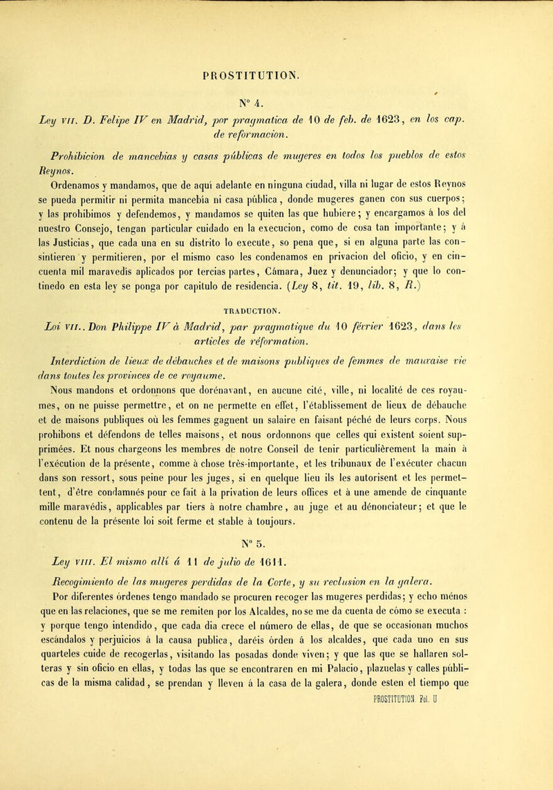 N° 4. Ley VII. D. Felipe IV en Madrid, par pragmatica de \0 de feh. de 4623, en los cap. de reformacion. Prohihicion de mancebias y casas pûblicas de mmjeres en todos los puehlos de estos Reynos. Ordenamos y mandamos, que de aqui adelante en ninguna ciudad, villa ni lugar de estos Reynos se pueda permitir ni permita mancebia ni casa pûblica, donde mugeres ganen con sus cuerpos ; y las prohibimos y defendemos, y mandamos se quiten las que hubiere ; y encargamos â los del nuestro Consejo, tengan particular cuidado en la execucion, como de cosa tan importante; y à las Justicias, que cada una en su distrito lo exécute, so pena que, si en alguna parte las con- sintieren y permitieren, por el mismo caso les condenamos en privacion del oficio, y en cin- cuenta mil maravedis aplicados por tercias partes, Câmara, Juez y denunciador; y que lo con- tinedo en esta ley se ponga por capitule de residencia. {Ley 8, tit. 49, lit. 8, R.) TRADUCTION. Loi VII.. Bon Philippe IV à Madrid^ par pragmatique du 10 février 1623^ dans les articles de réformation. Interdiction de lieux de débauches et de tnaisons publiques de femmes de mauvaise vie dans toutes les provinces de ce royaume. Nous mandons et ordonnons que dorénavant, en aucune cité, ville, ni localité de ces royau- mes, on ne puisse permettre, et on ne permette en effet, l'établissement de lieux de débauche et de maisons publiques où les femmes gagnent un salaire en faisant péché de leurs corps. Nous prohibons et défendons de telles maisons, et nous ordonnons que celles qui existent soient sup- primées. Et nous chargeons les membres de notre Conseil de tenir particulièrement la main à l'exécution de la présente, comme à chose très-importante, et les tribunaux de l'exécuter chacun dans son ressort, sous peine pour les juges, si en quelque lieu ils les autorisent et les permet- tent, d'être condamnés pour ce fait à la privation de leurs offices et à une amende de cinquante mille maravédis, applicables par tiers à notre chambre, au juge et au dénonciateur; et que le contenu de la présente loi soit ferme et stable à toujours. N 5. Ley viii. El mismo alli â 11 de julio de 1611. Recogimiento de las mugeres perdidas de la Corte, y su réclusion en la galera. Por diferentes ôrdenes tengo mandado se procuren recoger las mugeres perdidas; y echo ménos que en las relaciones, que se me reniiten por los Alcaldes, no se me da cuenta de cômo se exécuta : y porque tengo intendido, que cada dia crece el numéro de ellas, de que se occasionan muchos escàndalos y perjuicios â la causa publica, daréis ôrden â los alcaldes, que cada uno en sus quarteles cuide de recogerlas, visitando las posadas donde viven; y que las que se hallaren sol- teras y sin oficio en ellas, y todas las que se encontraren en mi Palacio, plazuelasy calles pûbli- cas de la misma calidad, se prendan y lleven â la casa de la galera, donde esten el tiempo que PROSTlTUTIOi Fol. U