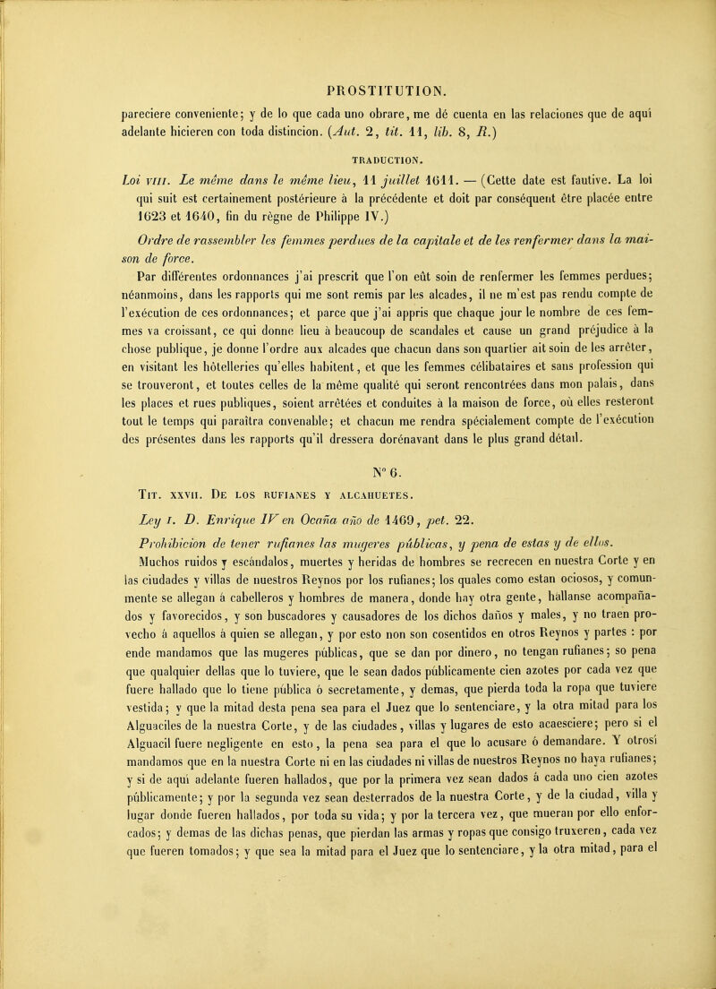 pareciere conveniente; y de lo que cada uno obrare, me dé cuenla en las relaciones que de aqu'i adelante hicieren con toda distincion. {y4ut. 2, tit. 11, lib. 8, R.) TRADUCTION. Loi vin. Le même dans le même lieu, 11 juillet IGll. — (Cette date est fautive, La loi qui suit est certainement postérieure à la précédente et doit par conséquent être placée entre 1623 et 1640, fin du règne de Philippe IV.) Ordre de rassembler les femmes perdues de la capitale et de les renfermer dans la mai- son de force. Par différentes ordonnances j'ai prescrit que l'on eût soin de renfermer les femmes perdues; néanmoins, dans les rapports qui me sont remis par les alcades, il ne m'est pas rendu compte de l'exécution de ces ordonnances; et parce que j'ai appris que chaque jour le nombre de ces fem- mes va croissant, ce qui donne lieu à beaucoup de scandales et cause un grand préjudice à la chose publique, je donne l'ordre aux alcades que chacun dans son quartier ait soin de les arrêter, en visitant les hôtelleries qu'elles habitent, et que les femmes célibataires et sans profession qui se trouveront, et toutes celles de la même quahté qui seront rencontrées dans mon palais, dans les places et rues publiques, soient arrêtées et conduites à la maison de force, où elles resteront tout le temps qui paraîtra convenable; et chacun me rendra spécialement compte de l'exécution des présentes dans les rapports qu'il dressera dorénavant dans le plus grand détail. N6. Tit. XXVII, De los rufianes y alcahuetes. Ley I. D. Enrique IV en Ocana aùo de 1469, pet. 22. Prohibicion de tener rufianes las mugeres pûblicas, y pena de estas y de ellos. Muchos ruidos y escândalos, muertes y heridas de hombres se recrecen en nuestra Corte y en las ciudades y villas de nuestros Reynos por los rufianes; los quales como estan ociosos, y comun- mente se allegan à cabelleros y hombres de manera, donde hay otra gente, hàllanse acompaiîa- dos y favorecidos, y son buscadores y causadores de los dichos danos y maies, y no traen pro- vecho â aquellos â quien se allegan, y por esto non son cosentidos en otros Reynos y partes : por ende mandamos que las mugeres pûblicas, que se dan por dinero, no tengan rufianes ; so pena que qualquier délias que lo tuviere, que le sean dados pûblicamente cien azotes por cada vez que fuere hallado que lo tiene pûblica ô secretamente, y demas, que pierda toda la ropa que tuviere vestida; y que la mitad desta pena sea para el Juez que lo sentenciare, y la otra milad para los Alguaciles de la nuestra Corte, y de las ciudades, villas y lugares de esto acaesciere; pero si el Alguacil fuere négligente en esto, la pena sea para el que lo acusare ô demandare. Y otrosi mandamos que en la nuestra Corte ni en las ciudades ni villas de nuestros Reynos no baya rufianes; y si de aqui adelante fueren hallados, que por la primera vez sean dados â cada uno cien azotes pûblicamente; y por la segunda vez sean desterrados de la nuestra Corte, y de la ciudad, villa y lugar donde fueren hallados, por toda su vida; y por la tercera vez, que mueran por ello enfor- cados; y demas de las dichas penas, que pierdan las armas y ropasque consigo truxeren, cada vez que fueren tomados; y que sea la mitad para el Juez que lo sentenciare, y la otra mitad, para el