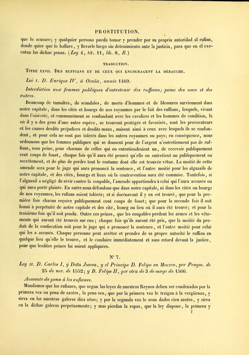 que lo acusare; y qualquier persona pueda tomar y prender por su propria autoridad al rufian, donde quier que lo hallare, y llevarle luego sin detenimiento ante îa justicia, para que en él exe- cuten las dichas penas. {Ley 4, lit. id, lih. 8, R.) traduction. Titre xxvii. Des ruffians et de ceux qui encouragent la débauche. Loi I. D. Enrique IV, à Ocana, année 44G9. Interdiction aux femmes publiques d'entretenir des ruffians; peine des unes et des autres. Beaucoup de tumultes, de scandales, de morts d'hommes et de blessures surviennent dans notre capitale, dans les cités et bourgs de nos royaumes par le fait des ruffians, lesquels, vivant dans l'oisiveté, et communément se confondant avec les cavaliers et les hommes de condition, là où il y a des gens d'une autre espèce, se trouvent protégés et favorisés, sont les provocateurs et les causes desdits préjudices et desdits maux, nuisent ainsi à ceux avec lesquels ils se confon- dent, et pour cela ne sont pas tolérés dans les autres royaumes ou pays; en conséquence, nous ordonnons que les femmes publiques qui se donnent pour de l'argent n'entretiennent pas de ruf- fians, sous peine, pour chacune de celles qui en entretiendraient un, de recevoir publiquement cent coups de fouet, chaque fois qu'il aura été prouvé qu'elle en entrelient un publiquement ou secrètement, et de plus de perdre tout le costume dont elle est trouvée vêtue. La moitié de cette amende sera pour le juge qui aura prononcé la sentence, et l'autre moitié pour les alguazils de notre capitale, et des cités, bourgs et lieux où la contravention aura été commise. Toutefois, si l'alguazil a négligé de sévir contre la coupable, l'amende appartiendra à celui qui l'aura accusée ou qui aura porté plainte. En outre nous défendons que dans notre capitale, ni dans les cités ou bourgs de nos royaumes, les rufians soient tolérés; et si dorénavant il y en est trouvé, que pour la pre- mière fois chacun reçoive publiquement cent coups de fouet; que pour la seconde fois il soit banni à perpétuité de notre capitale et des cité, bourg ou lieu où il aura été trouvé; et pour la troisième fois qu'il soit pendu. Outre ces peines, que les coupables perdent les armes et les vête- ments qui auront été trouvés sur eux; chaque fois qu'ils auront été pris, que la moitié du pro- duit de la confiscation soit pour le juge qui a prononcé la sentence, et l'autre moitié pour celui qui les a accusés. Chaque personne peut arrêter et prendre de sa propre autorité le ruffian en quelque lieu qu'elle le trouve, et le conduire immédiatement et sans retard devant la justice, pour que lesdites peines lui soient appliquées. N 7. Ley II. D. Carlos I, y Dona Juana^ y el Principe D. Felipe en Mouzon, por Pragm. de 25 de nov. de 4552; y D. Felipe II, por otra de 3 demoyo de 1566. Aumento de pena â los rufîanes. Mandamos que los rufianes, que segun las leyes de nuestros Reynos deben ser condenados por la primera vez en pena de azotes, la pena sea, que por la primera vez le traigan â la vergiienza, y sirva en las nuestras galeras dicz anos; y por la segunda vez le sean dados cien azotes, y sirva en la dichas galeras perpetuamente; y mas pierdan la ropas, que la ley dispone, la primera y ï