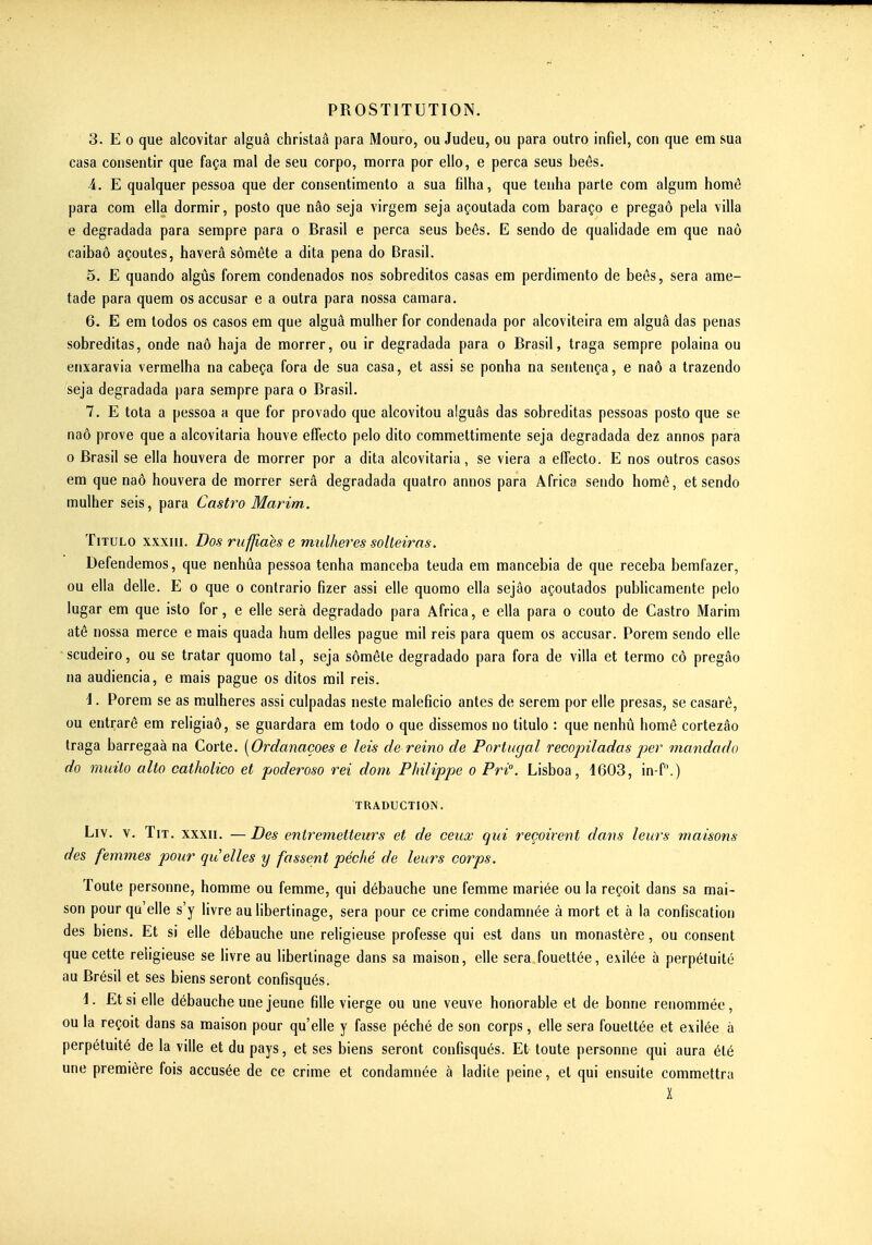 3. E 0 que alcovitar alguâ christaâ para Mouro, ou Judeu, ou para outro infiel, con que em sua casa consentir que faça mal de seu corpo, morra por ello, e perça seus beês. i. E qualquer pessoa que der consentimento a sua filha, que tenlia parle corn algum homê para com ella dormir, posto que nâo seja virgem seja açoutada com baraço e pregaô pela villa e degradada para sempre para o Brasil e perça seus beés. E sendo de qualidade em que naô caibaô açoutes, haverâ sômête a dita pena do Brasil. 5. E quando aigus forem condenados nos sobreditos casas em perdimento de beès, sera ame- tade para quem os accusar e a outra para nossa camara. 6. E em todos os casos em que alguâ mulher for condenada por alcoviteira em alguâ das penas sobreditas, onde naô haja de morrer, ou ir degradada para o Brasil, traga sempre polaina ou enxaravia vermelha na cabeça fora de sua casa, et assi se ponha na sentença, e naô a trazendo seja degradada para sempre para o Brasil. 7. E tota a pessoa a que for provado que alcovitou alguâs das sobreditas pessoas posto que se naô prove que a alcovitaria houve effecto pelo dito commettimente seja degradada dez annos para 0 Brasil se ella houvera de morrer por a dita alcovitaria, se viera a effecto. E nos outros casos em que naô houvera de morrer sera degradada quatro annos para Africa sendo homê, et sendo mulher seis, para Castro Marim. TiTULo XXXIII. Dos rufjiaes e mulheres solteiras. Defendemos, que nenhûa pessoa tenha manceba teuda em mancebia de que receba bemfazer, ou ella délie. E o que o contrario fizer assi elle quomo ella sejâo açoutados publicamente pelo lugar em que isto for, e elle sera degradado para Africa, e ella para o couto de Castro Marim atô nossa merce e mais quada hum délies pague mil reis para quem os accusar. Porem sendo elle scudeiro, ou se tratar quomo tal, seja sômête degradado para fora de villa et termo cô pregâo na audiencia, e mais pague os ditos rail reis. i. Porem se as mulheres assi culpadas neste maleficio antes de serem por elle presas, se casarê, ou entrarô em religiaô, se guardara em todo o que dissemos no titulo : que nenhû homê cortezâo traga barregaà na Corte. [Ordanaçoes e leis de reino de Portugal recopilados jjer mandado do muito alto catholico et poderoso rei dom Philippe o Pri. Lisboa, 1603, in-f.) TRADUCTION. Liv. V. TiT. XXXII. —Des entremetteurs et de ceux qui reçoivent dans leurs maisons des femmes pour quelles y fassent péché de leurs corps. Toute personne, homme ou femme, qui débauche une femme mariée ou la reçoit dans sa mai- son pour qu'elle s'y livre au libertinage, sera pour ce crime condamnée à mort et à la confiscation des biens. Et si elle débauche une religieuse professe qui est dans un monastère, ou consent que cette religieuse se livre au libertinage dans sa maison, elle sera fouettée, exilée à perpétuité au Brésil et ses biens seront confisqués. 1. Et SI elle débauche une jeune fille vierge ou une veuve honorable et de bonne renommée, ou la reçoit dans sa maison pour qu'elle y fasse péché de son corps, elle sera fouettée et exilée à perpétuité de la ville et du pays, et ses biens seront confisqués. Et toute personne qui aura été une première fois accusée de ce crime et condamnée à ladite peine, et qui ensuite commettra