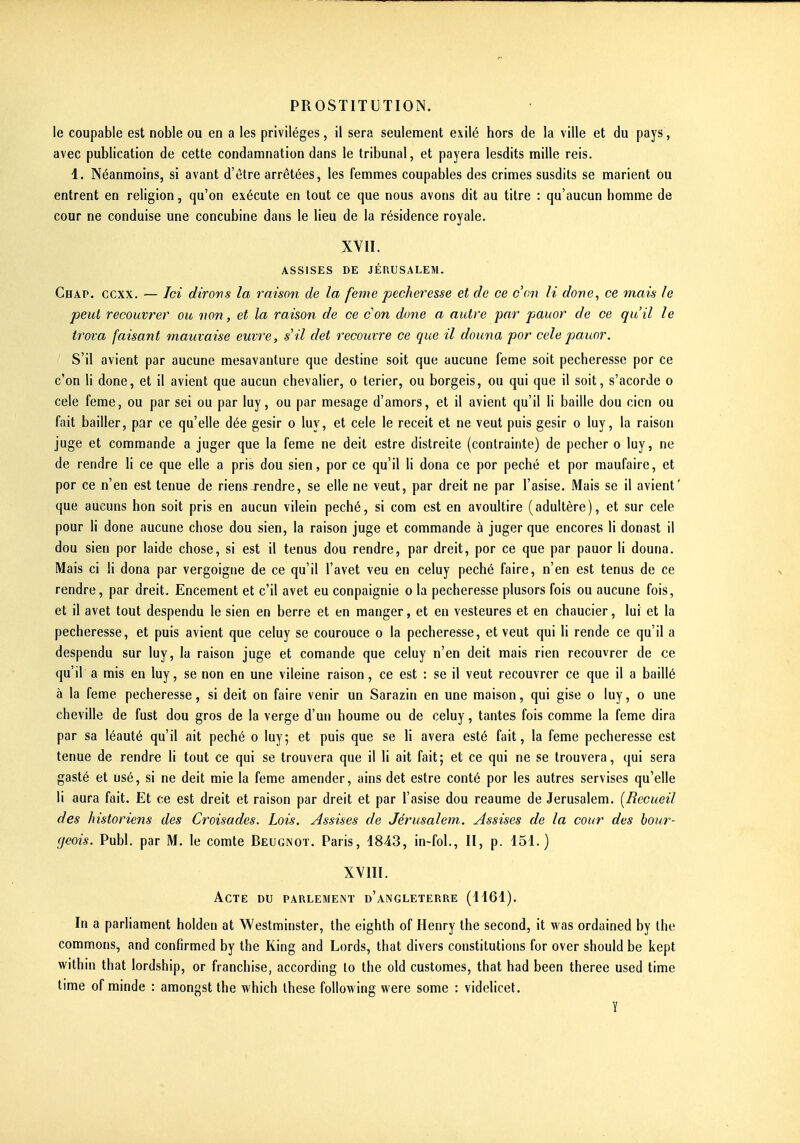 le coupable est noble ou en a les privilèges, il sera seulement exilé hors de la ville et du pays, avec publication de cette condamnation dans le tribunal, et payera lesdits mille reis. 1. Néanmoins, si avant d'être arrêtées, les femmes coupables des crimes susdits se marient ou entrent en religion, qu'on exécute en tout ce que nous avons dit au titre : qu'aucun homme de cour ne conduise une concubine dans le lieu de la résidence royale. XVII. ASSISES DE JÉRUSALEM. Chap. ccxx. — Ici dirons la raison de la feme pécheresse et de ce con li done, ce mais le peut recouvrer ou non, et la raison de ce con done a autre par pauor de ce qu'il le trova faisant mauvaise euvre, s il det recouvre ce que il douna por cele pauor. S'il avient par aucune mesavauture que destine soit que aucune feme soit pécheresse por ce c'en li done, et il avient que aucun chevalier, o terier, ou borgeis, ou qui que il soit, s'acorde o cele feme, ou par sei ou par luy, ou par mesage d'amors, et il avient qu'il li baille dou cien ou fait bailler, par ce qu'elle dée gésir o luy, et cele le receit et ne veut puis gésir o luy, la raison juge et commande a juger que la feme ne deit estre distreite (contrainte) de pécher o luy, ne de rendre li ce que elle a pris dou sien, por ce qu'il li dona ce por péché et por maufaire, et por ce n'en est tenue de riens-rendre, se elle ne veut, par dreit ne par l'asise. Mais se il avient' que aucuns hon soit pris en aucun vilein péché, si com est en avoultire (adultère), et sur cele pour li done aucune chose dou sien, la raison juge et commande à juger que encores li donast il dou sien por laide chose, si est il tenus dou rendre, par dreit, por ce que par pauor li douna. Mais ci H dona par vergoigne de ce qu'il l'avet veu en celuy péché faire, n'en est tenus de ce rendre, par dreit. Encement et c'il avet eu conpaignie o la pécheresse plusors fois ou aucune fois, et il avet tout despendu le sien en berre et en manger, et en vesteures et en chaucier, lui et la pécheresse, et puis avient que celuy se courouce o la pécheresse, et veut qui li rende ce qu'il a despendu sur luy, la raison juge et comande que celuy n'en deit mais rien recouvrer de ce qu'il a mis en luy, se non en une vileine raison, ce est : se il veut recouvrer ce que il a baillé à la feme pécheresse, si deit on faire venir un Sarazin en une maison, qui gise o luy, o une cheville de fust dou gros de la verge d'un houme ou de celuy, tantes fois comme la feme dira par sa léauté qu'il ait péché o luy; et puis que se H avéra esté fait, la feme pécheresse est tenue de rendre li tout ce qui se trouvera que il li ait fait; et ce qui ne se trouvera, qui sera gasté et usé, si ne deit mie la feme amender, ains det estre conté por les autres servises qu'elle li aura fait. Et ce est dreit et raison par dreit et par l'asise dou reaume de Jérusalem. [Recueil des historiens des Croisades. Lois. Assises de Jérusalem. Assises de la cour des bour- geois. Publ. par M. le comte Beugnot. Paris, 1843, in-fol., II, p. 151.) XVIII. Acte du parlement d'Angleterre (1161). In a parliament holden at Westminster, the eighth of Henry the second, it was ordained by ihe commons, and confîrmed by the King and Lords, that divers constitutions for over should be kept within that lordship, or franchise, according lo the old customes, that had been theree used time lime of minde : amongst the which thèse following were some : videlicet. Y