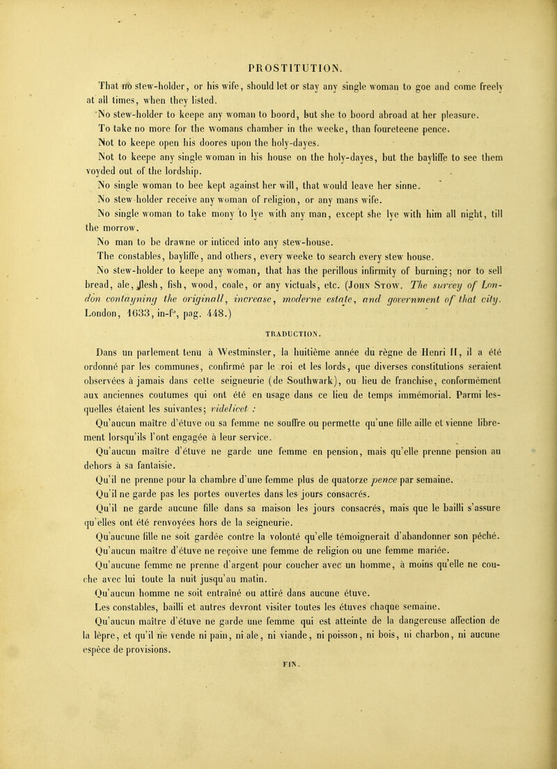 That rtb Stew-holder, or his wife, should let or stay any single woman to goe and corne freely at ail times, when Ihey listed. No stew-holder to keepe any woman lo boord, but she to boord abroad at her pleasure. To take no more for the womans chamber in the weeke, than foureteene pence. Not to keepe open his doores upon the holy-dayes. Not to keepe any single woman in his house on the holy-dayes, but the bayliffe to see ihem voyded out of the lordship. No single woman to bee kept against her will, that would leave her sinne. No stew-holder receive any woman of religion, or any mans wife. No single Avoman to take niony to lye with any man, except she lye with him ail night, till the morrow. No man to be drawne or inticed into any stew-house. The constables, baylifle, and others, every weeke to search every stew house. No stew-holder to keepe any woman, that has the perillous infirmity of burning; nor to sell bread, aie, Jlesh, fish, wood, coale, or any victuals, etc. (John Stow. The survey of Lon- don contayniny the originall, increose, moderne estate, and government of that city. London, 4633, in-f% pog. 448.) TRADUCTIOIV. Dans un parlement tenu à Westminster, la huitième année du règne de Henri II, il a été ordonné par les communes, confirmé par le roi et les lords, que diverses constitutions seraient observées à jamais dans celte seigneurie (de Southwark), ou lieu de franchise, conformément aux anciennes coutumes qui ont été en usage dans ce lieu de temps immémorial. Parmi les- quelles étaient les suivantes; videlicet : Qu'aucun maître d'étuve ou sa femme ne souffre ou permette qu'une fille aille et vienne libre- ment lorsqu'ils l'ont engagée à leur service. Qu'aucun maître d'étuve ne garde une femme en pension, mais qu'elle prenne pension au dehors à sa fantaisie. Qu'il ne prenne pour la chambre d'une femme plus de quatorze pence par semaine. Qu'il ne garde pas les portes ouvertes dans les jours consacrés. Qu'il ne garde aucune fille dans sa maison les jours consacrés, mais que le bailli s'assure qu'elles ont été renvoyées hors de la seigneurie. Qu'aucune fille ne soit gardée contre la volonté qu'elle témoignerait d'abandonner son péché. Qu'aucun maître d'étuve ne reçoive une femme de religion ou une femme mariée. Qu'aucune femme ne prenne d'argent pour coucher avec un homme, à moins qu'elle ne cou- che avec lui toute la nuit jusqu'au matin. Qu'aucun homme ne soit entraîné ou attiré dans aucune étuve. Les constables, bailli et autres devront visiter toutes les étuves chaque semaine. Qu'aucun maître d'étuve ne garde une femme qui est atteinte de la dangereuse affection de la lèpre, et qu'il rie vende ni pain, ni aie, ni viande, ni poisson, ni bois, ni charbon, ni aucune espèce de provisions. FIN.