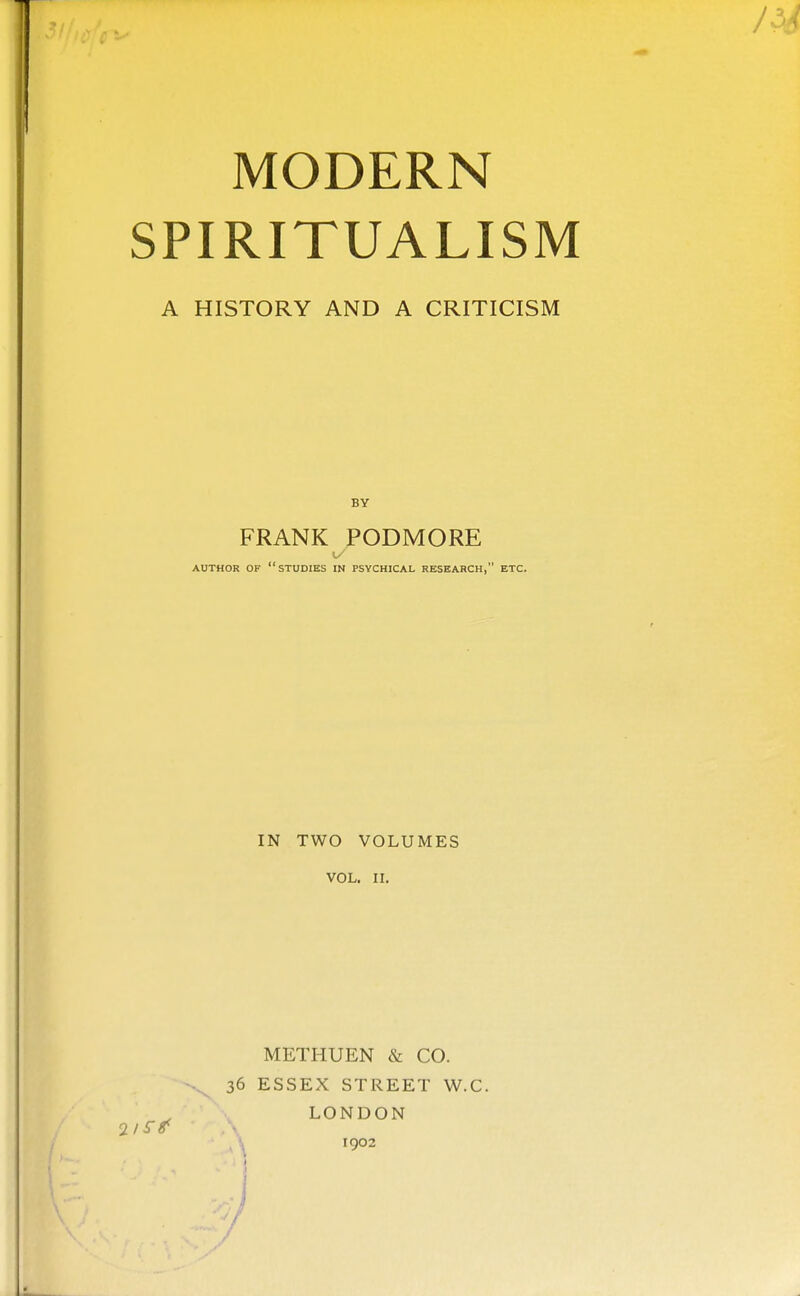 MODERN SPIRITUALISM A HISTORY AND A CRITICISM FRANK PODMORE 1.- AUTHOR OF studies IN PSYCHICAL RESEARCH, ETC. IN TWO VOLUMES VOL. II. METHUEN & CO. 36 ESSEX STREET W.C. LONDON 1902 /