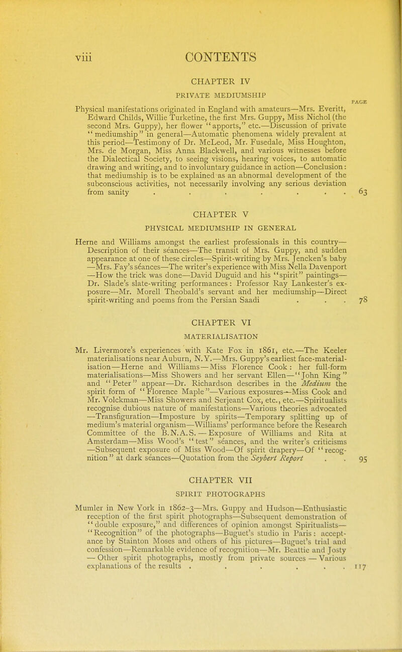 CHAPTER IV PRIVATE MEDIUMSHIP PAGE Physical manifestations originated in England with amateurs—Mrs. Everitt, Edward Childs, Willie Turketine, the first Mrs. Guppy, Miss Nichol (the second Mrs. Guppy), her flower apports, etc.—Discussion of private mediumship in general—Automatic phenomena widely prevalent at this period—Testimony of Dr. McLeod, Mr. Fusedale, Miss Houghton, Mrs. de Morgan, Miss Anna Blackwell, and various witnesses before the Dialectical Society, to seeing visions, hearing voices, to automatic drawing and writing, and to involuntary guidance in action—Conclusion: that mediumship is to be explained as an abnormal development of the subconscious activities, not necessarily involving any serious deviation from sanity . . . . ... 63 CHAPTER V PHYSICAL MEDIUMSHIP IN GENERAL Heme and Williams amongst the earliest professionals in this country— Description of their seances—The transit of Mrs. Guppy, and sudden appearance at one of these circles—Spirit-writing by Mrs. Jencken's baby —Mrs. Fay's seances—The writer's experience with Miss Nella Davenport —How the trick was done—David Duguid and his spirit paintings— Dr. Blade's slate-writing performances: Professor Ray Lankester's ex- posure—Mr. Morell Theobald's servant and her mediumship—Direct spirit-writing and poems from the Persian Saadi . . . 78 CHAPTER VI MATERIALISATION Mr. Livermore's experiences with Kate Fox in 1861, etc.—The Keeler materialisations near Auburn, N.Y.—Mrs. Guppy's earliest face-material- isation— Heme and Williams — Miss Florence Cook: her full-form materialisations—Miss Showers and her servant Ellen—John ICing  and '' Peter appear—Dr. Richardson describes in the Medium the spirit form of Florence Maple—Various exposures^Miss Cook and Mr. Volckman—Miss Showers and Serjeant Cox, etc., etc.—Spiritualists recognise dubious nature of manifestations—Various theories advocated —Transfiguration—Imposture by spirits—Temporary splitting up of medium's material organism—Williams' performance before the Research Committee of the B.N.A.S. — Exposure of Williams and Rita at Amsterdam—Miss Wood's test seances, and the writer's criticisms —Subsequent exposure of Miss Wood—Of spirit drapery—Of recog- nition  at dark seances—Quotation from the Seybert Report . . 95 CHAPTER VII SPIRIT PHOTOGRAPHS Mumler in New York in 1862-3—Mrs. Guppy and Hudson—Enthusiastic reception of the first spirit photographs—Subsequent demonstration of double exposure, and dilferences of opinion amongst Spiritualists— Recognition of the photographs—Buguct's studio in Paris: accept- ance by Stainton Moses and others of his pictures—Buguet's trial and confession—Remarkable evidence of recognition—Mr. Beattie and Josty — Other spirit photographs, mostly from private sources — Various explanations of the results . . . . . . 117