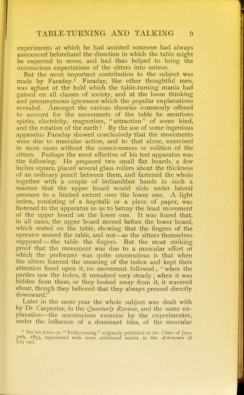 experiments at which he had assisted someone had always announced beforehand the direction in which the table might be expected to move, and had thus helped to bring the unconscious expectations of the sitters into unison. But the most important contribution to the subject was made by Faraday.^ Faraday, like other thoughtful men, was aghast at the hold which the table-turning mania had gained on all classes of society, and at the loose thinking and presumptuous ignorance which the popular explanations revealed. Amongst the various theories commonly offered to account for the movements of the table he mentions spirits, electricity, magnetism, attraction of some kind, and the rotation of the earth! By the use of some ingenious apparatus Faraday showed conclusively that the movements were due to muscular action, and to that alone, exercised in most cases without the consciousness or volition of the sitters. Perhaps the most effective of his test apparatus was the following. He prepared two small flat boards, a few inches square, placed several glass rollers about the thickness of an ordinary pencil between them, and fastened the whole together with a couple of indiarubber bands in such a manner that the upper board would slide under lateral pressure to a limited extent over the lower one. A light index, consisting of a haystalk or a piece of paper, was fastened to the apparatus so as to betray the least movement of the upper board on the lower one. It was found that, in all cases, the upper board moved before the lower board, which rested on the table, showing that the fingers of the operator moved the table, and not—as the sitters themselves supposed — the table the fingers. But the most striking proof that the movement was due to a muscular effort of which the performer was quite unconscious is that when the sitters learned the meaning of the index and kept their attention fixed upon it, no movement followed ; when the parties saw the index, it remained very steady; when it was hidden from them, or they looked away from it, it wavered about, though they believed that they always pressed directly downward. Later in the same year the whole subject was dealt with by Dr. Carpenter, in the Quarterly Review^ and the same ex- planation—the unconscious exercise by the experimenter, under the influence of a dominant idea, of the muscular ' See his letter on Tahle-turning originally published in the Times of June 30th, 1853, reproduced with some additional matter in the Athaucum of July 2nd.