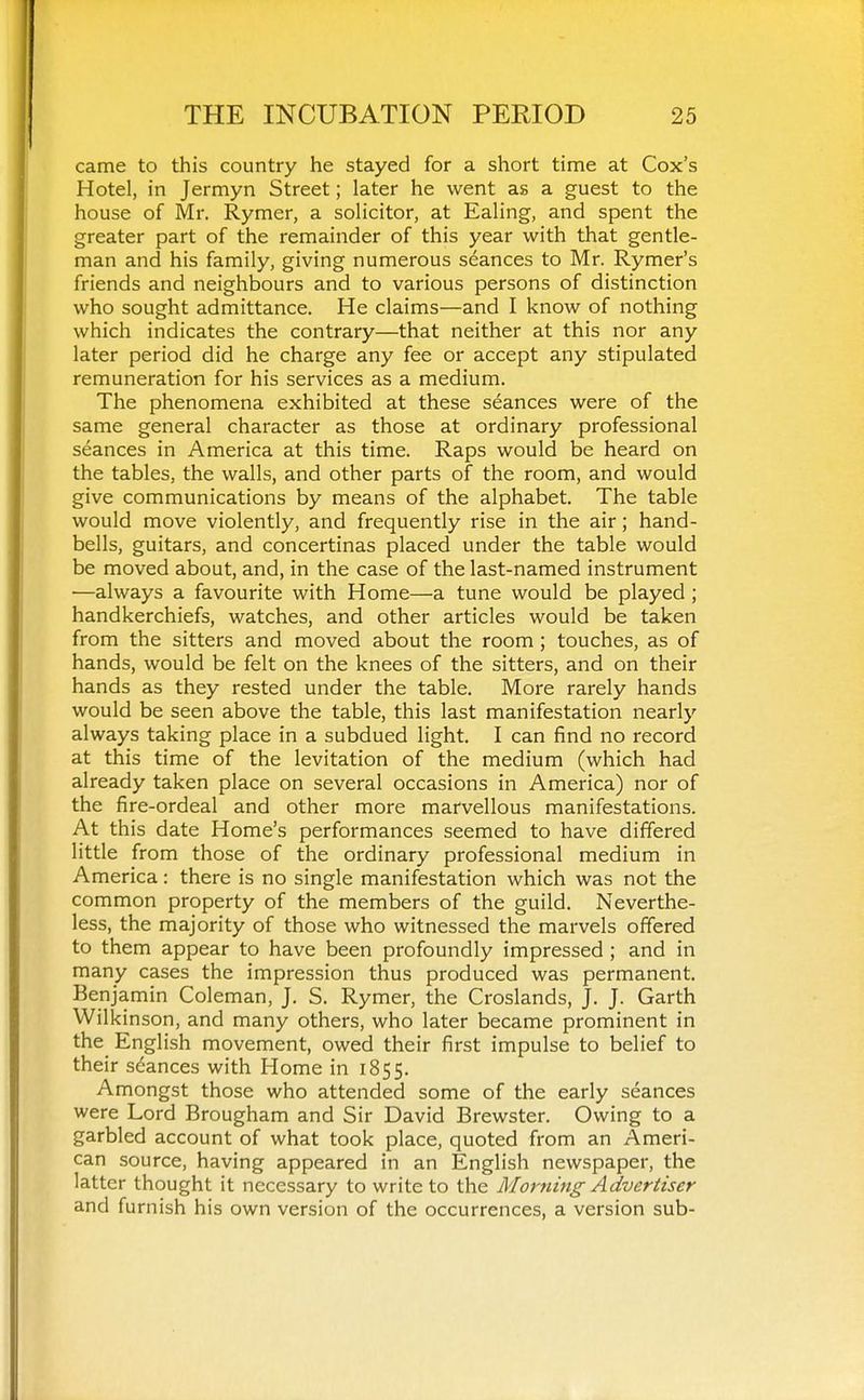 came to this country he stayed for a short time at Cox's Hotel, in Jermyn Street; later he went as a guest to the house of Mr. Rymer, a solicitor, at Ealing, and spent the greater part of the remainder of this year with that gentle- man and his family, giving numerous seances to Mr. Rymer's friends and neighbours and to various persons of distinction who sought admittance. He claims—and I know of nothing which indicates the contrary—that neither at this nor any later period did he charge any fee or accept any stipulated remuneration for his services as a medium. The phenomena exhibited at these seances were of the same general character as those at ordinary professional seances in America at this time. Raps would be heard on the tables, the walls, and other parts of the room, and would give communications by means of the alphabet. The table would move violently, and frequently rise in the air; hand- bells, guitars, and concertinas placed under the table would be moved about, and, in the case of the last-named instrument —always a favourite with Home—a tune would be played ; handkerchiefs, watches, and other articles would be taken from the sitters and moved about the room ; touches, as of hands, would be felt on the knees of the sitters, and on their hands as they rested under the table. More rarely hands would be seen above the table, this last manifestation nearly always taking place in a subdued light. I can find no record at this time of the levitation of the medium (which had already taken place on several occasions in America) nor of the fire-ordeal and other more marvellous manifestations. At this date Home's performances seemed to have differed little from those of the ordinary professional medium in America: there is no single manifestation which was not the common property of the members of the guild. Neverthe- less, the majority of those who witnessed the marvels offered to them appear to have been profoundly impressed ; and in many cases the impression thus produced was permanent, Benjamin Coleman, J. S. Rymer, the Croslands, J. J. Garth Wilkinson, and many others, who later became prominent in the English movement, owed their first impulse to belief to their seances with Home in 1855. Amongst those who attended some of the early seances were Lord Brougham and Sir David Brewster. Owing to a garbled account of what took place, quoted from an Ameri- can source, having appeared in an English newspaper, the latter thought it necessary to write to the Morning Advertiser and furnish his own version of the occurrences, a version sub-