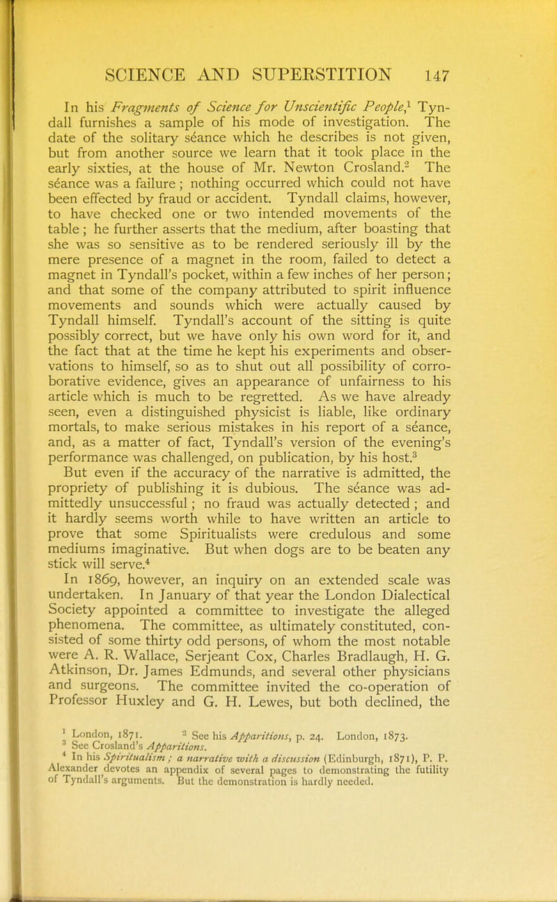 In his Fragments of Science for Unscientific People,^ Tyn- dall furnishes a sample of his mode of investigation. The date of the solitary stance which he describes is not given, but from another source we learn that it took place in the early sixties, at the house of Mr. Newton Crosland.'^ The stance was a failure; nothing occurred which could not have been effected by fraud or accident. Tyndall claims, however, to have checked one or two intended movements of the table ; he further asserts that the medium, after boasting that she was so sensitive as to be rendered seriously ill by the mere presence of a magnet in the room, failed to detect a magnet in Tyndall's pocket, within a few inches of her person; and that some of the company attributed to spirit influence movements and sounds which were actually caused by Tyndall himself Tyndall's account of the sitting is quite possibly correct, but we have only his own word for it, and the fact that at the time he kept his experiments and obser- vations to himself, so as to shut out all possibility of corro- borative evidence, gives an appearance of unfairness to his article which is much to be regretted. As we have already seen, even a distinguished physicist is liable, like ordinary mortals, to make serious mistakes in his report of a seance, and, as a matter of fact, Tyndall's version of the evening's performance was challenged, on publication, by his host.^ But even if the accuracy of the narrative is admitted, the propriety of publishing it is dubious. The seance was ad- mittedly unsuccessful; no fraud was actually detected ; and it hardly seems worth while to have written an article to prove that some Spiritualists were credulous and some mediums imaginative. But when dogs are to be beaten any stick will serve.* In 1869, however, an inquiry on an extended scale was undertaken. In January of that year the London Dialectical Society appointed a committee to investigate the alleged phenomena. The committee, as ultimately constituted, con- sisted of some thirty odd persons, of whom the most notable were A. R. Wallace, Serjeant Cox, Charles Bradlaugh, H. G. Atkinson, Dr. James Edmunds, and several other physicians and surgeons. The committee invited the co-operation of Professor Huxley and G. H. Lewes, but both declined, the ' London, 1871. 2 S&c his Apparitions, p. 24. London, 1873. ' See Crosland's Apparitions. ^ In his Spiritualism; a narrative with a discussion (Edinburgh, 1871), P. P. Alexander devotes an appendix of several pages to demonstrating the futility of Tyndall's arguments. But the demonstration is hardly needed.