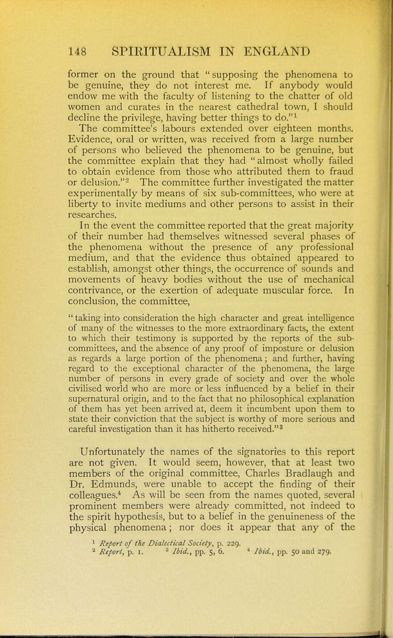 former on the ground that supposing the phenomena to be genuine, they do not interest me. If anybody would endow me with the faculty of listening to the chatter of old women and curates in the nearest cathedral town, I should decline the privilege, having better things to do.^ The committee's labours extended over eighteen months. Evidence, oral or written, was received from a large number of persons who believed the phenomena to be genuine, but the committee explain that they had almost wholly failed to obtain evidence from those who attributed them to fraud or delusion.'^ The committee further investigated the matter experimentally by means of six sub-committees, who were at liberty to invite mediums and other persons to assist in their researches. In the event the committee reported that the great majority of their number had themselves witnessed several phases of the phenomena without the presence of any professional medium, and that the evidence thus obtained appeared to establish, amongst other things, the occurrence of sounds and movements of heavy bodies without the use of mechanical contrivance, or the exertion of adequate muscular force. In conclusion, the committee,  taking into consideration the high character and great intelligence of many of the witnesses to the more extraordinary facts, the extent to which their testimony is supported by the reports of the sub- committees, and the absence of any proof of imposture or delusion as regards a large portion of the phenomena; and further, having regard to the exceptional character of the phenomena, the large number of persons in every grade of society and over the whole civilised world who are more or less influenced by a belief in their supernatural origin, and to the fact that no philosophical explanation of them has yet been arrived at, deem it incumbent upon them to state their conviction that the subject is worthy of more serious and careful investigation than it has hitherto received. ^ Unfortunately the names of the signatories to this report are not given. It would seem, however, that at least two members of the original committee, Charles Bradlaugh and Dr. Edmunds, were unable to accept the finding of their colleagues.* As will be seen from the names quoted, several prominent members were already committed, not indeed to the spirit hypothesis, but to a belief in the genuineness of the physical phenomena; nor does it appear that any of the ^ Report of the Dialectical Society, p. 229. Report, p. I. ^ Ibid., pp. 5, 6. ^ Ibid., pp. 50 and 279.