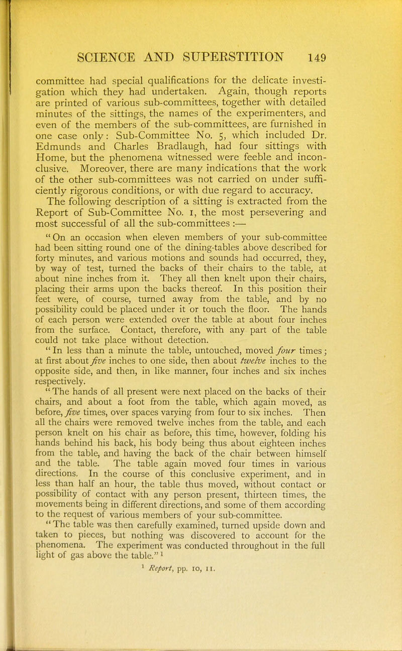 committee had special qualifications for the delicate investi- gation which they had undertaken. Again, though reports are printed of various sub-committees, together with detailed minutes of the sittings, the names of the experimenters, and even of the members of the sub-committees, are furnished in one case only: Sub-Committee No. 5, which included Dr. Edmunds and Charles Bradlaugh, had four sittings with Home, but the phenomena witnessed were feeble and incon- clusive. Moreover, there are many indications that the work of the other sub-committees was not carried on under suffi- ciently rigorous conditions, or with due regard to accuracy. The following description of a sitting is extracted from the Report of Sub-Committee No. i, the most persevering and most successful of all the sub-committees :—  On an occasion when eleven members of your sub-committee had been sitting round one of the dining-tables above described for forty minutes, and various motions and sounds had occurred, they, by way of test, turned the backs of their chairs to the table, at about nine inches from it. They all then knelt upon their chairs, placing their arms upon the backs thereof. In this position their feet were, of course, turned away from the table, and by no possibility could be placed under it or touch the floor. The hands of each person were extended over the table at about four inches from the surface. Contact, therefore, with any part of the table could not take place without detection.  In less than a minute the table, untouched, moved four times; at first about five inches to one side, then about twelve inches to the opposite side, and then, in like manner, four inches and six inches respectively.  The hands of all present were next placed on the backs of their chairs, and about a foot from the table, which again moved, as before, five times, over spaces varying from four to six inches. Then all the chairs were removed twelve inches from the table, and each person knelt on his chair as before, this time, however, folding his hands behind his back, his body being thus about eighteen inches from the table, and having the back of the chair between himself and the table. The table again moved four times in various directions. In the course of this conclusive experiment, and in less than half an hour, the table thus moved, without contact or possibility of contact with any person present, thirteen times, the movements being in different directions, and some of them according to the request of various members of your sub-committee. The table was then carefully examined, turned upside down and taken to pieces, but nothing was discovered to account for the phenomena. The experiment was conducted throughout in the full light of gas above the table. ^