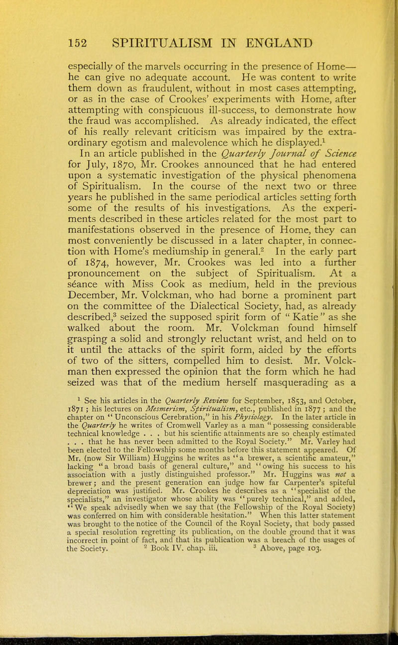 especially of the marvels occurring in the presence of Home— he can give no adequate account. He was content to write them down as fraudulent, without in most cases attempting, or as in the case of Crookes' experiments with Home, after attempting with conspicuous ill-success, to demonstrate how the fraud was accomplished. As already indicated, the effect of his really relevant criticism was impaired by the extra- ordinary egotism and malevolence which he displayed.^ In an article published in the Quarterly Journal of Science for July, 1870, Mr. Crookes announced that he had entered upon a systematic investigation of the physical phenomena of Spiritualism. In the course of the next two or three years he published in the same periodical articles setting forth some of the results of his investigations. As the experi- ments described in these articles related for the most part to manifestations observed in the presence of Home, they can most conveniently be discussed in a later chapter, in connec- tion with Home's mediumship in general.^ In the early part of 1874, however, Mr. Crookes was led into a further pronouncement on the subject of Spiritualism. At a stance with Miss Cook as medium, held in the previous December, Mr. Volckman, who had borne a prominent part on the committee of the Dialectical Society, had, as already described,^ seized the supposed spirit form of  Katie  as she walked about the room. Mr. Volckman found himself grasping a solid and strongly reluctant wrist, and held on to it until the attacks of the spirit form, aided by the efforts of two of the sitters, compelled him to desist. Mr. Volck- man then expressed the opinion that the form which he had seized was that of the medium herself masquerading as a ^ See his articles in the Quarterly Review for September, 1853, and October, 1871 ; his lectures on Mesmerism, Spiritualism, etc., published in 1877 ; and the chapter on  Unconscious Cerebration, in his Physiology. In the later article in the Quarterly he writes of Cromwell Varley as a man  possessing considerable technical knowledge . . . but his scientific attainments are so cheaply estimated . . . that he has never been admitted to the Royal Society. Mr. Varley had been elected to the Fellowship some months before this statement appeared. Of Mr. (now Sir William) Huggins he writes as a brewer, a scientific amateur, lacking a broad basis of general culture, and owing his success to his association with a justly distinguished professor. Mr. Huggins was not a brewer; and the present generation can judge how far Carpenter's spiteful depreciation was justified. Mr. Crookes he describes as a specialist of the specialists, an investigator whose ability was  purely technical, and added, We speak advisedly when we say that (the Fellowship of the Royal Society) was conferred on him with considerable hesitation. Wlien this latter statement was brought to the notice of the Council of the Royal Society, that body passed a special resolution regretting its publication, on the double ground that it was incorrect in point of fact, and that its publication was a breach of the usages of the Society. Book IV. ohap. iii. ^ Above, page 103.