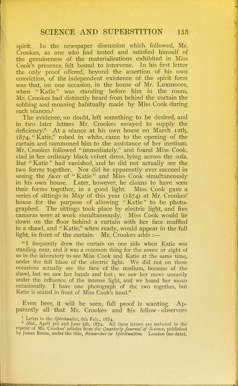 spirit. In the newspaper discussion which followed, Mr. Crookes, as one who had tested and satisfied himself of the genuineness of the materialisations exhibited in Miss Cook's presence, felt bound to intervene. In his first letter the only proof offered, beyond the assertion of his own conviction, of the independent existence of the spirit form was that, on one occasion, in the house of Mr. Luxmoore, when  Katie was standing before him in the room, Mr. Crookes had distinctly heard from behind the curtain the sobbing and moaning habitually made by Miss Cook during such seances.^ The evidence, no doubt, left something to be desired, and in two later letters Mr. Crookes essayed to supply the deficiency.^ At a seance at his own house on March I2th, 1874,  Katie, robed in white, came to the opening of the curtain and summoned him to the assistance of her medium. Mr. Crookes followed  immediately, and found Miss Cook, clad in her ordinary black velvet dress, lying across the sofa. But  Katie had vanished, and he did not actually see the two forms together. Nor did he apparently ever succeed in seeing the faces of  Katie and Miss Cook simultaneously in his own house. Later, however, he claims to have seen their forms together, in a good light. Miss Cook gave a series of sittings in May of this year (1874) at Mr. Crookes' house for the purpose of allowing  Katie to be photo- graphed. The sittings took place by electric light, and five cameras were at work simultaneously. Miss Cook would lie down on the floor behind a curtain with her face muffled in a shawl, and  Katie, when ready, would appear in the full light, in front of the curtain. Mr. Crookes adds :— I frequently drew the curtain on one side when Katie was standing near, and it was a common thing for the seven or eight of us in the laboratory to see Miss Cook and Katie at the same time, under the full blaze of the electric light. We did not on these occasions actually see the face of the medium, because of the shawl, but we saw her hands and feet; we saw her move uneasily under the influence of the intense light, and we heard her moan occasionally. I have one photograph of the two together, but Katie is seated in front of Miss Cook's head. Even here, it will be seen, full proof is wanting. Ap- parently all that Mr. Crookes and his fellow - observers ' Letter to the Spiritualist, 6th Feb., 1874. ^ Ibid., April 3rd and J une 5^^» ^^74* three letters are included in the reprint of Mr. Crookes' articles from the Quarterly Journal of Science, published by James Burns, under the title, Researches in Spiritualism. London (no date).