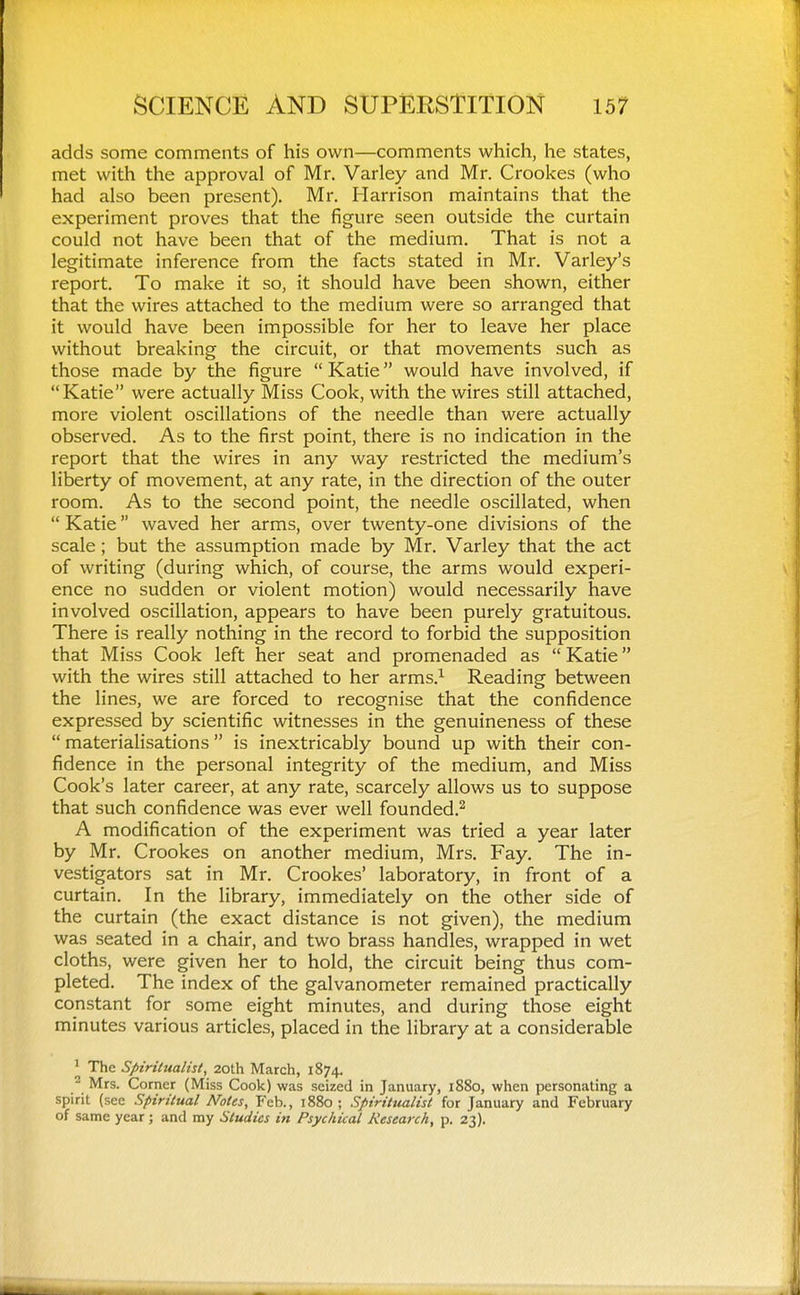 adds some comments of his own—comments which, he states, met with the approval of Mr. Varley and Mr. Crookes (who had also been present), Mr. Harrison maintains that the experiment proves that the figure seen outside the curtain could not have been that of the medium. That is not a legitimate inference from the facts stated in Mr. Varley's report. To make it so, it should have been shown, either that the wires attached to the medium were so arranged that it would have been impossible for her to leave her place without breaking the circuit, or that movements such as those made by the figure  Katie would have involved, if Katie were actually Miss Cook, with the wires still attached, more violent oscillations of the needle than were actually observed. As to the first point, there is no indication in the report that the wires in any way restricted the medium's liberty of movement, at any rate, in the direction of the outer room. As to the second point, the needle oscillated, when  Katie waved her arms, over twenty-one divisions of the scale; but the assumption made by Mr. Varley that the act of writing (during which, of course, the arms would experi- ence no sudden or violent motion) would necessarily have involved oscillation, appears to have been purely gratuitous. There is really nothing in the record to forbid the supposition that Miss Cook left her seat and promenaded as  Katie with the wires still attached to her arms.^ Reading between the lines, we are forced to recognise that the confidence expressed by scientific witnesses in the genuineness of these  materialisations is inextricably bound up with their con- fidence in the personal integrity of the medium, and Miss Cook's later career, at any rate, scarcely allows us to suppose that such confidence was ever well founded.^ A modification of the experiment was tried a year later by Mr. Crookes on another medium, Mrs. Fay. The in- vestigators sat in Mr. Crookes' laboratory, in front of a curtain. In the library, immediately on the other side of the curtain (the exact distance is not given), the medium was seated in a chair, and two brass handles, wrapped in wet cloths, were given her to hold, the circuit being thus com- pleted. The index of the galvanometer remained practically constant for some eight minutes, and during those eight minutes various articles, placed in the library at a considerable ' The Spiritualist, 20th March, 1874. ^ Mrs. Corner (Miss Cook) was seized in January, 1880, when personating a spirit (see Spiritual Notes, Feb., 1880; Spiritualist for January and February of same year ; and my Studies in Psychical Research, p. 23).